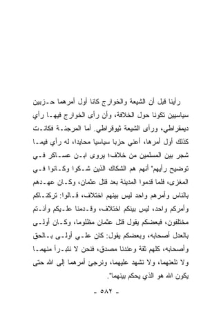 ‫ﺭﺃﻴﻨﺎ ﻗﺒل ﺃﻥ ﺍﻟﺸﻴﻌﺔ ﻭﺍﻟﺨﻭﺍﺭﺝ ﻜﺎﻨﺎ ﺃﻭل ﺃﻤﺭﻫﻤﺎ ﺤـﺯﺒﻴﻥ‬
‫ﺴﻴﺎﺴﻴﻴﻥ ﺘﻜﻭﻨﺎ ﺤﻭل ﺍﻟﺨﻼﻓﺔ، ﻭﺃﻥ ﺭﺃﻯ ﺍﻟﺨﻭﺍﺭﺝ ﻓﻴﻬـﺎ ﺭﺃﻱ‬
‫ﺩﻴﻤﻘﺭﺍﻁﻲ، ﻭﺭﺃﻯ ﺍﻟﺸﻴﻌﺔ ﺜﻴﻭﻗﺭﺍﻁﻲ. ﺃﻤﺎ ﺍﻟﻤﺭﺠﺌـﺔ ﻓﻜﺎﻨـﺕ‬
‫ﻜﺫﻟﻙ ﺃﻭل ﺃﻤﺭﻫﺎ، ﺃﻋﻨﻲ ﺤﺯﺒﺎ ﺴﻴﺎﺴﻴﺎ ﻤﺤﺎﻴﺩﺍ، ﻟﻪ ﺭﺃﻱ ﻓﻴﻤـﺎ‬
               ‫‪‬‬      ‫‪‬‬      ‫‪‬‬
‫ﺸﺠﺭ ﺒﻴﻥ ﺍﻟﻤﺴﻠﻤﻴﻥ ﻤﻥ ﺨﻼﻑ؛ ﻴﺭﻭﻯ ﺍﺒـﻥ ﻋﺴـﺎﻜﺭ ﻓـﻲ‬
‫ﺘﻭﻀﻴﺢ ﺭﺃﻴﻬﻡ" ﺃﻨﻬﻡ ﻫﻡ ﺍﻟﺸ ﹼﺎﻙ ﺍﻟﺫﻴﻥ ﺸـ ﹼﻭﺍ ﻭﻜـﺎﻨﻭﺍ ﻓـﻲ‬
              ‫ﻜ‬            ‫ﻜ‬
‫ﺍﻟﻤﻐﺯﻯ، ﻓﻠﻤﺎ ﻗﺩﻤﻭﺍ ﺍﻟﻤﺩﻴﻨﺔ ﺒﻌﺩ ﻗﺘل ﻋﺜﻤﺎﻥ، ﻭﻜـﺎﻥ ﻋﻬـﺩﻫﻡ‬
‫ﺒﺎﻟﻨﺎﺱ ﻭﺃﻤﺭﻫﻡ ﻭﺍﺤﺩ ﻟﻴﺱ ﺒﻴﻨﻬﻡ ﺍﺨﺘﻼﻑ، ﻗـﺎﻟﻭﺍ: ﺘﺭﻜﻨـﺎﻜﻡ‬
‫ﻭﺃﻤﺭﻜﻡ ﻭﺍﺤﺩ، ﻟﻴﺱ ﺒﻴﻨﻜﻡ ﺍﺨﺘﻼﻑ، ﻭﻗـﺩﻤﻨﺎ ﻋﻠـﻴﻜﻡ ﻭﺃﻨـﺘﻡ‬
‫ﻤﺨﺘﻠﻔﻭﻥ، ﻓﺒﻌﻀﻜﻡ ﻴﻘﻭل ﻗﺘل ﻋﺜﻤﺎﻥ ﻤﻅﻠﻭﻤﺎ، ﻭﻜـﺎﻥ ﺃﻭﻟـﻰ‬
              ‫‪‬‬
‫ﺒﺎﻟﻌﺩل ﺃﺼﺤﺎﺒﻪ، ﻭﺒﻌﻀﻜﻡ ﻴﻘﻭل: ﻜﺎﻥ ﻋﻠـﻲ ﺃﻭﻟـﻰ ﺒـﺎﻟﺤﻕ‬
             ‫‪‬‬
‫ﻭﺃﺼﺤﺎﺒﻪ، ﻜﻠﻬﻡ ﺜﻘﺔ ﻭﻋﻨﺩﻨﺎ ﻤﺼﺩﻕ، ﻓﻨﺤﻥ ﻻ ﻨﺘﺒـﺭﺃ ﻤﻨﻬﻤـﺎ‬
‫ﻭﻻ ﻨﻠﻌﻨﻬﻤﺎ، ﻭﻻ ﻨﺸﻬﺩ ﻋﻠﻴﻬﻤﺎ، ﻭﻨﺭﺠﺊ ﺃﻤﺭﻫﻤﺎ ﺇﻟﻰ ﺍﷲ ﺤﺘﻰ‬
                         ‫ﻴﻜﻭﻥ ﺍﷲ ﻫﻭ ﺍﻟﺫﻱ ﻴﺤﻜﻡ ﺒﻴﻨﻬﻤﺎ".‬
                    ‫- ٢٨٥ -‬
 