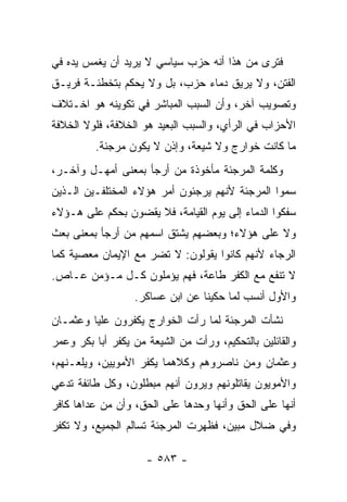 ‫ﻓﺘﺭﻯ ﻤﻥ ﻫﺫﺍ ﺃﻨﻪ ﺤﺯﺏ ﺴﻴﺎﺴﻲ ﻻ ﻴﺭﻴﺩ ﺃﻥ ﻴﻐﻤﺱ ﻴﺩﻩ ﻓﻲ‬
‫ﺍﻟﻔﺘﻥ، ﻭﻻ ﻴﺭﻴﻕ ﺩﻤﺎﺀ ﺤﺯﺏ، ﺒل ﻭﻻ ﻴﺤﻜﻡ ﺒﺘﺨﻁﺌـﺔ ﻓﺭﻴـﻕ‬
‫ﻭﺘﺼﻭﻴﺏ ﺁﺨﺭ، ﻭﺃﻥ ﺍﻟﺴﺒﺏ ﺍﻟﻤﺒﺎﺸﺭ ﻓﻲ ﺘﻜﻭﻴﻨﻪ ﻫﻭ ﺍﺨـﺘﻼﻑ‬
‫ﺍﻷﺤﺯﺍﺏ ﻓﻲ ﺍﻟﺭﺃﻱ، ﻭﺍﻟﺴﺒﺏ ﺍﻟﺒﻌﻴﺩ ﻫﻭ ﺍﻟﺨﻼﻓﺔ، ﻓﻠﻭﻻ ﺍﻟﺨﻼﻓﺔ‬
         ‫ﻤﺎ ﻜﺎﻨﺕ ﺨﻭﺍﺭﺝ ﻭﻻ ﺸﻴﻌﺔ، ﻭﺇﺫﻥ ﻻ ﻴﻜﻭﻥ ﻤﺭﺠﺌﺔ.‬
‫ﻭﻜﻠﻤﺔ ﺍﻟﻤﺭﺠﺌﺔ ﻤﺄﺨﻭﺫﺓ ﻤﻥ ﺃﺭﺠﺄ ﺒﻤﻌﻨﻰ ﺃﻤﻬـل ﻭﺁ ﹼـﺭ،‬
   ‫ﺨ‬
‫ﺴﻤﻭﺍ ﺍﻟﻤﺭﺠﺌﺔ ﻷﻨﻬﻡ ﻴﺭﺠﺌﻭﻥ ﺃﻤﺭ ﻫﺅﻻﺀ ﺍﻟﻤﺨﺘﻠﻔـﻴﻥ ﺍﻟـﺫﻴﻥ‬
‫ﺴﻔﻜﻭﺍ ﺍﻟﺩﻤﺎﺀ ﺇﻟﻰ ﻴﻭﻡ ﺍﻟﻘﻴﺎﻤﺔ، ﻓﻼ ﻴﻘﻀﻭﻥ ﺒﺤﻜﻡ ﻋﻠﻰ ﻫـﺅﻻﺀ‬
‫ﻭﻻ ﻋﻠﻰ ﻫﺅﻻﺀ؛ ﻭﺒﻌﻀﻬﻡ ﻴﺸﺘﻕ ﺍﺴﻤﻬﻡ ﻤﻥ ﺃﺭﺠﺄ ﺒﻤﻌﻨﻰ ﺒﻌﺙ‬
‫ﺍﻟﺭﺠﺎﺀ ﻷﻨﻬﻡ ﻜﺎﻨﻭﺍ ﻴﻘﻭﻟﻭﻥ: ﻻ ﺘﻀﺭ ﻤﻊ ﺍﻹﻴﻤﺎﻥ ﻤﻌﺼﻴﺔ ﻜﻤﺎ‬
‫ﻻ ﺘﻨﻔﻊ ﻤﻊ ﺍﻟﻜﻔﺭ ﻁﺎﻋﺔ، ﻓﻬﻡ ﻴﺅ ‪‬ﻠﻭﻥ ﻜـل ﻤـﺅﻤﻥ ﻋـﺎﺹ.‬
                   ‫ﻤ‬
                  ‫ﻭﺍﻷﻭل ﺃﻨﺴﺏ ﻟﻤﺎ ﺤﻜﻴﻨﺎ ﻋﻥ ﺍﺒﻥ ﻋﺴﺎﻜﺭ.‬
‫ﻨﺸﺄﺕ ﺍﻟﻤﺭﺠﺌﺔ ﻟﻤﺎ ﺭﺃﺕ ﺍﻟﺨﻭﺍﺭﺝ ﻴﻜﻔﺭﻭﻥ ﻋﻠﻴﺎ ﻭﻋﺜﻤـﺎﻥ‬
         ‫‪‬‬
‫ﻭﺍﻟﻘﺎﺌﻠﻴﻥ ﺒﺎﻟﺘﺤﻜﻴﻡ، ﻭﺭﺃﺕ ﻤﻥ ﺍﻟﺸﻴﻌﺔ ﻤﻥ ﻴﻜﻔﺭ ﺃﺒﺎ ﺒﻜﺭ ﻭﻋﻤﺭ‬
‫ﻭﻋﺜﻤﺎﻥ ﻭﻤﻥ ﻨﺎﺼﺭﻭﻫﻡ ﻭﻜﻼﻫﻤﺎ ﻴﻜﻔﺭ ﺍﻷﻤﻭﻴﻴﻥ، ﻭﻴﻠﻌـﻨﻬﻡ،‬
‫ﻭﺍﻷﻤﻭﻴﻭﻥ ﻴﻘﺎﺘﻠﻭﻨﻬﻡ ﻭﻴﺭﻭﻥ ﺃﻨﻬﻡ ﻤﺒﻁﻠﻭﻥ، ﻭﻜل ﻁﺎﺌﻔﺔ ﺘﺩﻋﻲ‬
‫ﺃﻨﻬﺎ ﻋﻠﻰ ﺍﻟﺤﻕ ﻭﺃﻨﻬﺎ ﻭﺤﺩﻫﺎ ﻋﻠﻰ ﺍﻟﺤﻕ، ﻭﺃﻥ ﻤﻥ ﻋﺩﺍﻫﺎ ﻜﺎﻓﺭ‬
‫ﻭﻓﻲ ﻀﻼل ﻤﺒﻴﻥ، ﻓﻅﻬﺭﺕ ﺍﻟﻤﺭﺠﺌﺔ ﺘﺴﺎﻟﻡ ﺍﻟﺠﻤﻴﻊ، ﻭﻻ ﺘﻜﻔﺭ‬

                     ‫- ٣٨٥ -‬
 