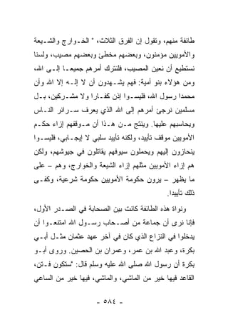 ‫ﻁﺎﺌﻔﺔ ﻤﻨﻬﻡ، ﻭﺘﻘﻭل ﺇﻥ ﺍﻟﻔﺭﻕ ﺍﻟﺜﻼﺙ، " ﺍﻟﺨـﻭﺍﺭﺝ ﻭﺍﻟﺸـﻴﻌﺔ‬
‫ﻭﺍﻷﻤﻭﻴﻴﻥ ﻤﺅﻤﻨﻭﻥ، ﻭﺒﻌﻀﻬﻡ ﻤﺨﻁﺊ ﻭﺒﻌﻀﻬﻡ ﻤﺼﻴﺏ، ﻭﻟﺴﻨﺎ‬
‫ﻨﺴﺘﻁﻴﻊ ﺃﻥ ﻨﻌﻴﻥ ﺍﻟﻤﺼﻴﺏ، ﻓﻠﻨﺘﺭﻙ ﺃﻤﺭﻫﻡ ﺠﻤﻴ ‪‬ـﺎ ﺇﻟـﻰ ﺍﷲ،‬
           ‫ﻌ‬
‫ﻭﻤﻥ ﻫﺅﻻﺀ ﺒﻨﻭ ﺃﻤﻴﺔ: ﻓﻬﻡ ﻴﺸـﻬﺩﻭﻥ ﺃﻥ ﻻ ﺇﻟـﻪ ﺇﻻ ﺍﷲ ﻭﺃﻥ‬
‫ﻤﺤﻤﺩﺍ ﺭﺴﻭل ﺍﷲ، ﻓﻠﻴﺴـﻭﺍ ﺇﺫﻥ ﻜﻔـﺎﺭﺍ ﻭﻻ ﻤﺸـﺭﻜﻴﻥ، ﺒـل‬
                 ‫‪‬‬                           ‫‪‬‬
‫ﻤﺴﻠﻤﻴﻥ ﻨﺭﺠﺊ ﺃﻤﺭﻫﻡ ﺇﻟﻰ ﺍﷲ ﺍﻟﺫﻱ ﻴﻌﺭﻑ ﺴـﺭﺍﺌﺭ ﺍﻟﻨـﺎﺱ‬
‫ﻭﻴﺤﺎﺴﺒﻬﻡ ﻋﻠﻴﻬﺎ. ﻭﻴﻨﺘﺞ ﻤـﻥ ﻫـﺫﺍ ﺃﻥ ﻤـﻭﻗﻔﻬﻡ ﺇﺯﺍﺀ ﺤﻜـﻡ‬
‫ﺍﻷﻤﻭﻴﻴﻥ ﻤﻭﻗﻑ ﺘﺄﻴﻴﺩ، ﻭﻟﻜﻨﻪ ﺘﺄﻴﻴﺩ ﺴﻠﺒﻲ ﻻ ﺇﻴﺠـﺎﺒﻲ، ﻓﻠﻴﺴـﻭﺍ‬
‫ﻴﻨﺤﺎﺯﻭﻥ ﺇﻟﻴﻬﻡ ﻭﻴﺤﻤﻠﻭﻥ ﺴﻴﻭﻓﻬﻡ ﻴﻘﺎﺘﻠﻭﻥ ﻓﻲ ﺠﻴﻭﺸﻬﻡ، ﻭﻟﻜﻥ‬
‫ﻫﻡ ﺇﺯﺍﺀ ﺍﻷﻤﻭﻴﻴﻥ ﻤﺜﻠﻬﻡ ﺇﺯﺍﺀ ﺍﻟﺸﻴﻌﺔ ﻭﺍﻟﺨﻭﺍﺭﺝ، ﻭﻫﻡ – ﻋﻠﻰ‬
‫ﻤﺎ ﻴﻅﻬﺭ – ﻴﺭﻭﻥ ﺤﻜﻭﻤﺔ ﺍﻷﻤﻭﻴﻴﻥ ﺤﻜﻭﻤﺔ ﺸﺭﻋﻴﺔ، ﻭﻜﻔـﻰ‬
                                             ‫ﺫﻟﻙ ﺘﺄﻴﻴﺩﺍ.‬
                                               ‫‪‬‬
‫ﻭﻨﻭﺍﺓ ﻫﺫﻩ ﺍﻟﻁﺎﺌﻔﺔ ﻜﺎﻨﺕ ﺒﻴﻥ ﺍﻟﺼﺤﺎﺒﺔ ﻓﻲ ﺍﻟﺼـﺩﺭ ﺍﻷﻭل،‬
‫ﻓﺈﻨﺎ ﻨﺭﻯ ﺃﻥ ﺠﻤﺎﻋﺔ ﻤﻥ ﺃﺼـﺤﺎﺏ ﺭﺴـﻭل ﺍﷲ ﺍﻤﺘﻨﻌـﻭﺍ ﺃﻥ‬
‫ﻴﺩﺨﻠﻭﺍ ﻓﻲ ﺍﻟﻨﺯﺍﻉ ﺍﻟﺫﻱ ﻜﺎﻥ ﻓﻲ ﺁﺨﺭ ﻋﻬﺩ ﻋﺜﻤﺎﻥ ﻤﺜـل ﺃﺒـﻲ‬
‫ﺒﻜﺭﺓ، ﻭﻋﺒﺩ ﺍﷲ ﺒﻥ ﻋﻤﺭ، ﻭﻋﻤﺭﺍﻥ ﺒﻥ ﺍﻟﺤﺼﻴﻥ. ﻭﺭﻭﻯ ﺃﺒـﻭ‬
‫ﺒﻜﺭﺓ ﺃﻥ ﺭﺴﻭل ﺍﷲ ﺼﻠﻰ ﺍﷲ ﻋﻠﻴﻪ ﻭﺴﻠﻡ ﻗﺎل: "ﺴﺘﻜﻭﻥ ﻓـﺘ ‪،‬‬
 ‫ﻥ‬
‫ﺍﻟﻘﺎﻋﺩ ﻓﻴﻬﺎ ﺨﻴﺭ ﻤﻥ ﺍﻟﻤﺎﺸﻲ، ﻭﺍﻟﻤﺎﺸﻲ، ﻓﻴﻬﺎ ﺨﻴﺭ ﻤﻥ ﺍﻟﺴﺎﻋﻲ‬

                     ‫- ٤٨٥ -‬
 