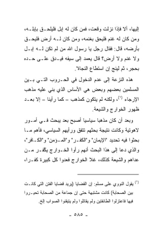 ‫ﺇﻟﻴﻬﺎ، ﺃﻻ ﻓﺈﺫﺍ ﻨﺯﻟﺕ ﻭﻗﻌﺕ، ﻓﻤﻥ ﻜﺎﻥ ﻟﻪ ﺇﺒل ﻓﻠﻴﻠﺤـﻕ ﺒﺈﺒﻠـﻪ،‬
‫ﻭﻤﻥ ﻜﺎﻥ ﻟﻪ ﻏﻨﻡ ﻓﻠﻴﺤﻕ ﺒﻐﻨﻤﻪ، ﻭﻤﻥ ﻜﺎﻥ ﻟـﻪ ﺃﺭﺽ ﻓﻠﻴﺤـﻕ‬
‫ﺒﺄﺭﻀﻪ، ﻗﺎل: ﻓﻘﺎل ﺭﺠل ﻴﺎ ﺭﺴﻭل ﺍﷲ ﻤﻥ ﻟﻡ ﺘﻜﻥ ﻟـﻪ ﺇﺒـل‬
‫ﻭﻻ ﻏﻨﻡ ﻭﻻ ﺃﺭﺽ؟ ﻗﺎل ﻴﻌﻤﺩ ﺇﻟﻰ ﺴﻴﻔﻪ ﻓﻴـﺩﻕ ﻋﻠـﻰ ﺤـﺩﻩ‬
                             ‫ﺒﺤﺠﺭ، ﺜﻡ ﻟﻴﻨﺞ ﺇﻥ ﺍﺴﺘﻁﺎﻉ ﺍﻟﻨﺠﺎﺓ".‬
‫ﻫﺫﻩ ﺍﻟﻨﺯﻋﺔ ﺇﻟﻰ ﻋﺩﻡ ﺍﻟﺩﺨﻭل ﻓﻲ ﺍﻟﺤـﺭﻭﺏ ﺍﻟﺘـﻲ ﺒـﻴﻥ‬
‫ﺍﻟﻤﺴﻠﻤﻴﻥ ﺒﻌﻀﻬﻡ ﻭﺒﻌﺽ ﻫﻲ ﺍﻷﺴﺎﺱ ﺍﻟﺫﻱ ﺒﻨﻲ ﻋﻠﻴﻪ ﻤﺫﻫﺏ‬
‫ﺍﻹﺭﺠﺎﺀ )١(، ﻭﻟﻜﻨﻪ ﻟﻡ ﻴﺘﻜﻭﻥ ﻜﻤﺫﻫﺏ – ﻜﻤﺎ ﺭﺃﻴﻨﺎ – ﺇﻻ ﺒﻌـﺩ‬
                                        ‫ﻅﻬﻭﺭ ﺍﻟﺨﻭﺍﺭﺝ ﻭﺍﻟﺸﻴﻌﺔ.‬
‫ﻭﺒﻌﺩ ﺃﻥ ﻜﺎﻥ ﻤﺫﻫﺒﺎ ﺴﻴﺎﺴﻴﺎ ﺃﺼﺒﺢ ﺒﻌﺩ ﻴﺒﺤﺙ ﻓـﻲ ﺃﻤـﻭﺭ‬
               ‫‪‬‬         ‫‪‬‬      ‫‪‬‬
‫ﻻﻫﻭﺘﻴﺔ ﻭﻜﺎﻨﺕ ﻨﺘﻴﺠﺔ ﺒﺤﺜﻬﻡ ﺘﺘﻔﻕ ﻭﺭﺃﻴﻬﻡ ﺍﻟﺴﻴﺎﺴﻲ، ﻓﺄﻫﻡ ﻤـﺎ‬
‫ﺒﺤﺜﻭﺍ ﻓﻴﻪ ﺘﺤﺩﻴﺩ "ﺍﻹﻴﻤﺎﻥ" ﻭ"ﺍﻟﻜﻔـﺭ" ﻭ"ﺍﻟﻤـﺅﻤﻥ" ﻭ"ﺍﻟﻜـﺎﻓﺭ"،‬
‫ﻭﺍﻟﺫﻱ ﺩﻋﺎ ﺇﻟﻰ ﻫﺫﺍ ﺍﻟﺒﺤﺙ ﺃﻨﻬﻡ ﺭﺃﻭﺍ ﺍﻟﺨـﻭﺍﺭﺝ ﻴ ﱠﻔـﺭ ﻤـﻥ‬
       ‫ﻜ‬
‫ﻋﺩﺍﻫﻡ ﻭﺍﻟﺸﻴﻌﺔ ﻜﺫﻟﻙ، ﻏﻼ ﺍﻟﺨﻭﺍﺭﺝ ﻓﻌ ‪‬ﻭﺍ ﻜل ﻜﺒﻴﺭﺓ ﻜﻔـﺭﺍ،‬
  ‫‪‬‬               ‫ﺩ‬


                                                                     ‫)١(‬
‫ﻴﻘﻭل ﺍﻟﻨﻭﻭﻱ ﻋﻠﻰ ﻤﺴﻠﻡ: ﺇﻥ ﺍﻟﻘﻀﺎﻴﺎ )ﻴﺭﻴﺩ ﻗﻀﺎﻴﺎ ﺍﻟﻔﺘﻥ ﺍﻟﺘﻲ ﻜﺎﻨـﺕ‬
‫ﺒﻴﻥ ﺍﻟﺼﺤﺎﺒﺔ( ﻜﺎﻨﺕ ﻤﺸﺘﺒﻬﺔ ﺤﺘﻰ ﺇﻥ ﺠﻤﺎﻋﺔ ﻤﻥ ﺍﻟﺼﺤﺎﺒﺔ ﺘﺤﻴـﺭﻭﺍ‬
       ‫ﻓﻴﻬﺎ ﻓﺎﻋﺘﺯﻟﻭﺍ ﺍﻟﻁﺎﺌﻔﺘﻴﻥ ﻭﻟﻡ ﻴﻘﺎﺘﻠﻭﺍ ﻭﻟﻡ ﻴﺘﻴﻘﻨﻭﺍ ﺍﻟﺼﻭﺍﺏ ﺇﻟﺦ.‬

                          ‫- ٥٨٥ -‬
 