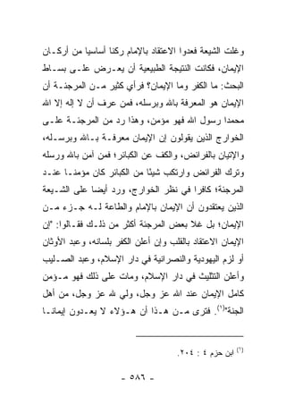 ‫ﻭﻏﻠﺕ ﺍﻟﺸﻴﻌﺔ ﻓﻌﺩﻭﺍ ﺍﻻﻋﺘﻘﺎﺩ ﺒﺎﻹﻤﺎﻡ ﺭﻜﻨﺎ ﺃﺴﺎﺴﻴﺎ ﻤﻥ ﺃﺭﻜـﺎﻥ‬
           ‫‪‬‬      ‫ﹰ‬
‫ﺍﻹﻴﻤﺎﻥ، ﻓﻜﺎﻨﺕ ﺍﻟﻨﺘﻴﺠﺔ ﺍﻟﻁﺒﻴﻌﻴﺔ ﺃﻥ ﻴﻌـﺭﺽ ﻋﻠـﻰ ﺒﺴـﺎﻁ‬
‫ﺍﻟﺒﺤﺙ: ﻤﺎ ﺍﻟﻜﻔﺭ ﻭﻤﺎ ﺍﻹﻴﻤﺎﻥ؟ ﻓﺭﺃﻱ ﻜﺜﻴﺭ ﻤـﻥ ﺍﻟﻤﺭﺠﺌـﺔ ﺃﻥ‬
‫ﺍﻹﻴﻤﺎﻥ ﻫﻭ ﺍﻟﻤﻌﺭﻓﺔ ﺒﺎﷲ ﻭﺒﺭﺴﻠﻪ، ﻓﻤﻥ ﻋﺭﻑ ﺃﻥ ﻻ ﺇﻟﻪ ﺇﻻ ﺍﷲ‬
‫ﻤﺤﻤﺩﺍ ﺭﺴﻭل ﺍﷲ ﻓﻬﻭ ﻤﺅﻤﻥ، ﻭﻫﺫﺍ ﺭﺩ ﻤﻥ ﺍﻟﻤﺭﺠﺌـﺔ ﻋﻠـﻰ‬
                                            ‫‪‬‬
‫ﺍﻟﺨﻭﺍﺭﺝ ﺍﻟﺫﻴﻥ ﻴﻘﻭﻟﻭﻥ ﺇﻥ ﺍﻹﻴﻤﺎﻥ ﻤﻌﺭﻓـﺔ ﺒـﺎﷲ ﻭﺒﺭﺴـﻠﻪ،‬
‫ﻭﺍﻹﺘﻴﺎﻥ ﺒﺎﻟﻔﺭﺍﺌﺽ، ﻭﺍﻟﻜﻑ ﻋﻥ ﺍﻟﻜﺒﺎﺌﺭ؛ ﻓﻤﻥ ﺁﻤﻥ ﺒﺎﷲ ﻭﺭﺴﻠﻪ‬
‫ﻭﺘﺭﻙ ﺍﻟﻔﺭﺍﺌﺽ ﻭﺍﺭﺘﻜﺏ ﺸﻴﺌﺎ ﻤﻥ ﺍﻟﻜﺒﺎﺌﺭ ﻜﺎﻥ ﻤﺅﻤ ﹰـﺎ ﻋﻨـﺩ‬
       ‫ﻨ‬                     ‫ً‬
‫ﺍﻟﻤﺭﺠﺌﺔ؛ ﻜﺎﻓﺭﺍ ﻓﻲ ﻨﻅﺭ ﺍﻟﺨﻭﺍﺭﺝ، ﻭﺭﺩ ﺃﻴﻀﺎ ﻋﻠﻰ ﺍﻟﺸـﻴﻌﺔ‬
             ‫‪‬‬                        ‫‪‬‬
‫ﺍﻟﺫﻴﻥ ﻴﻌﺘﻘﺩﻭﻥ ﺃﻥ ﺍﻹﻴﻤﺎﻥ ﺒﺎﻹﻤﺎﻡ ﻭﺍﻟﻁﺎﻋﺔ ﻟـﻪ ﺠـﺯﺀ ﻤـﻥ‬
‫ﺍﻹﻴﻤﺎﻥ؛ ﺒل ﻏﻼ ﺒﻌﺽ ﺍﻟﻤﺭﺠﺌﺔ ﺃﻜﺜﺭ ﻤﻥ ﺫﻟـﻙ ﻓﻘـﺎﻟﻭﺍ: "ﺇﻥ‬
‫ﺍﻹﻴﻤﺎﻥ ﺍﻻﻋﺘﻘﺎﺩ ﺒﺎﻟﻘﻠﺏ ﻭﺇﻥ ﺃﻋﻠﻥ ﺍﻟﻜﻔﺭ ﺒﻠﺴﺎﻨﻪ، ﻭﻋﺒﺩ ﺍﻷﻭﺜﺎﻥ‬
‫ﺃﻭ ﻟﺯﻡ ﺍﻟﻴﻬﻭﺩﻴﺔ ﻭﺍﻟﻨﺼﺭﺍﻨﻴﺔ ﻓﻲ ﺩﺍﺭ ﺍﻹﺴﻼﻡ، ﻭﻋﺒﺩ ﺍﻟﺼـﻠﻴﺏ‬
‫ﻭﺃﻋﻠﻥ ﺍﻟﺘﺜﻠﻴﺙ ﻓﻲ ﺩﺍﺭ ﺍﻹﺴﻼﻡ، ﻭﻤﺎﺕ ﻋﻠﻰ ﺫﻟﻙ ﻓﻬﻭ ﻤـﺅﻤﻥ‬
‫ﻜﺎﻤل ﺍﻹﻴﻤﺎﻥ ﻋﻨﺩ ﺍﷲ ﻋﺯ ﻭﺠل، ﻭﻟﻲ ﷲ ﻋﺯ ﻭﺠل، ﻤﻥ ﺃﻫل‬
                 ‫‪‬‬
‫ﺍﻟﺠﻨﺔ")١(. ﻓﺘﺭﻯ ﻤـﻥ ﻫـﺫﺍ ﺃﻥ ﻫـﺅﻻﺀ ﻻ ﻴﻌـﺩﻭﻥ ﺇﻴﻤﺎ ﹰـﺎ‬
  ‫ﻨ‬


                                                        ‫)١(‬
                                     ‫ﺍﺒﻥ ﺤﺯﻡ ٤ : ٤٠٢.‬

                     ‫- ٦٨٥ -‬
 