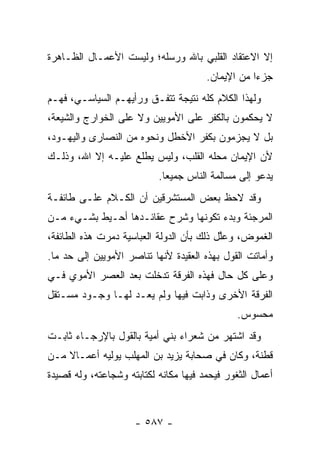 ‫ﺇﻻ ﺍﻻﻋﺘﻘﺎﺩ ﺍﻟﻘﻠﺒﻲ ﺒﺎﷲ ﻭﺭﺴﻠﻪ؛ ﻭﻟﻴﺴﺕ ﺍﻷﻋﻤـﺎل ﺍﻟﻅـﺎﻫﺭﺓ‬
                                       ‫ﺠﺯﺀﺍ ﻤﻥ ﺍﻹﻴﻤﺎﻥ.‬
                                                   ‫‪‬‬
‫ﻭﻟﻬﺫﺍ ﺍﻟﻜﻼﻡ ﻜﻠﻪ ﻨﺘﻴﺠﺔ ﺘﺘﻔـﻕ ﻭﺭﺃﻴﻬـﻡ ﺍﻟﺴﻴﺎﺴـﻲ، ﻓﻬـﻡ‬
‫ﻻ ﻴﺤﻜﻤﻭﻥ ﺒﺎﻟﻜﻔﺭ ﻋﻠﻰ ﺍﻷﻤﻭﻴﻴﻥ ﻭﻻ ﻋﻠﻰ ﺍﻟﺨﻭﺍﺭﺝ ﻭﺍﻟﺸﻴﻌﺔ،‬
‫ﺒل ﻻ ﻴﺠﺯﻤﻭﻥ ﺒﻜﻔﺭ ﺍﻷﺨﻁل ﻭﻨﺤﻭﻩ ﻤﻥ ﺍﻟﻨﺼﺎﺭﻯ ﻭﺍﻟﻴﻬـﻭﺩ،‬
‫ﻷﻥ ﺍﻹﻴﻤﺎﻥ ﻤﺤﻠﻪ ﺍﻟﻘﻠﺏ، ﻭﻟﻴﺱ ﻴﻁﻠﻊ ﻋﻠﻴـﻪ ﺇﻻ ﺍﷲ، ﻭﺫﻟـﻙ‬
                           ‫ﻴﺩﻋﻭ ﺇﻟﻰ ﻤﺴﺎﻟﻤﺔ ﺍﻟﻨﺎﺱ ﺠﻤﻴﻌﺎ.‬
                             ‫‪‬‬
‫ﻭﻗﺩ ﻻﺤﻅ ﺒﻌﺽ ﺍﻟﻤﺴﺘﺸﺭﻗﻴﻥ ﺃﻥ ﺍﻟﻜـﻼﻡ ﻋﻠـﻰ ﻁﺎﺌﻔـﺔ‬
‫ﺍﻟﻤﺭﺠﺌﺔ ﻭﺒﺩﺀ ﺘﻜ ‪‬ﻨﻬﺎ ﻭﺸﺭﺡ ﻋﻘﺎﺌـﺩﻫﺎ ﺃﺤـﻴﻁ ﺒﺸـﻲﺀ ﻤـﻥ‬
                                 ‫ﻭ‬
‫ﺍﻟﻐﻤﻭﺽ، ﻭﻋﱠل ﺫﻟﻙ ﺒﺄﻥ ﺍﻟﺩﻭﻟﺔ ﺍﻟﻌﺒﺎﺴﻴﺔ ﺩ ‪‬ﺭﺕ ﻫﺫﻩ ﺍﻟﻁﺎﺌﻔﺔ،‬
               ‫ﻤ‬                            ‫ﻠ‬
‫ﻭﺃﻤﺎﺘﺕ ﺍﻟﻘﻭل ﺒﻬﺫﻩ ﺍﻟﻌﻘﻴﺩﺓ ﻷﻨﻬﺎ ﺘﻨﺎﺼﺭ ﺍﻷﻤﻭﻴﻴﻥ ﺇﻟﻰ ﺤﺩ ﻤﺎ.‬
    ‫‪‬‬
‫ﻭﻋﻠﻰ ﻜل ﺤﺎل ﻓﻬﺫﻩ ﺍﻟﻔﺭﻗﺔ ﺘﺩﺨﻠﺕ ﺒﻌﺩ ﺍﻟﻌﺼﺭ ﺍﻷﻤﻭﻱ ﻓـﻲ‬
‫ﺍﻟﻔﺭﻗﺔ ﺍﻷﺨﺭﻯ ﻭﺫﺍﺒﺕ ﻓﻴﻬﺎ ﻭﻟﻡ ﻴﻌـﺩ ﻟﻬـﺎ ﻭﺠـﻭﺩ ﻤﺴـﺘﻘل‬
                                               ‫ﻤﺤﺴﻭﺱ.‬
‫ﻭﻗﺩ ﺍﺸﺘﻬﺭ ﻤﻥ ﺸﻌﺭﺍﺀ ﺒﻨﻲ ﺃﻤﻴﺔ ﺒﺎﻟﻘﻭل ﺒﺎﻹﺭﺠـﺎﺀ ﺜﺎﺒـﺕ‬
‫ﹸﻁﻨﺔ، ﻭﻜﺎﻥ ﻓﻲ ﺼﺤﺎﺒﺔ ﻴﺯﻴﺩ ﺒﻥ ﺍﻟﻤﻬﹼﺏ ﻴﻭﻟﻴﻪ ﺃﻋﻤـﺎﻻ ﻤـﻥ‬
    ‫ﹰ‬             ‫ﻠ‬                               ‫ﻗ‬
‫ﺃﻋﻤﺎل ﺍﻟﺜﻐﻭﺭ ﻓﻴﺤﻤﺩ ﻓﻴﻬﺎ ﻤﻜﺎﻨﻪ ﻟﻜﺘﺎﺒﺘﻪ ﻭﺸﺠﺎﻋﺘﻪ، ﻭﻟﻪ ﻗﺼﻴﺩﺓ‬



                     ‫- ٧٨٥ -‬
 