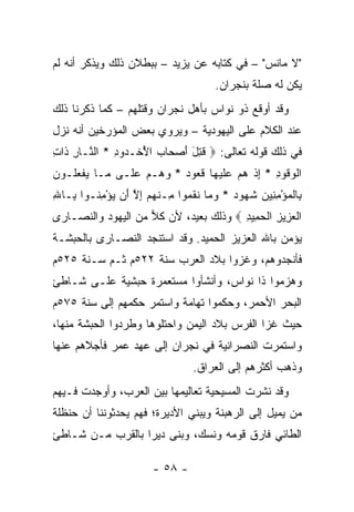 ‫"ﻻ ﻤﺎﻨﹾﺱ" – ﻓﻲ ﻜﺘﺎﺒﻪ ﻋﻥ ﻴﺯﻴﺩ – ﺒﺒﻁﻼﻥ ﺫﻟﻙ ﻭﻴﺫﻜﺭ ﺃﻨﻪ ﻟﻡ‬
                                    ‫ﻴﻜﻥ ﻟﻪ ﺼﻠﺔ ﺒﻨﺠﺭﺍﻥ.‬
‫ﻭﻗﺩ ﺃﻭﻗﻊ ﺫﻭ ﻨﻭﺍﺱ ﺒﺄﻫل ﻨﺠﺭﺍﻥ ﻭﻗﺘﻠﻬﻡ – ﻜﻤﺎ ﺫﻜﺭﻨﺎ ﺫﻟﻙ‬
‫ﻋﻨﺩ ﺍﻟﻜﻼﻡ ﻋﻠﻰ ﺍﻟﻴﻬﻭﺩﻴﺔ – ﻭﻴﺭﻭﻱ ﺒﻌﺽ ﺍﻟﻤﺅﺭﺨﻴﻥ ﺃﻨﻪ ﻨﺯل‬
‫ﻓﻲ ﺫﻟﻙ ﻗﻭﻟﻪ ﺘﻌﺎﻟﻰ: ‪ ‬ﻗﺘل ﺃﺼ ‪‬ﺎﺏ ﺍﻷﺨﹾـ ‪‬ﻭﺩ * ﺍﻟ ﱠـﺎﺭ ﹶﺍﺕ‬
‫ﻨ ِﺫ ِ‬        ‫ﹸ ِ َ َ ‪‬ﺤ ‪ ُ ‬ﺩ ِ‬
‫ﺍﻟﻭ ﹸﻭﺩ * ﺇﺫ ﻫﻡ ﻋﻠﻴ ‪‬ﺎ ﻗ ‪‬ﻭﺩ * ﻭ ‪‬ـﻡ ﻋ ﹶـﻰ ‪‬ـﺎ ﻴﻔﻌﹸـﻭﻥ‬
‫ﻤ ‪ ‬ﹾ ‪‬ﻠ ‪‬‬    ‫ﹾ ‪‬ﻗ ِ ِ ﹾ ‪   ‬ﹶ ‪‬ﻬ ﹸﻌ ‪ ‬ﻫ ‪ ‬ﻠ‬
‫ِﺎﻟﻤﺅﻤ ِﻴﻥ ﺸ ‪‬ﻭﺩ * ﻭ ‪‬ﺎ ﻨﻘ ‪‬ﻭﺍ ِـﻨﻬﻡ ﺇﻻ َﻥ ﻴﺅﻤ ﹸـﻭﺍ ِـﺎﷲ‬
‫ﺒ ِ‬     ‫ﺒ ﹾ ‪ِ ْ ‬ﻨ ‪ ‬ﹸﻬ ‪ ‬ﻤ ﹶ ﹶﻤ ﻤ ﹾ ‪ ِ  ‬ﱠ ﺃ ‪ِ ْ ‬ﻨ‬
‫ﺍﻟﻌ ِﻴﺯ ﺍﻟﺤ ِﻴﺩ ‪ ‬ﻭﺫﻟﻙ ﺒﻌﻴﺩ، ﻷﻥ ﻜ ‪ ‬ﻤﻥ ﺍﻟﻴﻬﻭﺩ ﻭﺍﻟﻨﺼـﺎﺭﻯ‬
                    ‫ﹸﻼ‬                  ‫ﹾ ‪‬ﺯ ِ ﹾ ‪ ‬ﻤ ِ‬
‫ﻴﺅﻤﻥ ﺒﺎﷲ ﺍﻟﻌﺯﻴﺯ ﺍﻟﺤﻤﻴﺩ. ﻭﻗﺩ ﺍﺴﺘﻨﺠﺩ ﺍﻟﻨﺼـﺎﺭﻯ ﺒﺎﻟﺤﺒﺸـﺔ‬
‫ﻓﺄﻨﺠﺩﻭﻫﻡ، ﻭﻏﺯﻭﺍ ﺒﻼﺩ ﺍﻟﻌﺭﺏ ﺴﻨﺔ ٢٢٥ﻡ ﺜـﻡ ﺴـﻨﺔ ٥٢٥ﻡ‬
‫ﻭﻫﺯﻤﻭﺍ ﺫﺍ ﻨﻭﺍﺱ، ﻭﺃﻨﺸﺄﻭﺍ ﻤﺴﺘﻌﻤﺭﺓ ﺤﺒﺸﻴﺔ ﻋﻠـﻰ ﺸـﺎﻁﺊ‬
‫ﺍﻟﺒﺤﺭ ﺍﻷﺤﻤﺭ، ﻭﺤﻜﻤﻭﺍ ﺘﻬﺎﻤﺔ ﻭﺍﺴﺘﻤﺭ ﺤﻜﻤﻬﻡ ﺇﻟﻰ ﺴﻨﺔ ٥٧٥ﻡ‬
‫ﺤﻴﺙ ﻏﺯﺍ ﺍﻟﻔﺭﺱ ﺒﻼﺩ ﺍﻟﻴﻤﻥ ﻭﺍﺤﺘﻠﻭﻫﺎ ﻭﻁﺭﺩﻭﺍ ﺍﻟﺤﺒﺸﺔ ﻤﻨﻬﺎ،‬
‫ﻭﺍﺴﺘﻤﺭﺕ ﺍﻟﻨﺼﺭﺍﻨﻴﺔ ﻓﻲ ﻨﺠﺭﺍﻥ ﺇﻟﻰ ﻋﻬﺩ ﻋﻤﺭ ﻓﺄﺠﻼﻫﻡ ﻋﻨﻬﺎ‬
                               ‫ﻭﺫﻫﺏ ﺃﻜﺜﺭﻫﻡ ﺇﻟﻰ ﺍﻟﻌﺭﺍﻕ.‬
‫ﻭﻗﺩ ﻨﺸﺭﺕ ﺍﻟﻤﺴﻴﺤﻴﺔ ﺘﻌﺎﻟﻴﻤﻬﺎ ﺒﻴﻥ ﺍﻟﻌﺭﺏ، ﻭﺃﻭﺠﺩﺕ ﻓـﻴﻬﻡ‬
‫‪‬ﻥ ﻴﻤﻴل ﺇﻟﻰ ﺍﻟﺭﻫﺒﻨﺔ ﻭﻴﺒﻨﻲ ﺍﻷﺩﻴﺭﺓ؛ ﻓﻬﻡ ﻴﺤﺩﺜﻭﻨﻨﺎ ﺃﻥ ﺤﻨﻅﻠﺔ‬
                                                      ‫ﻤ‬
‫ﺍﻟﻁﺎﺌﻲ ﻓﺎﺭﻕ ﻗﻭﻤﻪ ﻭﻨﺴ ‪ ،‬ﻭﺒﻨﻰ ﺩﻴﺭﺍ ﺒﺎﻟﻘﺭﺏ ﻤـﻥ ﺸـﺎﻁﺊ‬
                  ‫‪‬‬         ‫ﹶ ‪‬ﻙ‬

                      ‫- ٨٥ -‬
 