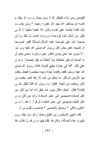 ‫ﻓﻠﻴﺅ ِﻥ ﻭ ‪‬ﻥ ﹶﺎﺀ ﻓﻠﻴﻜﻔﺭ ‪  ،‬ﻭﻤﻥ ﻴﻌﻤل ‪‬ـﻭﺀ ﺃﻭ ﻴﻅ ِـﻡ‬
‫‪ ْ     ‬ﺴ ‪   َ ‬ﹾﻠ ‪‬‬   ‫ﹶ ﹾ ‪ْ ‬ﻤ ‪ ‬ﻤ ﺸ ‪ ‬ﹶ ﹾ ‪ ‬ﹾ ﹸ ‪‬‬
‫ﻨﻔﺴﻪ ﺜ ‪ ‬ﺴﺘﻐ ِ ِ ﺍﷲ ﻴﺠﺩ ﺍﷲ ﻏ ﹸﻭ ‪‬ﺍ ﺭ ِﻴ ‪‬ﺎ * ﻭ ‪‬ﻥ ﻴﻜ ِـﺏ‬
‫‪‬ﻤ ‪ ‬ﹾ ﺴ ‪‬‬     ‫ﹶ ﹾ ‪  ‬ﹸﻡ ﻴ ‪ ‬ﹶ ﹾ ﻔ ﺭ َ ‪ َ ِ ِ ‬ﹶ ﻔ ﺭ ‪‬ﺤ ﻤ‬
‫ﺇﺜ ‪‬ﺎ ﻓﺈﻨ ‪‬ﺎ ﻴﻜﺴﺒﻪ ﻋ ﹶﻰ ﻨﻔ ِ ِ ﻭ ﹶﺎﻥ ﺍﷲ ﻋ ِﻴ ‪‬ﺎ ﺤ ِﻴ ‪‬ﺎ ‪ ‬ﺇﻟـﻰ‬
        ‫ِ ﹾ ﻤ ﹶ ِ ﱠ ﻤ ‪ ‬ﹾ ِ ‪   ‬ﻠ ﹶ ﹾ ﺴ ﻪ ‪‬ﻜ ‪  ُ ‬ﻠ ﻤ ‪‬ﻜ ﻤ‬
‫ﻜﺜﻴﺭ ﻤﻥ ﺃﻤﺜﺎل ﻫﺫﻩ ﺍﻟﺭﻭﺍﻴﺎﺕ؛ ﻭﻭﺭﺩﺕ ﺃﺤﺎﺩﻴـﺙ ﻜﺜﻴـﺭﺓ ﺇﻥ‬
‫ﺼﺤﺕ ﺘﺩل ﻋﻠﻰ ﺘﻌﺭﻀﻪ ﻋﻠﻴﻪ ﺍﻟﺴﻼﻡ ﻟﻤﺴﺄﻟﺔ ﺍﻟﻘﺩﺭ ﺘﺼﺭﻴﺤﺎ‬
 ‫‪‬‬
‫ﺃﻭ ﺘﻠﻤﻴﺤﺎ، ﻓﻌﻥ ﺠﺎﺒﺭ ﻗﺎل ﺭﺴﻭل ﺍﷲ ﺼﻠﻰ ﺍﷲ ﻋﻠﻴﻪ ﻭﺴـﻠﻡ:‬
                                          ‫‪‬‬
‫" ﻻ ﻴﺅﻤﻥ ﻋﺒﺩ ﺤﺘﻰ ﻴﺅﻤﻥ ﺒﺎﻟﻘﺩﺭ ﺨﻴﺭﻩ ﻭﺸﺭﻩ، ﻭﺤﺘﻰ ﻴﻌﻠﻡ ﺃﻥ‬
‫ﻤﺎ ﺃﺼﺎﺒﻪ ﻟﻡ ﻴﻜﻥ ﻟﻴﺨﻁﺌﻪ ﻭﻤﺎ ﺃﺨﻁﺄﻩ ﻟﻡ ﻴﻜﻥ ﻟﻴﺼﻴﺒﻪ". ﻭﻋـﻥ‬
‫ﻋﻠﻲ ﻗﺎل: "ﻜﻨﺎ ﻓﻲ ﺠﻨﺎﺯﺓ ﺒﺒﻘﻴﻊ ﺍﻟﻐﺭﻗﺩ ﻓﺄﺘﺎﻨﺎ ﺭﺴﻭل ﺍﷲ ﺼﻠﻰ‬
                     ‫ﹶ‪‬‬                            ‫‪‬‬
‫ﺍﷲ ﻋﻠﻴﻪ ﻭﺴﻠﻡ، ﻓﻘﻌﺩ ﻭﻗﻌﺩﻨﺎ ﺤﻭﻟﻪ ﻭﺒﻴﺩﻩ ﻤﺨﺼﺭﺓ ﻓﺠﻌل ﻴﻨﻜﺕ‬
‫ﺒﻬﺎ ﺍﻷﺭﺽ ﺜﻡ ﻗﺎل: ﻤﺎ ﻤﻨﻜﻡ ﻤﻥ ﺃﺤﺩ ﺇﻻ ﻭﻗﺩ ﻜﺘﺏ ﻤﻘﻌ ‪‬ﻩ ﻤﻥ‬
    ‫ﺩ‬
‫ﺍﻟﻨﺎﺭ ﻭﻤﻘﻌﺩﻩ ﻤﻥ ﺍﻟﺠﻨﺔ. ﻓﻘﺎﻟﻭﺍ: ﻴﺎ ﺭﺴﻭل ﺍﷲ ﺃﻓﻼ ﻨﺘﻜل ﻋﻠـﻰ‬
‫ﻜﺘﺎﺒﻨﺎ؟ ﻓﻘﺎل: ﺍﻋﻤﻠﻭﺍ ﻓﻜل ﻤﻴﺴﺭ ﻟﻤﺎ ﺨﻠﻕ ﻟﻪ؛ ﺃﻤﺎ ﻤﻥ ﻜﺎﻥ ﻤﻥ‬
                               ‫ُ‬
‫ﺃﻫل ﺍﻟﺴﻌﺎﺩﺓ ﻓﺴﻴﺼﻴﺭ ﺇﻟﻰ ﻋﻤل ﺍﻟﺴﻌﺎﺩﺓ، ﻭﺃﻤﺎ ﻤﻥ ﻜﺎﻥ ﻤـﻥ‬
‫ﺃﻫل ﺍﻟﺸﻘﺎﺀ ﻓﺴﻴﺼﻴﺭ ﺇﻟﻰ ﻋﻤل ﺍﻟﺸﻘﺎﺀ؛ ﺜﻡ ﻗﺭﺃ: ‪ ‬ﻓﺄ ‪‬ـﺎ ‪‬ـﻥ‬
‫ﹶ َﻤ ﻤ ‪‬‬
   ‫ﺃﻋ ﹶﻰ ‪‬ﺍﺘ ﹶﻰ * ﻭ ‪‬ﺩﻕ ِﺎﻟﺤﺴ ﹶﻰ * ﻓﺴﻨﻴ ‪‬ﺭﻩ ﻟﻠﻴﺴ ‪‬ﻯ ‪.‬‬
       ‫ﹶ ‪ ‬ﹸ ‪ ‬ﺴ ‪ ِ  ‬ﹾ ‪ ‬ﺭ‬ ‫‪ ‬ﺼ ‪ ‬ﹶ ﺒ ﹾ ‪ ‬ﻨ‬ ‫َ ‪‬ﻁ ﻭ ﱠﻘ‬
‫ﻓﻠﻤﺎ ﺍﻨﺘﻬﻰ ﺍﻟﻤﺴﻠﻤﻭﻥ ﻤﻥ ﺍﻟﻔﺘﺢ ﻭﻫﺩﺃﻭﺍ ﻭﺃﺨـﺫﻭﺍ ﻴﻔﻜـﺭﻭﻥ‬
‫ﻅﻬﺭﺕ ﻫﺫﻩ ﺍﻟﻤﺴﺄﻟﺔ، ﻭﻜﺎﻥ ﻗﺩ ﺘﻜﻠﻡ ﻓﻴﻬﺎ ﻤـﻥ ﻗﺒـل ﻓﻼﺴـﻔﺔ‬

                        ‫- ٣٩٥ -‬
 