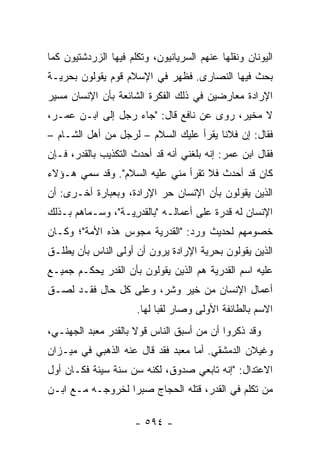 ‫ﺍﻟﻴﻭﻨﺎﻥ ﻭﻨﻘﻠﻬﺎ ﻋﻨﻬﻡ ﺍﻟﺴﺭﻴﺎﻨﻴﻭﻥ، ﻭﺘﻜﻠﻡ ﻓﻴﻬﺎ ﺍﻟﺯﺭﺩﺸﺘﻴﻭﻥ ﻜﻤﺎ‬
‫ﺒﺤﺙ ﻓﻴﻬﺎ ﺍﻟﻨﺼﺎﺭﻯ. ﻓﻅﻬﺭ ﻓﻲ ﺍﻹﺴﻼﻡ ﻗﻭﻡ ﻴﻘﻭﻟﻭﻥ ﺒﺤﺭﻴـﺔ‬
‫ﺍﻹﺭﺍﺩﺓ ﻤﻌﺎﺭﻀﻴﻥ ﻓﻲ ﺫﻟﻙ ﺍﻟﻔﻜﺭﺓ ﺍﻟﺸﺎﺌﻌﺔ ﺒﺄﻥ ﺍﻹﻨﺴﺎﻥ ﻤﺴ ‪‬ﺭ‬
 ‫ﻴ‬
‫ﻻ ﻤﺨﻴﺭ، ﺭﻭﻯ ﻋﻥ ﻨﺎﻓﻊ ﻗﺎل: "ﺠﺎﺀ ﺭﺠل ﺇﻟﻰ ﺍﺒـﻥ ﻋﻤـﺭ،‬
‫ﻓﻘﺎل: ﺇﻥ ﻓﻼﻨﺎ ﻴﻘﺭﺃ ﻋﻠﻴﻙ ﺍﻟﺴﻼﻡ – ﻟﺭﺠل ﻤﻥ ﺃﻫل ﺍﻟﺸـﺎﻡ –‬
                                        ‫ﹰ‬
‫ﻓﻘﺎل ﺍﺒﻥ ﻋﻤﺭ: ﺇﻨﻪ ﺒﻠﻐﻨﻲ ﺃﻨﻪ ﻗﺩ ﺃﺤﺩﺙ ﺍﻟﺘﻜﺫﻴﺏ ﺒﺎﻟﻘﺩﺭ، ﻓـﺈﻥ‬
‫ﻜﺎﻥ ﻗﺩ ﺃﺤﺩﺙ ﻓﻼ ﺘﻘﺭﺃ ﻤﻨﻲ ﻋﻠﻴﻪ ﺍﻟﺴﻼﻡ". ﻭﻗﺩ ﺴﻤﻲ ﻫـﺅﻻﺀ‬
‫ﺍﻟﺫﻴﻥ ﻴﻘﻭﻟﻭﻥ ﺒﺄﻥ ﺍﻹﻨﺴﺎﻥ ﺤﺭ ﺍﻹﺭﺍﺩﺓ، ﻭﺒﻌﺒﺎﺭﺓ ﺃﺨـﺭﻯ: ﺃﻥ‬
‫ﺍﻹﻨﺴﺎﻥ ﻟﻪ ﻗﺩﺭﺓ ﻋﻠﻰ ﺃﻋﻤﺎﻟـﻪ "ﺒﺎﻟﻘﺩ ِﻴـﺔ"، ﻭﺴـﻤﺎﻫﻡ ﺒـﺫﻟﻙ‬
                   ‫‪‬ﺭ‬
‫ﺨﺼﻭﻤﻬﻡ ﻟﺤﺩﻴﺙ ﻭﺭﺩ: "ﺍﻟﻘﺩﺭﻴﺔ ﻤﺠﻭﺱ ﻫﺫﻩ ﺍﻷﻤﺔ"؛ ﻭﻜـﺎﻥ‬
‫ﺍﻟﺫﻴﻥ ﻴﻘﻭﻟﻭﻥ ﺒﺤﺭﻴﺔ ﺍﻹﺭﺍﺩﺓ ﻴﺭﻭﻥ ﺃﻥ ﺃﻭﻟﻰ ﺍﻟﻨﺎﺱ ﺒﺄﻥ ﻴﻁﻠـﻕ‬
‫ﻋﻠﻴﻪ ﺍﺴﻡ ﺍﻟﻘﺩﺭﻴﺔ ﻫﻡ ﺍﻟﺫﻴﻥ ﻴﻘﻭﻟﻭﻥ ﺒﺄﻥ ﺍﻟﻘﺩﺭ ﻴﺤﻜـﻡ ﺠﻤﻴـﻊ‬
‫ﺃﻋﻤﺎل ﺍﻹﻨﺴﺎﻥ ﻤﻥ ﺨﻴﺭ ﻭﺸﺭ، ﻭﻋﻠﻰ ﻜل ﺤﺎل ﻓﻘـﺩ ﻟﺼـﻕ‬
                      ‫ﺍﻻﺴﻡ ﺒﺎﻟﻁﺎﺌﻔﺔ ﺍﻷﻭﻟﻰ ﻭﺼﺎﺭ ﻟﻘﺒﺎ ﻟﻬﺎ.‬
                            ‫‪‬‬
‫ﻭﻗﺩ ﺫﻜﺭﻭﺍ ﺃﻥ ﻤﻥ ﺃﺴﺒﻕ ﺍﻟﻨﺎﺱ ﻗﻭﻻ ﺒﺎﻟﻘﺩﺭ ﻤﻌ ‪‬ﺩ ﺍﻟ ‪‬ﻬﻨـﻲ،‬
     ‫‪ ‬ﺒ ﺠ‬            ‫ﹰ‬
‫ﻭﻏﻴ‪‬ﻼﻥ ﺍﻟﺩﻤﺸﻘﻲ. ﺃﻤﺎ ﻤﻌﺒﺩ ﻓﻘﺩ ﻗﺎل ﻋﻨﻪ ﺍﻟﺫﻫﺒﻲ ﻓﻲ ﻤﻴـﺯﺍﻥ‬
                                                   ‫ﹶ‬
‫ﺍﻻﻋﺘﺩﺍل: "ﺇﻨﻪ ﺘﺎﺒﻌﻲ ﺼﺩﻭﻕ، ﻟﻜﻨﻪ ﺴﻥ ﺴﻨﺔ ﺴﻴﺌﺔ ﻓﻜـﺎﻥ ﺃﻭل‬
‫ﻤﻥ ﺘﻜﻠﻡ ﻓﻲ ﺍﻟﻘﺩﺭ، ﻗﺘﻠﻪ ﺍﻟﺤﺠﺎﺝ ﺼﺒﺭﺍ ﻟﺨﺭﻭﺠـﻪ ﻤـﻊ ﺍﺒـﻥ‬
                  ‫‪‬‬

                      ‫- ٤٩٥ -‬
 