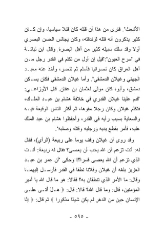 ‫ﺍﻷﺸﻌﺙ". ﻓﺘﺭﻯ ﻤﻥ ﻫﺫﺍ ﺃﻥ ﻗﺘﻠﻪ ﻜﺎﻥ ﻗﺘﻼ ﺴﻴﺎﺴﻴﺎ، ﻭﺇﻥ ﻜـﺎﻥ‬
           ‫‪‬‬     ‫ﹰ‬
‫ﻜﺜﻴﺭ ﻴﺫﻜﺭﻭﻥ ﺃﻨﻪ ﻗﺘﻠﻪ ﻟﺯﻨﺩﻗﺘﻪ، ﻭﻜﺎﻥ ﻴﺠﺎﻟﺱ ﺍﻟﺤﺴﻥ ﺍﻟﺒﺼﺭﻱ‬
‫ﺃﻭﻻ ﻭﻗﺩ ﺴﻠﻙ ﺴﺒﻴﻠﻪ ﻜﺜﻴﺭ ﻤﻥ ﺃﻫل ﺍﻟﺒﺼﺭﺓ. ﻭﻗﺎل ﺍﺒﻥ ﻨﺒﺎﺘـﺔ‬
                                                  ‫ﹰ‬
‫ﻓﻲ "ﺴﺭﺡ ﺍﻟﻌﻴﻭﻥ":"ﻗﻴل ﺇﻥ ﺃﻭل ﻤﻥ ﺘﻜﻠﻡ ﻓﻲ ﺍﻟﻘﺩﺭ ﺭﺠل ﻤـﻥ‬
‫ﺃﻫل ﺍﻟﻌﺭﺍﻕ ﻜﺎﻥ ﻨﺼﺭﺍﻨﻴﺎ ﻓﺄﺴﻠﻡ ﺜﻡ ﺘﻨﺼﺭ، ﻭﺃﺨﺫ ﻋﻨﻪ ﻤﻌﺒـﺩ‬
                               ‫‪‬‬
‫ﺍﻟﺠﻬﻨﻲ ﻭﻏﻴﻼﻥ ﺍﻟﺩﻤﺸﻘﻲ". ﻭﺃﻤﺎ ﻏﻴﻼﻥ ﺍﻟﺩﻤﺸﻘﻲ ﻓﻜﺎﻥ ﻴﺴـﻜﻥ‬
‫ﺩﻤﺸﻕ، ﻭﺃﺒﻭﻩ ﻜﺎﻥ ﻤﻭﻟﻰ ﻟﻌﺜﻤﺎﻥ ﺒﻥ ﻋﻔﺎﻥ. ﻗﺎل ﺍﻷﻭﺯﺍﻋـﻲ:‬
‫"ﻗﺩﻡ ﻋﻠﻴﻨﺎ ﻏﻴﻼﻥ ﺍﻟﻘ ‪‬ﺭﻱ ﻓﻲ ﺨﻼﻓﺔ ﻫﺸﺎﻡ ﺒﻥ ﻋﺒـﺩ ﺍﻟﻤﻠـﻙ،‬
                               ‫ﹶﺩ‬
‫ﻓﺘﻜﻠﻡ ﻏﻴﻼﻥ ﻭﻜﺎﻥ ﺭﺠﻼ ﻤﻔ ‪‬ﻫﺎ، ﺜﻡ ﺃﻜﺜﺭ ﺍﻟﻨﺎﺱ ﺍﻟﻭﻗﻴﻌﺔ ﻓﻴـﻪ‬
                              ‫ﹰ ﻭ‬
‫ﻭﺍﻟﺴﻌﺎﻴﺔ ﺒﺴﺒﺏ ﺭﺃﻴﻪ ﻓﻲ ﺍﻟﻘﺩﺭ، ﻭﺃﺤﻔﻅﻭﺍ ﻫﺸﺎﻡ ﺒﻥ ﻋﺒﺩ ﺍﻟﻤﻠﻙ‬
               ‫ﻋﻠﻴﻪ، ﻓﺄﻤﺭ ﺒﻘﻁﻊ ﻴﺩﻴﻪ ﻭﺭﺠﻠﻴﻪ ﻭﻗﺘﻠﻪ ﻭﺼﻠﺒﻪ".‬
‫ﻭﻗﺩ ﺭﻭﻯ ﺃﻥ ﻏﻴﻼﻥ ﻭﻗﻑ ﻴﻭﻤﺎ ﻋﻠﻰ ﺭﺒﻴﻌﺔ )ﺍﻟﺭﺃﻱ(، ﻓﻘﺎل‬
                         ‫‪‬‬
‫ﻟﻪ: ﺃﻨﺕ ﺘﺯﻋﻡ ﺃﻥ ﺍﷲ ﻴﺤﺏ ﺃﻥ ﻴﻌ‪‬ﺼﻰ؟ ﻓﻘﺎل ﻟﻪ ﺭﺒﻴﻌﺔ: ﺃﻨـﺕ‬
                         ‫‪‬‬
‫ﺍﻟﺫﻱ ﺘﺯﻋﻡ ﺃﻥ ﺍﷲ ﻴﻌﺼﻰ ﻗﺴﺭﺍ؟! ﻭﺤﻜﻰ "ﺃﻥ ﻋﻤﺭ ﺒﻥ ﻋﺒـﺩ‬
                        ‫‪‬‬
‫ﺍﻟﻌﺯﻴﺯ ﺒﻠﻐﻪ ﺃﻥ ﻏﻴﻼﻥ ﻭﻓﻼﻨﺎ ﻨﻁﻘﺎ ﻓﻲ ﺍﻟﻘﺩﺭ ﻓﺄﺭﺴـل ﺇﻟﻴﻬﻤـﺎ‬
                              ‫ﹰ‬
‫ﻭﻗﺎل: ﻤﺎ ﺍﻷﻤﺭ ﺍﻟﺫﻱ ﺘﻨﻁﻘﺎﻥ ﺒﻪ؟ ﻓﻘﺎﻻ: ﻫﻭ ﻤﺎ ﻗﺎل ﺍﷲ ﻴﺎ ﺃﻤﻴﺭ‬
‫ﺍﻟﻤﺅﻤﻨﻴﻥ، ﻗﺎل: ﻭﻤﺎ ﻗﺎل ﺍﷲ؟ ﻗﺎﻻ: ﻗﺎل: ‪ ‬ـل ﺃ ﹶـﻰ ﻋ ﹶـﻰ‬
  ‫‪‬ﻠ‬    ‫ﻫ ْ َﺘ‬
‫ﺍﻹﻨ ‪‬ﺎﻥ ِﻴﻥ ﻤﻥ ﺍﻟﺩﻫﺭ ﻟﻡ ﻴ ﹸﻥ ﺸﻴ ًﺎ ﻤﺫ ﹸﻭ ‪‬ﺍ ‪ ‬ﺜﻡ ﻗﺎل: ‪ ‬ﺇ ﱠﺎ‬
 ‫ِﻨ‬               ‫ِ ﹾﺴ ِ ﺤ ‪ ِ     ‬ﹶ ‪ ‬ﻜ ﹶ ‪‬ﺌ ‪ ‬ﹾﻜ ﺭ‬

                       ‫- ٥٩٥ -‬
 