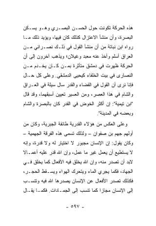 ‫ﻫﺫﻩ ﺍﻟﺤﺭﻜﺔ ﺘﻜﻭﻨﺕ ﺤﻭل ﺍﻟﺤﺴـﻥ ﺍﻟﺒﺼـﺭﻱ ﻭﻫـﻭ ﻴﺴـﻜﻥ‬
‫ﺍﻟﺒﺼﺭﺓ، ﻭﺃﻥ ﻤﻨﺸﺄ ﺍﻻﻋﺘﺯﺍل ﻜﺫﻟﻙ ﻜﺎﻥ ﻓﻴﻬﺎ، ﻭﻴﺅﻴﺩ ﺫﻟﻙ ﻤـﺎ‬
‫ﺭﻭﺍﻩ ﺍﺒﻥ ﻨﺒﺎﺘﺔ ﻤﻥ ﺃﻥ ﻤﻨﺸﺄ ﺍﻟﻘﻭل ﻓﻲ ﺫﻟـﻙ ﻨﺼـﺭﺍﻨﻲ ﻤـﻥ‬
‫ﺍﻟﻌﺭﺍﻕ ﺃﺴﻠﻡ ﻭﺃﺨﺫ ﻋﻨﻪ ﻤﻌﺒﺩ ﻭﻏﻴﻼﻥ؛ ﻭﻴﺫﻫﺏ ﺁﺨﺭﻭﻥ ﺇﻟﻰ ﺃﻥ‬
‫ﺍﻟﺤﺭﻜﺔ ﻅﻬﺭﺕ ﻓﻲ ﺩﻤﺸﻕ ﻤﺘﺄﺜﺭﺓ ﺒﻤـﻥ ﻜـﺎﻥ ﻴﺨـﺩﻡ ﻤـﻥ‬
‫ﺍﻟﻨﺼﺎﺭﻯ ﻓﻲ ﺒﻴﺕ ﺍﻟﺨﻠﻔﺎﺀ ﻜﻴﺤﻴﻰ ﺍﻟﺩﻤﺸﻘﻲ. ﻭﻋﻠﻰ ﻜل ﺤـﺎل‬
‫ﻓﺈﻨﺎ ﻨﺭﻯ ﺃﻥ ﺍﻟﻘﻭل ﻓﻲ ﺍﻟﻘﻀﺎﺀ ﻭﺍﻟﻘﺩﺭ ﺴﺎل ﺴﻴﻠﺔ ﻓﻲ ﺍﻟﻌـﺭﺍﻕ‬
‫ﻭﺍﻟﺸﺎﻡ ﻓﻲ ﻫﺫﺍ ﺍﻟﻌﺼﺭ، ﻭﻤﻥ ﺍﻟﻌﺴﻴﺭ ﺘﻌﻴﻴﻥ ﺃﺴﺒﻘﻬﻤﺎ، ﻭﻗﺩ ﻗﺎل‬
‫"ﺍﺒﻥ ﺘﻴﻤﻴﺔ": ﺇﻥ ﺃﻜﺜﺭ ﺍﻟﺨﻭﺽ ﻓﻲ ﺍﻟﻘﺩﺭ ﻜﺎﻥ ﺒﺎﻟﺒﺼﺭﺓ ﻭﺍﻟﺸﺎﻡ‬
                                    ‫ﻭﺒﻌﻀﻪ ﻓﻲ ﺍﻟﻤﺩﻴﻨﺔ".‬
‫ﻭﻋﻠﻰ ﺍﻟﻌﻜﺱ ﻤﻥ ﻫﺅﻻﺀ ﺍﻟﻘﺩﺭﻴﺔ ﻁﺎﺌﻔﺔ ﺍﻟﺠﺒﺭﻴﺔ، ﻭﻜﺎﻥ ﻤﻥ‬
‫ﺃﻭﻟﻬﻡ ﺠﻬﻡ ﺒﻥ ﺼﻔﻭﺍﻥ – ﻭﻟﺫﻟﻙ ﺘﺴﻤﻰ ﻫﺫﻩ ﺍﻟﻔﺭﻗﺔ ﺍﻟﺠﻬﻤﻴﺔ –‬
‫ﻭﻜﺎﻥ ﻴﻘﻭل: ﺇﻥ ﺍﻹﻨﺴﺎﻥ ﻤﺠﺒﻭﺭ ﻻ ﺍﺨﺘﻴﺎﺭ ﻟﻪ ﻭﻻ ﻗﺩﺭﺓ، ﻭﺇﻨﻪ‬
‫ﻻ ﻴﺴﺘﻁﻴﻊ ﺃﻥ ﻴﻌﻤل ﻏﻴﺭ ﻤﺎ ﻋﻤل، ﻭﺇﻥ ﺍﷲ ﻗﺩﺭ ﻋﻠﻴﻪ ﺃﻋﻤـﺎﻻ‬
‫ﹰ‬
‫ﻻﺒﺩ ﺃﻥ ﺘﺼﺩﺭ ﻤﻨﻪ، ﻭﺇﻥ ﺍﷲ ﻴﺨﻠﻕ ﻓﻴﻪ ﺍﻷﻓﻌﺎل ﻜﻤﺎ ﻴﺨﻠﻕ ﻓـﻲ‬
‫ﺍﻟﺠﻬﺎﺩ، ﻓﻜﻤﺎ ﻴﺠﺭﻱ ﺍﻟﻤﺎﺀ ﻭﻴﺘﺤﺭﻙ ﺍﻟﻬﻭﺍﺀ ﻭﻴﺴـﻘﻁ ﺍﻟﺤﺠـﺭ،‬
‫ﻓﻜﺫﻟﻙ ﺘﺼﺩﺭ ﺍﻷﻓﻌﺎل ﻋﻥ ﺍﻹﻨﺴﺎﻥ ﻴﺼﺩﺭﻫﺎ ﺍﷲ ﻓﻴﻪ ﻭﺘﻨﺴـﺏ‬
‫ﺇﻟﻰ ﺍﻹﻨﺴﺎﻥ ﻤﺠﺎﺯﺍ ﻜﻤﺎ ﺘﻨﺴﺏ ﺇﻟﻰ ﺍﻟﺠﻤـﺎﺩﺍﺕ. ﻓﻜﻤـﺎ ﻴﻘـﺎل‬
                                     ‫‪‬‬

                    ‫- ٧٩٥ -‬
 