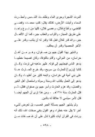 ‫ﺃﺜﻤﺭﺕ ﺍﻟﺸﺠﺭﺓ ﻭﺠﺭﻯ ﺍﻟﻤﺎﺀ ﻭﻁﻠﻌـﺕ ﺍﻟﺸـﻤﺱ ﻭﺃﻤﻁـﺭﺕ‬
‫ﺍﻟﺴﻤﺎﺀ ﻭﺃﻨﺒﺘﺕ ﺍﻷﺭﺽ، ﻜﺫﻟﻙ ﻴﻘﺎل: ﻜﺘﺏ ﻤﺤﻤـﺩ، ﻭﻗﻀـﻰ‬
‫ﺍﻟﻘﺎﻀﻲ، ﻭﺃﻁﺎﻉ ﻓﻼﻥ، ﻭﻋﺼﻰ ﻓﻼﻥ، ﻜﻠﻬﺎ ﻤﻥ ﻨـﻭﻉ ﻭﺍﺤـﺩ‬
‫ﻋﻠﻰ ﻁﺭﻴﻕ ﺍﻟﻤﺠﺎﺯ، ﻭﺍﻟﺜﻭﺍﺏ ﻭﺍﻟﻌﻘﺎﺏ ﺠﺒﺭ، ﻜﻤﺎ ﺃﻥ ﺍﻷﻓﻌـﺎل‬
‫ﺠﺒﺭ، ﻭﺍﷲ ﻗ ‪‬ﺭ ﻟﻔﻼﻥ ﻓﻌل ﻜﺫﺍ ﻭﻗﺩﺭ ﻟﻪ ﺃﻥ ﻴﺜﺎﺏ، ﻭﻗﺩﺭ ﻋﻠـﻰ‬
                                         ‫ﺩ‬
                         ‫ﺍﻵﺨﺭ ﺍﻟﻤﻌﺼﻴﺔ ﻭﻗﺩﺭ ﺃﻥ ﻴﻌﺎﻗﺏ.‬
‫ﻭﺍﺸﺘﻬﺭ ﺒﻬﺫﺍ ﺍﻟﻘﻭل ﺠﻬﻡ ﺒﻥ ﺼـﻔﻭﺍﻥ، ﻭﻫـﻭ ﻤـﻥ ﺃﻫـل‬
‫ﺨﺭﺍﺴﺎﻥ، ﻤﻥ ﺍﻟﻤﻭﺍﻟﻲ، ﻭﺃﻗﺎﻡ ﺒﺎﻟﻜﻭﻓﺔ، ﻭﻜﺎﻥ ﻓﺼﻴﺤﺎ ﺨﻁﻴ ‪‬ـﺎ‬
  ‫ﺒ‬      ‫‪‬‬
‫ﻴﺩﻋﻭ ﺍﻟﻨﺎﺱ ﻓﻴﺠﺫﺒﻬﻡ ﺇﻟﻰ ﻗﻭﻟﻪ. ﻅﻬﺭ ﻤﺫﻫﺒﻪ ﻓﻲ ﺘﺭﻤﺫ، ﻭﻜـﺎﻥ‬
‫ﻜﺎﺘﺒﺎ )ﻭﺯﻴﺭﺍ( ﻟﻠﺤﺎﺭﺙ ﺒﻥ ﺴﺭﻴﺢ، ﻭﻗﺩ ﺨﺭﺝ ﺍﻟﺤـﺎﺭﺙ ﻫـﺫﺍ‬
                                       ‫‪‬‬      ‫‪‬‬
‫ﻋﻠﻰ ﺒﻨﻲ ﺃﻤﻴﺔ ﻓﻲ ﺨﺭﺍﺴﺎﻥ، ﻭﺍﺘﺒﻌﻪ ﻜﺜﻴﺭ ﻤﻥ ﺃﻫﻠﻬـﺎ، ﻭﻜـﺎﻥ‬
‫ﻴﺩﻋﻭ ﺇﻟﻰ ﺍﻟﻌﻤل ﺒﻜﺘﺎﺏ ﺍﷲ ﻭﺴﻨﺔ ﺭﺴﻭﻟﻪ ﻭﺍﺴﺘﻌﻤﺎل ﺃﻫل ﺍﻟﺨﻴﺭ‬
‫ﻭﺍﻟﻔﻀل، ﻭﻗﺩ ﻫﺯﻡ ﺍﻟﺤﺎﺭﺙ ﻭﺃﺴﺭ ﺠﻬﻡ ﺒﻥ ﺼﻔﻭﺍﻥ ﻓﻘﺘل، ﺜـﻡ‬
                   ‫‪‬‬
‫ﻗﺘل ﺍﻟﺤﺎﺭﺙ ﺴﻨﺔ ٨٢١ﻫـ - ﻭﻤﻥ ﻫﺫﺍ ﺘﺭﻯ ﺃﻥ ﺍﻟﺠﻬﻡ ﺃﻴ ‪‬ـﺎ‬
  ‫ﻀ‬
                     ‫ﻗﺘل ﻷﻤﺭ ﺴﻴﺎﺴﻲ ﻻ ﻋﻼﻗﺔ ﻟﻪ ﺒﺎﻟﺩﻴﻥ.‬
‫ﻭﻟﻡ ﻴﺸﺘﻬﺭ ﺍﻟﺠﻬﻡ ﺒﻤﺴﺄﻟﺔ ﺍﻟﺠﺒﺭ ﻓﺤﺴﺏ، ﺒل ﺘﻌﺭﺽ ﻟﺸﻲﺀ‬
‫ﺁﺨﺭ ﻻ ﻴﻘل ﻋﻨﻪ ﺨﻁﺭﺍ، ﻭﻫﻭ ﺍﻟﻘﻭل ﺒﻨﻔﻲ ﺼﻔﺎﺕ ﺍﷲ، ﺫﻟﻙ ﺃﻨﻪ‬
                                  ‫‪‬‬
‫ﻭﺭﺩﺕ ﻓﻲ ﺍﻟﻘﺭﺁﻥ ﺁﻴﺎﺕ ﻜﺜﻴﺭﺓ ﺘﺩل ﻋﻠﻰ ﺃﻥ ﷲ ﺼـﻔﺎﺕ ﻤـﻥ‬

                    ‫- ٨٩٥ -‬
 