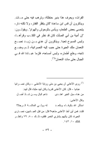 ‫ﺍﻟﻔﺭﺍﺕ، ﻭﻴﻌﺭﻑ ﻫﺫﺍ ﺒﺩﻴﺭ ﺤﻨﻅﻠﺔ، ﻭﺘﺭ ‪‬ﺏ ﻓﻴﻪ ﺤﺘﻰ ﻤـﺎﺕ.‬
               ‫ﻫ‬
‫ﻭﻴﺫﻜﺭﻭﻥ ﺃﻥ ﻗﺱ ﺍﺒﻥ ﺴﺎﻋﺩﺓ "ﻜﺎﻥ ﻴﺘﻔ ﱠﺭ ﺍﻟﻘﻔﺎﺭ، ﻭﻻ ﺘﻜﻨﻪ ﺩﺍﺭ،‬
                      ‫ﹶﻘ‬                   ‫‪‬‬
‫ﻴﺘﺤ ‪‬ﻰ ﺒﻌﺽ ﺍﻟﻁﻌﺎﻡ، ﻭﻴﺄﻨﺱ ﺒﺎﻟﻭﺤﻭﺵ ﻭﺍﻟﻬﻭﺍﻡ". ﻭﻴﻘﻭﻟـﻭﻥ:‬
                                               ‫ﺴ‬
‫"ﺇﻥ ﺃ ‪‬ﻴﺔ ﺒﻥ ﺃﺒﻲ ﺍﻟﺼﱠﺕ ﻜﺎﻥ ﻗﺩ ﻨﻅﺭ ﻓﻲ ﺍﻟﻜﺘـﺏ ﻭﻗﺭﺃﻫـﺎ،‬
                               ‫ﻠ‬           ‫ُﻤ ‪ ‬ﹶ‬
‫ﻭﻟﺒﺱ ﺍﻟﻤﺴﻭﺡ ﺘﻌﺒﺩﺍ. ﻭﻴﺫﻜﺭﻭﻥ ﺃﻥ ﻋﺩﻱ ﺒـﻥ ﺯﻴـﺩ ﻨﺼـﺢ‬
              ‫‪‬‬                ‫‪‬‬
‫ﺍﻟﻨﻌﻤﺎﻥ ﻤﻠﻙ ﺍﻟﺤﻴﺭﺓ ﺤﺘﻰ ﺤﺒﺏ ﺇﻟﻴﻪ ﺍﻟﻨﺼﺭﺍﻨﻴﺔ، ﺜـﻡ ﻭﻀـﻊ‬
‫ﺘﺎﺠﻪ، ﻭﺨﻠﻊ ﺃﻁﻤﺎﺭﻩ، ﻭﻟﺒﺱ ﺃﻤ ‪‬ﺎﺤﻪ، ﻓﻠﺯﻤﺎ ﻋﺒـﺎﺩﺓ ﺍﷲ ﻓـﻲ‬
                        ‫‪‬ﺴ‬
                                    ‫ﺍﻟﺠﺒﺎل ﺤﺘﻰ ﻤﺎﺕ ﺍﻟﻨﻌﻤﺎﻥ")١(.‬




                                                                     ‫)١(‬
‫ﺭﻭﻯ ﺍﻷﻏﺎﻨﻲ ﺃﻥ ﻴﺤﻴﻲ ﺒﻥ ﻤﺘﻰ ﺭﻭﺍﻴﺔ ﺍﻷﻋﺸﻲ – ﻭﻜﺎﻥ ﻨﺼـﺭﺍﻨ ‪‬ﺎ‬
 ‫ﻴ‬
       ‫ﻋﺒﺎﺩ ‪‬ﺎ – ﻗﺎل: ﻜﺎﻥ ﺍﻷﻋﺸﻰ ﻗﺩﺭ ‪‬ﺎ ﻭﻜﺎﻥ ﻟﺒﻴﺩ ﻤﺜﺒ ﹰﺎ، ﻗﺎل ﻟﺒﻴﺩ:‬
                   ‫ﺘ‬                ‫ﻴ‬                       ‫ﻴ‬
 ‫ﻨﺎﻋﻡ ﺍﻟﺒﺎل ﻭﻤـﻥ ﺸـﺎﺫ ﺃﻀـل‬              ‫ﻤﻥ ﻫﺩﺍﻩ ﺴﺒل ﺍﻟﺨﻴﺭ ﺍﻫﺘـﺩﻯ‬
                                                       ‫ﻭﻗﺎل ﺍﻷﻋﺸﻰ:‬
 ‫ﻟﻪ ﻭﻭﻟـﻲ ﺍﻟﻤﻼﻤـﺔ ﺍﻟـﺭﺠﻼ؟‬               ‫ﺍﺴﺘﺄﺜﺭ ﺍﷲ ﺒﺎﻟﻭﻓـﺎﺀ ﻭﺒﺎﻟﻌـﺩ‬
‫ﻗﻠﺕ: ﻓﻤﻥ ﺃﻴﻥ ﺃﺨﺫ ﺍﻷﻋﺸﻰ ﻤﺫﻫﺒﻪ؟ ﻗﺎل: ﻤﻥ ﻗﺒل ﺍﻟﻌﺒـﺎﺩﻴﻴﻥ، ﻨﺼـﺎﺭﻯ‬
‫ﺍﻟﺤﻴﺭﺓ، ﻜﺎﻥ ﻴﺄﺘﻴﻬﻡ ﻴﺸﺘﺭﻱ ﺍﻟﺨﻤﺭ ﻓﻠﻘﻨﻭﻩ ﺫﻟـﻙ – ٨: ٩٧ ﻭﺍﻨﻅـﺭ‬
                                                ‫ﻜﺫﻟﻙ ٠١: ٣٤١.‬

                           ‫- ٩٥ -‬
 