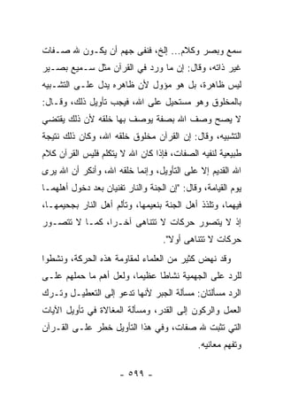 ‫ﺴﻤﻊ ﻭﺒﺼﺭ ﻭﻜﻼﻡ... ﺇﻟﺦ، ﻓﻨﻔﻰ ﺠﻬﻡ ﺃﻥ ﻴﻜـﻭﻥ ﷲ ﺼـﻔﺎﺕ‬
‫ﻏﻴﺭ ﺫﺍﺘﻪ، ﻭﻗﺎل: ﺇﻥ ﻤﺎ ﻭﺭﺩ ﻓﻲ ﺍﻟﻘﺭﺁﻥ ﻤﺜل ﺴـﻤﻴﻊ ﺒﺼـﻴﺭ‬
‫ﻟﻴﺱ ﻅﺎﻫﺭﺓ، ﺒل ﻫﻭ ﻤﺅﻭل ﻷﻥ ﻅﺎﻫﺭﻩ ﻴﺩل ﻋﻠـﻰ ﺍﻟﺘﺸـﺒﻴﻪ‬
‫ﺒﺎﻟﻤﺨﻠﻭﻕ ﻭﻫﻭ ﻤﺴﺘﺤﻴل ﻋﻠﻰ ﺍﷲ، ﻓﻴﺠﺏ ﺘﺄﻭﻴل ﺫﻟﻙ، ﻭﻗـﺎل:‬
‫ﻻ ﻴﺼﺢ ﻭﺼﻑ ﺍﷲ ﺒﺼﻔﺔ ﻴﻭﺼﻑ ﺒﻬﺎ ﺨﻠﻘﻪ ﻷﻥ ﺫﻟﻙ ﻴﻘﺘﻀﻲ‬
‫ﺍﻟﺘﺸﺒﻴﻪ، ﻭﻗﺎل: ﺇﻥ ﺍﻟﻘﺭﺁﻥ ﻤﺨﻠﻭﻕ ﺨﻠﻘﻪ ﺍﷲ، ﻭﻜﺎﻥ ﺫﻟﻙ ﻨﺘﻴﺠﺔ‬
‫ﻁﺒﻴﻌﻴﺔ ﻟﻨﻔﻴﻪ ﺍﻟﺼﻔﺎﺕ، ﻓﺈﺫﺍ ﻜﺎﻥ ﺍﷲ ﻻ ﻴﺘﻜﻠﻡ ﻓﻠﻴﺱ ﺍﻟﻘﺭﺁﻥ ﻜﻼﻡ‬
‫ﺍﷲ ﺍﻟﻘﺩﻴﻡ ﺇﻻ ﻋﻠﻰ ﺍﻟﺘﺄﻭﻴل، ﻭﺇﻨﻤﺎ ﺨﻠﻘﻪ ﺍﷲ، ﻭﺃﻨﻜﺭ ﺃﻥ ﺍﷲ ‪‬ﺭﻯ‬
  ‫ﻴ‬
‫ﻴﻭﻡ ﺍﻟﻘﻴﺎﻤﺔ، ﻭﻗﺎل: "ﺇﻥ ﺍﻟﺠﻨﺔ ﻭﺍﻟﻨﺎﺭ ﺘﻔﻨﻴﺎﻥ ﺒﻌﺩ ﺩﺨﻭل ﺃﻫﻠﻬﻤـﺎ‬
‫ﻓﻴﻬﻤﺎ، ﻭﺘﻠﺫﺫ ﺃﻫل ﺍﻟﺠﻨﺔ ﺒﻨﻌﻴﻤﻬﺎ، ﻭﺘﺄﻟﻡ ﺃﻫل ﺍﻟﻨﺎﺭ ﺒﺠﺤﻴﻤﻬـﺎ،‬
‫ﺇﺫ ﻻ ﻴﺘﺼﻭﺭ ﺤﺭﻜﺎﺕ ﻻ ﺘﺘﻨﺎﻫﻰ ﺁﺨـﺭﺍ، ﻜﻤـﺎ ﻻ ﺘﺘﺼـﻭﺭ‬
                ‫‪‬‬
                                   ‫ﺤﺭﻜﺎﺕ ﻻ ﺘﺘﻨﺎﻫﻰ ﺃﻭﻻ".‬
                                     ‫ﹰ‬
‫ﻭﻗﺩ ﻨﻬﺽ ﻜﺜﻴﺭ ﻤﻥ ﺍﻟﻌﻠﻤﺎﺀ ﻟﻤﻘﺎﻭﻤﺔ ﻫﺫﻩ ﺍﻟﺤﺭﻜﺔ، ﻭﻨﺸﻁﻭﺍ‬
‫ﻟﻠﺭﺩ ﻋﻠﻰ ﺍﻟﺠﻬﻤﻴﺔ ﻨﺸﺎﻁﺎ ﻋﻅﻴﻤﺎ، ﻭﻟﻌل ﺃﻫﻡ ﻤﺎ ﺤﻤﻠﻬﻡ ﻋﻠـﻰ‬
                         ‫‪‬‬     ‫ﹰ‬
‫ﺍﻟﺭﺩ ﻤﺴﺄﻟﺘﺎﻥ: ﻤﺴﺄﻟﺔ ﺍﻟﺠﺒﺭ ﻷﻨﻬﺎ ﺘﺩﻋﻭ ﺇﻟﻰ ﺍﻟﺘﻌﻁﻴـل ﻭﺘـﺭﻙ‬
‫ﺍﻟﻌﻤل ﻭﺍﻟﺭﻜﻭﻥ ﺇﻟﻰ ﺍﻟﻘﺩﺭ، ﻭﻤﺴﺄﻟﺔ ﺍﻟﻤﻐﺎﻻﺓ ﻓﻲ ﺘﺄﻭﻴل ﺍﻵﻴﺎﺕ‬
‫ﺍﻟﺘﻲ ﺘﺜﺒﺕ ﷲ ﺼﻔﺎﺕ، ﻭﻓﻲ ﻫﺫﺍ ﺍﻟﺘﺄﻭﻴل ﺨﻁﺭ ﻋﻠـﻰ ﺍﻟﻘـﺭﺁﻥ‬
                                              ‫ﻭﺘﻔﻬﻡ ﻤﻌﺎﻨﻴﻪ.‬

                      ‫- ٩٩٥ -‬
 