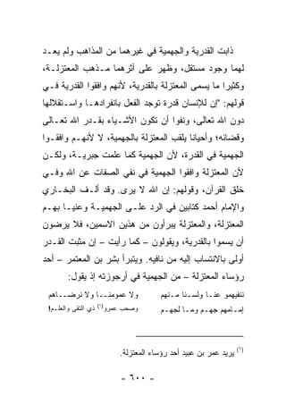 ‫ﺫﺍﺒﺕ ﺍﻟﻘﺩﺭﻴﺔ ﻭﺍﻟﺠﻬﻤﻴﺔ ﻓﻲ ﻏﻴﺭﻫﻤﺎ ﻤﻥ ﺍﻟﻤﺫﺍﻫﺏ ﻭﻟﻡ ﻴﻌـﺩ‬
‫ﻟﻬﻤﺎ ﻭﺠﻭﺩ ﻤﺴﺘﻘل، ﻭﻅﻬﺭ ﻋﻠﻰ ﺃﺜﺭﻫﻤﺎ ﻤـﺫﻫﺏ ﺍﻟﻤﻌﺘﺯﻟـﺔ،‬
‫ﻭﻜﺜﻴﺭﺍ ﻤﺎ ﻴﺴﻤﻰ ﺍﻟﻤﻌﺘﺯﻟﺔ ﺒﺎﻟﻘﺩﺭﻴﺔ، ﻷﻨﻬﻡ ﻭﺍﻓﻘﻭﺍ ﺍﻟﻘﺩﺭﻴﺔ ﻓـﻲ‬
                                                    ‫‪‬‬
‫ﻗﻭﻟﻬﻡ: "ﺇﻥ ﻟﻺﻨﺴﺎﻥ ﻗﺩﺭﺓ ﺘﻭﺠﺩ ﺍﻟﻔﻌل ﺒﺎﻨﻔﺭﺍﺩﻫـﺎ ﻭﺍﺴـﺘﻘﻼﻟﻬﺎ‬
‫ﺩﻭﻥ ﺍﷲ ﺘﻌﺎﻟﻰ، ﻭﻨﻔﻭﺍ ﺃﻥ ﺘﻜﻭﻥ ﺍﻷﺸـﻴﺎﺀ ﺒﻘـﺩﺭ ﺍﷲ ﺘﻌـﺎﻟﻰ‬
‫ﻭﻗﻀﺎﺌﻪ؛ ﻭﺃﺤﻴﺎﻨﺎ ﻴﻠﻘﺏ ﺍﻟﻤﻌﺘﺯﻟﺔ ﺒﺎﻟﺠﻬﻤﻴﺔ، ﻻ ﻷﻨﻬـﻡ ﻭﺍﻓﻘـﻭﺍ‬
                                         ‫ﹰ‬
‫ﺍﻟﺠﻬﻤﻴﺔ ﻓﻲ ﺍﻟﻘﺩﺭﺓ، ﻷﻥ ﺍﻟﺠﻬﻤﻴﺔ ﻜﻤﺎ ﻋﻠﻤﺕ ﺠﺒﺭﻴـﺔ، ﻭﻟﻜـﻥ‬
‫ﻷﻥ ﺍﻟﻤﻌﺘﺯﻟﺔ ﻭﺍﻓﻘﻭﺍ ﺍﻟﺠﻬﻤﻴﺔ ﻓﻲ ﻨﻔﻲ ﺍﻟﺼﻔﺎﺕ ﻋﻥ ﺍﷲ ﻭﻓـﻲ‬
‫ﺨﻠﻕ ﺍﻟﻘﺭﺁﻥ، ﻭﻗﻭﻟﻬﻡ: ﺇﻥ ﺍﷲ ﻻ ‪‬ﺭﻯ. ﻭﻗﺩ ﺃﻟـﻑ ﺍﻟﺒﺨـﺎﺭﻱ‬
                     ‫ﻴ‬
‫ﻭﺍﻹﻤﺎﻡ ﺃﺤﻤﺩ ﻜﺘﺎﺒﻴﻥ ﻓﻲ ﺍﻟﺭﺩ ﻋﻠـﻰ ﺍﻟﺠﻬﻤﻴـﺔ ﻭﻋﻨﻴـﺎ ﺒﻬـﻡ‬
‫ﺍﻟﻤﻌﺘﺯﻟﺔ، ﻭﺍﻟﻤﻌﺘﺯﻟﺔ ﻴﺒﺭﺃﻭﻥ ﻤﻥ ﻫﺫﻴﻥ ﺍﻻﺴﻤﻴﻥ، ﻓﻼ ﻴﺭﻀﻭﻥ‬
‫ﺃﻥ ﻴﺴﻤﻭﺍ ﺒﺎﻟﻘﺩﺭﻴﺔ، ﻭﻴﻘﻭﻟﻭﻥ – ﻜﻤﺎ ﺭﺃﻴﺕ – ﺇﻥ ﻤﺜﺒﺕ ﺍﻟﻘـﺩﺭ‬
‫ﺃﻭﻟﻰ ﺒﺎﻻﻨﺘﺴﺎﺏ ﺇﻟﻴﻪ ﻤﻥ ﻨﺎﻓﻴﻪ. ﻭﻴﺘﺒﺭﺃ ﺒﺸﺭ ﺒﻥ ﺍﻟﻤﻌﺘﻤﺭ – ﺃﺤﺩ‬
        ‫ﺭﺅﺴﺎﺀ ﺍﻟﻤﻌﺘﺯﻟﺔ – ﻤﻥ ﺍﻟﺠﻬﻤﻴﺔ ﻓﻲ ﺃﺭﺠﻭﺯﺘﻪ ﺇﺫ ﻴﻘﻭل:‬
 ‫ﻭﻻ ﻋﻤﻭﻤﻨــﺎ ﻭﻻ ﻨﺭﻀــﺎﻫﻡ‬               ‫ﻨﻨﻔﻴﻬﻤﻭ ﻋﻨـﺎ ﻭﻟﺴـﻨﺎ ﻤـﻨﻬﻡ‬
                                       ‫‪‬‬
                     ‫)١(‬
 ‫ﺫﻱ ﺍﻟﺘﻘﻰ ﻭﺍﻟﻌﻠـﻡ!‬     ‫ﻭﺼﺤﺏ ﻋﻤﺭﻭ‬       ‫ﺇﻤـﺎﻤﻬﻡ ﺠﻬـﻡ ﻭﻤـﺎ ﻟﺠﻬـﻡ‬
                                        ‫ـ‬



                                                                  ‫)١(‬
                           ‫ﻴﺭﻴﺩ ﻋﻤﺭ ﺒﻥ ﻋﺒﻴﺩ ﺃﺤﺩ ﺭﺅﺴﺎﺀ ﺍﻟﻤﻌﺘﺯﻟﺔ.‬

                           ‫- ٠٠٦ -‬
 