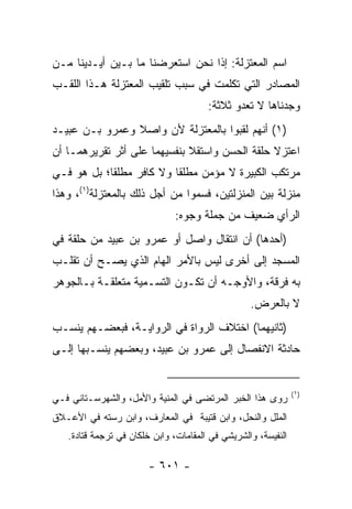 ‫ﺍﺴﻡ ﺍﻟﻤﻌﺘﺯﻟﺔ: ﺇﺫﺍ ﻨﺤﻥ ﺍﺴﺘﻌﺭﻀﻨﺎ ﻤﺎ ﺒـﻴﻥ ﺃﻴـﺩﻴﻨﺎ ﻤـﻥ‬
‫ﺍﻟﻤﺼﺎﺩﺭ ﺍﻟﺘﻲ ﺘﻜﻠﻤﺕ ﻓﻲ ﺴﺒﺏ ﺘﻠﻘﻴﺏ ﺍﻟﻤﻌﺘﺯﻟﺔ ﻫـﺫﺍ ﺍﻟﻠﻘـﺏ‬
                                       ‫ﻭﺠﺩﻨﺎﻫﺎ ﻻ ﺘﻌﺩﻭ ﺜﻼﺜﺔ:‬
‫)١( ﺃﻨﻬﻡ ﻟﻘﺒﻭﺍ ﺒﺎﻟﻤﻌﺘﺯﻟﺔ ﻷﻥ ﻭﺍﺼﻼ ﻭﻋﻤﺭﻭ ﺒـﻥ ﻋﺒﻴـﺩ‬
‫ﺍﻋﺘﺯﻻ ﺤﻠﻘﺔ ﺍﻟﺤﺴﻥ ﻭﺍﺴﺘﻘﻼ ﺒﻨﻔﺴﻴﻬﻤﺎ ﻋﻠﻰ ﺃﺜﺭ ﺘﻘﺭﻴﺭﻫﻤـﺎ ﺃﻥ‬
‫ﻤﺭﺘﻜﺏ ﺍﻟﻜﺒﻴﺭﺓ ﻻ ﻤﺅﻤﻥ ﻤﻁﻠﻘﺎ ﻭﻻ ﻜﺎﻓﺭ ﻤﻁﻠﻘﺎ؛ ﺒل ﻫﻭ ﻓـﻲ‬
            ‫ﹰ‬             ‫ﹰ‬
‫ﻤﻨﺯﻟﺔ ﺒﻴﻥ ﺍﻟﻤﻨﺯﻟﺘﻴﻥ، ﻓﺴﻤﻭﺍ ﻤﻥ ﺃﺠل ﺫﻟﻙ ﺒﺎﻟﻤﻌﺘﺯﻟﺔ)١(، ﻭﻫﺫﺍ‬
                              ‫ﺍﻟﺭﺃﻱ ﻀﻌﻴﻑ ﻤﻥ ﺠﻤﻠﺔ ﻭﺠﻭﻩ:‬
‫)ﺃﺤﺩﻫﺎ( ﺃﻥ ﺍﻨﺘﻘﺎل ﻭﺍﺼل ﺃﻭ ﻋﻤﺭﻭ ﺒﻥ ﻋﺒﻴﺩ ﻤﻥ ﺤﻠﻘﺔ ﻓﻲ‬
‫ﺍﻟﻤﺴﺠﺩ ﺇﻟﻰ ﺃﺨﺭﻯ ﻟﻴﺱ ﺒﺎﻷﻤﺭ ﺍﻟﻬﺎﻡ ﺍﻟﺫﻱ ﻴﺼـﺢ ﺃﻥ ﺘﻘﻠـﺏ‬
‫ﺒﻪ ﻓﺭﻗﺔ، ﻭﺍﻷﻭﺠـﻪ ﺃﻥ ﺘﻜـﻭﻥ ﺍﻟﺘﺴـﻤﻴﺔ ﻤﺘﻌﻠﻘـﺔ ﺒـﺎﻟﺠﻭﻫﺭ‬
                                                  ‫ﻻ ﺒﺎﻟﻌﺭﺽ.‬
‫)ﺜﺎﻨﻴﻬﻤﺎ( ﺍﺨﺘﻼﻑ ﺍﻟﺭﻭﺍﺓ ﻓﻲ ﺍﻟﺭﻭﺍﻴـﺔ، ﻓﺒﻌﻀـﻬﻡ ﻴﻨﺴـﺏ‬
‫ﺤﺎﺩﺜﺔ ﺍﻻﻨﻔﺼﺎل ﺇﻟﻰ ﻋﻤﺭﻭ ﺒﻥ ﻋﺒﻴﺩ، ﻭﺒﻌﻀﻬﻡ ﻴﻨﺴـﺒﻬﺎ ﺇﻟـﻰ‬


                                                               ‫)١(‬
‫ﺭﻭﻯ ﻫﺫﺍ ﺍﻟﺨﺒﺭ ﺍﻟﻤﺭﺘﻀﻰ ﻓﻲ ﺍﻟﻤﻨﻴﺔ ﻭﺍﻷﻤل، ﻭﺍﻟﺸﻬﺭﺴـﺘﺎﻨﻲ ﻓـﻲ‬
‫ﺍﻟﻤﻠل ﻭﺍﻟﻨﺤل، ﻭﺍﺒﻥ ﻗﺘﻴﺒﺔ ﻓﻲ ﺍﻟﻤﻌﺎﺭﻑ، ﻭﺍﺒﻥ ﺭﺴﺘﻪ ﻓﻲ ﺍﻷﻋـﻼﻕ‬
   ‫ﺍﻟﻨﻔﻴﺴﺔ، ﻭﺍﻟﺸﺭﻴﺸﻲ ﻓﻲ ﺍﻟﻤﻘﺎﻤﺎﺕ، ﻭﺍﺒﻥ ﺨﻠﻜﺎﻥ ﻓﻲ ﺘﺭﺠﻤﺔ ﻗﺘﺎﺩﺓ.‬

                       ‫- ١٠٦ -‬
 