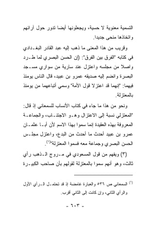 ‫ﺍﻟﺘﺴﻤﻴﺔ ﻤﻌﻨﻭﻴﺔ ﻻ ﺤﺴﻴﺔ، ﻭﻴﺠﻌﻠﻭﻨﻬﺎ ﺃﻴﻀﺎ ﺘﺩﻭﺭ ﺤﻭل ﺁﺭﺍﺌﻬﻡ‬
                 ‫‪‬‬
                                      ‫ﻭﺍﺘﺨﺎﺫﻫﺎ ﻤﻨﺤﻰ ﺠﺩﻴﺩﺍ.‬
                                        ‫‪‬‬
‫ﻭﻗﺭﻴﺏ ﻤﻥ ﻫﺫﺍ ﺍﻟﻤﻌﻨﻰ ﻤﺎ ﺫﻫﺏ ﺇﻟﻴﻪ ﻋﺒﺩ ﺍﻟﻘﺎﺩﺭ ﺍﻟﺒﻐـﺩﺍﺩﻱ‬
‫ﻓﻲ ﻜﺘﺎﺒﻪ "ﺍﻟﻔﺭﻕ ﺒﻴﻥ ﺍﻟﻔﺭﻕ": )ﺇﻥ ﺍﻟﺤﺴﻥ ﺍﻟﺒﺼﺭﻱ ﻟﻤﺎ ﻁـﺭﺩ‬
‫ﻭﺍﺼﻼ ﻤﻥ ﻤﺠﻠﺴﻪ ﻭﺍﻋﺘﺯل ﻋﻨﺩ ﺴﺎﺭﻴﺔ ﻤﻥ ﺴﻭﺍﺭﻱ ﻤﺴـﺠﺩ‬
                                         ‫ﹰ‬
‫ﺍﻟﺒﺼﺭﺓ ﻭﺍﻨﻀﻡ ﺇﻟﻴﻪ ﺼﺩﻴﻘﻪ ﻋﻤﺭﻭ ﺒﻥ ﻋﺒﻴﺩ، ﻗﺎل ﺍﻟﻨﺎﺱ ﻴﻭﻤﺌﺫ‬
‫ﻓﻴﻬﻤﺎ: "ﺇﻨﻬﻤﺎ ﻗﺩ ﺍﻋﺘﺯﻻ ﻗﻭل ﺍﻷﻤﺔ" ﻭﺴﻤﻲ ﺃﺘﺒﺎﻋﻬﻤﺎ ﻤﻥ ﻴﻭﻤﺌﺫ‬
                                                   ‫ﺒﺎﻟﻤﻌﺘﺯﻟﺔ.‬
‫ﻭﻨﺤﻭ ﻤﻥ ﻫﺫﺍ ﻤﺎ ﺠﺎﺀ ﻓﻲ ﻜﺘﺎﺏ ﺍﻷﻨﺴﺎﺏ ﻟﻠﺴﻤﻌﺎﻨﻲ ﺇﺫ ﻗﺎل:‬
‫"ﺍﻟﻤﻌﺘﺯﻟﻲ ﻨﺴﺒﺔ ﺇﻟﻰ ﺍﻻﻋﺘﺯﺍل ﻭﻫـﻭ ﺍﻻﺠﺘﻨـﺎﺏ، ﻭﺍﻟﺠﻤﺎﻋـﺔ‬
‫ﺍﻟﻤﻌﺭﻭﻓﺔ ﺒﻬﺫﻩ ﺍﻟﻌﻘﻴﺩﺓ ﺇﻨﻤﺎ ﺴﻤﻭﺍ ﺒﻬﺫﺍ ﺍﻻﺴﻡ ﻷﻥ ﺃﺒـﺎ ﻋﺜﻤـﺎﻥ‬
‫ﻋﻤﺭﻭ ﺒﻥ ﻋﺒﻴﺩ ﺃﺤﺩﺙ ﻤﺎ ﺃﺤﺩﺙ ﻤﻥ ﺍﻟﺒﺩﻉ، ﻭﺍﻋﺘﺯل ﻤﺠﻠـﺱ‬
           ‫ﺍﻟﺤﺴﻥ ﺍﻟﺒﺼﺭﻱ ﻭﺠﻤﺎﻋﺔ ﻤﻌﻪ ﻓﺴﻤﻭﺍ ﺍﻟﻤﻌﺘﺯﻟﺔ")١(.‬
‫)٣( ﻭﻴﻔﻬﻡ ﻤﻥ ﻗﻭل ﺍﻟﻤﺴﻌﻭﺩﻱ ﻓﻲ ﻤـﺭﻭﺝ ﺍﻟـﺫﻫﺏ ﺭﺃﻱ‬
‫ﺜﺎﻟﺙ، ﻭﻫﻭ ﺃﻨﻬﻡ ﺴﻤﻭﺍ ﺒﺎﻟﻤﻌﺘﺯﻟﺔ ﻟﻘﻭﻟﻬﻡ ﺒﺄﻥ ﺼﺎﺤﺏ ﺍﻟﻜﺒﻴـﺭﺓ‬


                                                              ‫)١(‬
‫ﺍﻟﺴﻤﻌﺎﻨﻲ ﺹ ٦٣٥ ﻭﺍﻟﻌﺒﺎﺭﺓ ﻏﺎﻤﻀﺔ ﺇﺫ ﻗﺩ ﺘﺤﺘﻤـل ﺍﻟـﺭﺃﻱ ﺍﻷﻭل‬
                   ‫ﻭﺍﻟﺭﺃﻱ ﺍﻟﺜﺎﻨﻲ، ﻭﺇﻥ ﻜﺎﻨﺕ ﺇﻟﻰ ﺍﻟﺜﺎﻨﻲ ﺃﻗﺭﺏ.‬

                      ‫- ٣٠٦ -‬
 