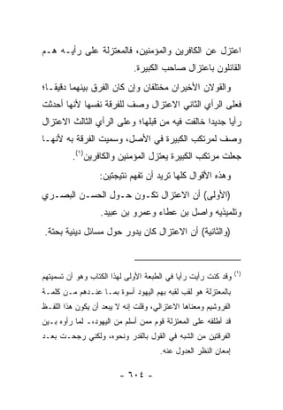 ‫ﺍﻋﺘﺯل ﻋﻥ ﺍﻟﻜﺎﻓﺭﻴﻥ ﻭﺍﻟﻤﺅﻤﻨﻴﻥ، ﻓﺎﻟﻤﻌﺘﺯﻟﺔ ﻋﻠﻰ ﺭﺃﻴـﻪ ﻫـﻡ‬
                             ‫ﺍﻟﻘﺎﺌﻠﻭﻥ ﺒﺎﻋﺘﺯﺍل ﺼﺎﺤﺏ ﺍﻟﻜﺒﻴﺭﺓ.‬
‫ﻭﺍﻟﻘﻭﻻﻥ ﺍﻷﺨﻴﺭﺍﻥ ﻤﺨﺘﻠﻔﺎﻥ ﻭﺇﻥ ﻜﺎﻥ ﺍﻟﻔﺭﻕ ﺒﻴﻨﻬﻤﺎ ﺩﻗﻴ ﹰـﺎ؛‬
   ‫ﻘ‬
‫ﻓﻌﻠﻰ ﺍﻟﺭﺃﻱ ﺍﻟﺜﺎﻨﻲ ﺍﻻﻋﺘﺯﺍل ﻭﺼﻑ ﻟﻠﻔﺭﻗﺔ ﻨﻔﺴﻬﺎ ﻷﻨﻬﺎ ﺃﺤﺩﺜﺕ‬
‫ﺭﺃﻴﺎ ﺠﺩﻴﺩﺍ ﺨﺎﻟﻔﺕ ﻓﻴﻪ ﻤﻥ ﻗﺒﻠﻬﺎ؛ ﻭﻋﻠﻰ ﺍﻟﺭﺃﻱ ﺍﻟﺜﺎﻟﺙ ﺍﻻﻋﺘﺯﺍل‬
                                               ‫‪‬‬     ‫‪‬‬
‫ﻭﺼﻑ ﻟﻤﺭﺘﻜﺏ ﺍﻟﻜﺒﻴﺭﺓ ﻓﻲ ﺍﻷﺼل، ﻭﺴﻤﻴﺕ ﺍﻟﻔﺭﻗﺔ ﺒﻪ ﻷﻨﻬـﺎ‬
         ‫ﺠﻌﻠﺕ ﻤﺭﺘﻜﺏ ﺍﻟﻜﺒﻴﺭﺓ ﻴﻌﺘﺯل ﺍﻟﻤﺅﻤﻨﻴﻥ ﻭﺍﻟﻜﺎﻓﺭﻴﻥ)١(.‬
                  ‫ﻭﻫﺫﻩ ﺍﻷﻗﻭﺍل ﻜﻠﻬﺎ ﺘﺭﻴﺩ ﺃﻥ ﺘﻔﻬﻡ ﻨﺘﻴﺠﺘﻴﻥ:‬
‫)ﺍﻷﻭﻟﻰ( ﺃﻥ ﺍﻻﻋﺘﺯﺍل ﺘﻜـ ‪‬ﻥ ﺤـﻭل ﺍﻟﺤﺴـﻥ ﺍﻟﺒﺼـﺭﻱ‬
                     ‫ﻭ‬
                  ‫ﻭﺘﻠﻤﻴﺫﻴﻪ ﻭﺍﺼل ﺒﻥ ﻋﻁﺎﺀ ﻭﻋﻤﺭﻭ ﺒﻥ ﻋﺒﻴﺩ.‬
‫)ﻭﺍﻟﺜﺎﻨﻴﺔ( ﺃﻥ ﺍﻻﻋﺘﺯﺍل ﻜﺎﻥ ﻴﺩﻭﺭ ﺤﻭل ﻤﺴﺎﺌل ﺩﻴﻨﻴﺔ ﺒﺤﺘﺔ.‬


                                                                ‫)١(‬
‫ﻭﻗﺩ ﻜﻨﺕ ﺭﺃﻴﺕ ﺭﺃ ‪‬ﺎ ﻓﻲ ﺍﻟﻁﺒﻌﺔ ﺍﻷﻭﻟﻰ ﻟﻬﺫﺍ ﺍﻟﻜﺘﺎﺏ ﻭﻫﻭ ﺃﻥ ﺘﺴﻤﻴﺘﻬﻡ‬
                                            ‫ﻴ‬
‫ﺒﺎﻟﻤﻌﺘﺯﻟﺔ ﻫﻭ ﻟﻘﺏ ﻟﻘﺒﻪ ﺒﻬﻡ ﺍﻟﻴﻬﻭﺩ ﺃﺴﻭﺓ ﺒﻤـﺎ ﻋﻨـﺩﻫﻡ ﻤـﻥ ﻜﻠﻤـﺔ‬
‫ﺍﻟﻔﺭﻭﺸﻴﻡ ﻭﻤﻌﻨﺎﻫﺎ ﺍﻻﻋﺘﺯﺍﻟﻲ، ﻭﻗﻠﺕ ﺇﻨﻪ ﻻ ﻴﺒﻌﺩ ﺃﻥ ﻴﻜﻭﻥ ﻫﺫﺍ ﺍﻟﻠﻔـﻅ‬
‫ﻗﺩ ﺃﻁﻠﻘﻪ ﻋﻠﻰ ﺍﻟﻤﻌﺘﺯﻟﺔ ﻗﻭﻡ ﻤﻤﻥ ﺃﺴﻠﻡ ﻤﻥ ﺍﻟﻴﻬﻭﺩ،ـ ﻟﻤﺎ ﺭﺃﻭﻩ ﺒـﻴﻥ‬
‫ﺍﻟﻔﺭﻗﺘﻴﻥ ﻤﻥ ﺍﻟﺸﺒﻪ ﻓﻲ ﺍﻟﻘﻭل ﺒﺎﻟﻘﺩﺭ ﻭﻨﺤﻭﻩ، ﻭﻟﻜﻨﻲ ﺭﺠﺤـﺕ ﺒﻌـﺩ‬
                                      ‫ﺇﻤﻌﺎﻥ ﺍﻟﻨﻅﺭ ﺍﻟﻌﺩﻭل ﻋﻨﻪ.‬

                         ‫- ٤٠٦ -‬
 