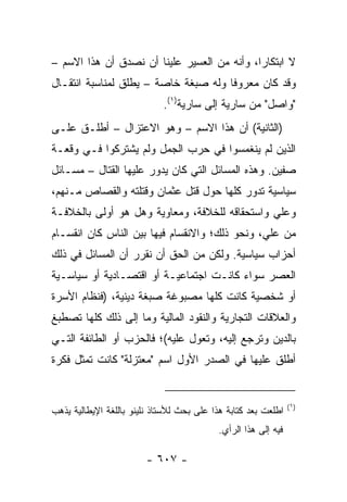 ‫ﻻ ﺍﺒﺘﻜﺎﺭﺍ، ﻭﺃﻨﻪ ﻤﻥ ﺍﻟﻌﺴﻴﺭ ﻋﻠﻴﻨﺎ ﺃﻥ ﻨﺼﺩﻕ ﺃﻥ ﻫﺫﺍ ﺍﻻﺴﻡ –‬
                                             ‫‪‬‬
‫ﻭﻗﺩ ﻜﺎﻥ ﻤﻌﺭﻭﻓﺎ ﻭﻟﻪ ﺼﺒﻐﺔ ﺨﺎﺼﺔ – ﻴﻁﻠﻕ ﻟﻤﻨﺎﺴﺒﺔ ﺍﻨﺘﻘـﺎل‬
                                      ‫ﹰ‬
                             ‫"ﻭﺍﺼل" ﻤﻥ ﺴﺎﺭﻴﺔ ﺇﻟﻰ ﺴﺎﺭﻴﺔ)١(.‬
‫)ﺍﻟﺜﺎﻨﻴﺔ( ﺃﻥ ﻫﺫﺍ ﺍﻻﺴﻡ – ﻭﻫﻭ ﺍﻻﻋﺘﺯﺍل – ﺃﻁﻠـﻕ ﻋﻠـﻰ‬
‫ﺍﻟﺫﻴﻥ ﻟﻡ ﻴﻨﻐﻤﺴﻭﺍ ﻓﻲ ﺤﺭﺏ ﺍﻟﺠﻤل ﻭﻟﻡ ﻴﺸﺘﺭﻜﻭﺍ ﻓـﻲ ﻭﻗﻌـﺔ‬
‫ﺼﻔﻴﻥ. ﻭﻫﺫﻩ ﺍﻟﻤﺴﺎﺌل ﺍﻟﺘﻲ ﻜﺎﻥ ﻴﺩﻭﺭ ﻋﻠﻴﻬﺎ ﺍﻟﻘﺘﺎل – ﻤﺴـﺎﺌل‬
‫ﺴﻴﺎﺴﻴﺔ ﺘﺩﻭﺭ ﻜﻠﻬﺎ ﺤﻭل ﻗﺘل ﻋﺜﻤﺎﻥ ﻭﻗﺘﻠﺘﻪ ﻭﺍﻟﻘﺼﺎﺹ ﻤـﻨﻬﻡ،‬
‫ﻭﻋﻠﻲ ﻭﺍﺴﺘﺤﻘﺎﻗﻪ ﻟﻠﺨﻼﻓﺔ، ﻭﻤﻌﺎﻭﻴﺔ ﻭﻫل ﻫﻭ ﺃﻭﻟﻰ ﺒﺎﻟﺨﻼﻓـﺔ‬
                                               ‫‪‬‬
‫ﻤﻥ ﻋﻠ ‪ ،‬ﻭﻨﺤﻭ ﺫﻟﻙ؛ ﻭﺍﻻﻨﻘﺴﺎﻡ ﻓﻴﻬﺎ ﺒﻴﻥ ﺍﻟﻨﺎﺱ ﻜﺎﻥ ﺍﻨﻘﺴـﺎﻡ‬
                                               ‫ﻲ‬
‫ﺃﺤﺯﺍﺏ ﺴﻴﺎﺴﻴﺔ. ﻭﻟﻜﻥ ﻤﻥ ﺍﻟﺤﻕ ﺃﻥ ﻨﻘﺭﺭ ﺃﻥ ﺍﻟﻤﺴﺎﺌل ﻓﻲ ﺫﻟﻙ‬
‫ﺍﻟﻌﺼﺭ ﺴﻭﺍﺀ ﻜﺎﻨـﺕ ﺍﺠﺘﻤﺎﻋﻴـﺔ ﺃﻭ ﺍﻗﺘﺼـﺎﺩﻴﺔ ﺃﻭ ﺴﻴﺎﺴـﻴﺔ‬
‫ﺃﻭ ﺸﺨﺼﻴﺔ ﻜﺎﻨﺕ ﻜﻠﻬﺎ ﻤﺼﺒﻭﻏﺔ ﺼﺒﻐﺔ ﺩﻴﻨﻴﺔ، )ﻓﻨﻅﺎﻡ ﺍﻷﺴﺭﺓ‬
‫ﻭﺍﻟﻌﻼﻗﺎﺕ ﺍﻟﺘﺠﺎﺭﻴﺔ ﻭﺍﻟﻨﻘﻭﺩ ﺍﻟﻤﺎﻟﻴﺔ ﻭﻤﺎ ﺇﻟﻰ ﺫﻟﻙ ﻜﻠﻬﺎ ﺘﺼﻁﺒﻎ‬
‫ﺒﺎﻟﺩﻴﻥ ﻭﺘﺭﺠﻊ ﺇﻟﻴﻪ، ﻭﺘﻌ ‪‬ل ﻋﻠﻴﻪ(؛ ﻓﺎﻟﺤﺯﺏ ﺃﻭ ﺍﻟﻁﺎﺌﻔﺔ ﺍﻟﺘـﻲ‬
                                ‫ﻭ‬
‫ﺃﻁﻠﻕ ﻋﻠﻴﻬﺎ ﻓﻲ ﺍﻟﺼﺩﺭ ﺍﻷﻭل ﺍﺴﻡ "ﻤﻌﺘﺯﻟﺔ" ﻜﺎﻨﺕ ﺘﻤﺜل ﻓﻜﺭﺓ‬


                                                                ‫)١(‬
‫ﺍﻁﻠﻌﺕ ﺒﻌﺩ ﻜﺘﺎﺒﺔ ﻫﺫﺍ ﻋﻠﻰ ﺒﺤﺙ ﻟﻸﺴﺘﺎﺫ ﻨﻠﻴﻨﻭ ﺒﺎﻟﻠﻐﺔ ﺍﻹﻴﻁﺎﻟﻴﺔ ﻴﺫﻫﺏ‬
                                           ‫ﻓﻴﻪ ﺇﻟﻰ ﻫﺫﺍ ﺍﻟﺭﺃﻱ.‬

                        ‫- ٧٠٦ -‬
 