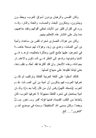 ‫ﻭﻜﺎﻥ ﺍﻟﻘﺴﺱ ﻭﺍﻟﺭﻫﺒﺎﻥ ﻴﺭ ‪‬ﻭﻥ ﺃﺴﻭﺍﻕ ﺍﻟﻌﺭﺏ، ﻭﻴﻌﻅـﻭﻥ‬
                       ‫ﺩ‬
‫ﻭﻴﺒﺸﺭﻭﻥ، ﻭﻴﺫﻜﺭﻭﻥ ﺍﻟﺒﻌﺙ ﻭﺍﻟﺤﺴﺎﺏ، ﻭﺍﻟﺠﻨﺔ ﻭﺍﻟﻨﺎﺭ، ﻭﻗـﺩ‬
‫ﻭﺭﺩ ﻓﻲ ﺍﻟﻘﺭﺁﻥ ﻜﺜﻴﺭ ﻤﻥ ﺍﻵﻴﺎﺕ ﺘﺤﻜﻲ ﺃﻗﻭﺍﻟﻬﻡ ﻭﺘﻔ ﹼﺩ ﻤﺫﺍﻫﺒﻬﻡ،‬
          ‫ﻨ‬
                    ‫ﻤﻤﺎ ﻴﺩل ﻋﻠﻰ ﺍﻨﺘﺸﺎﺭ ﻫﺫﻩ ﺍﻟﺘﻌﺎﻟﻴﻡ ﺒﻴﻨﻬﻡ.‬
‫ﻭﻜﺎﻥ ﻤﻥ ﻫﺅﻻﺀ ﺍﻟﻨﺼﺎﺭﻯ ﺸﻌﺭﺍﺀ ﻜﻘ ‪ ‬ﺒﻥ ﺴﺎﻋﺩﺓ، ﻭﺃ ‪‬ﻴﺔ‬
‫ﻤ‪ ‬ﹶ‬             ‫ﹸﺱ‬
‫ﺒﻥ ﺃﺒﻲ ﺍﻟﺼﹼﺕ، ﻭﻋﺩﻱ ﺒﻥ ﺯﻴﺩ، ﻭﻫﺅﻻﺀ ﻟﻬﻡ ﻤﺴﺤﺔ ﺨﺎﺼـﺔ‬
                             ‫‪‬‬      ‫ﻠ‬
‫ﻓﻲ ﺸﻌﺭﻫﻡ، ﻋﻠﻴﻬﺎ ﻁﺎﺒﻊ ﺍﻟﺩﻴﻥ ﻭﻤﺘﺄﺜﺭﺓ ﺒﺘﻌﺎﻟﻴﻤﻪ، ﹸﺯﻫـﺩ ﻓـﻲ‬
        ‫ﺘ‬
‫ﺍﻟﺩﻨﻴﺎ ﻭﺸﺌﻭﻨﻬﺎ، ﻭﺘﺩﻋﻭ ﺇﻟﻰ ﺍﻟﻨﻅﺭ ﻓـﻲ ﺍﻟﺴـﻜﻭﻥ ﻭﺍﻻﻋﺘﺒـﺎﺭ‬
‫ﺒﺤﻭﺍﺩﺜﻪ، ﻭﻫﺫﻩ ﺍﻷﺸﻌﺎﺭ ﻭﺇﻥ ﻗﹼﺩ ﺃﻜﺜﺭﻫﺎ ﻓﻘﺩ ﺃﺤﻜـﻡ ﺘﻘﻠﻴـﺩﻫﺎ،‬
                            ‫ﻠ‬
                     ‫ﺤﺘﻰ ﻟﻴﺩﻟﻨﺎ ﺘﻘﻠﻴﺩﻫﺎ ﻋﻠﻰ ﻤﻨﻬﺎﺝ ﺃﺼﻠﻬﺎ.‬
‫ﻜﺫﻟﻙ ﺃﺩﺨﻠﻭﺍ ﻋﻠﻰ ﺍﻟﻠﻐﺔ ﺍﻟﻌﺭﺒﻴﺔ ﺃﻟﻔﺎﻅﺎ ﻭﺘﺭﺍﻜﻴﺏ ﻟﻡ ﺘﻜـﻥ‬
                 ‫ﹰ‬
‫ﺘﻌﺭﻓﻬﺎ ﺍﻟﻌﺭﺏ، ﻓﻬﻡ ﻴﺫﻜﺭﻭﻥ ﺃﻥ ﺃﻤﻴﺔ ﺒﻥ ﺃﺒﻲ ﺍﻟﺼـﻠﺕ ﻋﹼـﻡ‬
  ‫ﻠ‬
‫ﺍﻟﻌﺭﺏ )ﺒﺎﺴﻤﻙ ﺍﻟﻠﻬﻡ( ﻭ ﹸﺱ ﺃﻭل ﻤﻥ ﻗﺎل )ﺃ ‪‬ﺎ ﺒﻌـﺩ(؛ ﻭﻜـﺎﻥ‬
              ‫ﻤ‬                ‫ﻗ‬
‫ﺃﻤﻴﺔ ﻴﺴﺘﻌﻤل ﻓﻲ ﺸﻌﺭﻩ ﺃﻟﻔﺎﻅﺎ ﻤﺠﻬﻭﻟﺔ ﻻ ﺘﻌﺭﻓﻬﺎ ﺍﻟﻌﺭﺏ، ﻜﺎﻥ‬
                            ‫ﹰ‬
‫ﻴﺄﺨﺫﻫﺎ ﻤﻥ ﺍﻟﻜﺘﺏ ﺍﻟﻘﺩﻴﻤﺔ، ﻓﻤﻨﻬﺎ ﻗﻭﻟﻪ "ﻗﻤﺭ ﻭ ‪‬ـﺎﻫﻭﺭ ﻴ ‪‬ـل‬
‫‪ ‬ﺴ ﱡ‬     ‫ﺴ‬
‫ﻭﻴﻐ ‪‬ﺩ"، ﻭﻜﺎﻥ ﻴﺴﻤﻰ ﺍﷲ "ﺍﻟﺴﹼﻁﻴﻁ"، ﻭﺴﻤﺎﻩ ﻓﻲ ﻤﻭﻀﻊ ﺁﺨـﺭ‬
                        ‫ﻠ‬                     ‫‪ ‬ﹾﻤ‬
                                        ‫"ﺍﻟﺘﻐﹾﺭ ‪‬ﺭ".... ﺇﻟﺦ.‬
                                                   ‫ﹸ ﻭ‬



                      ‫- ٠٦ -‬
 