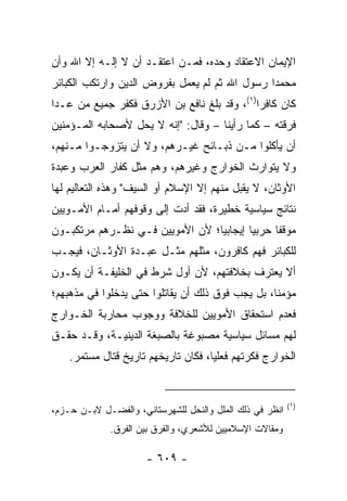 ‫ﺍﻹﻴﻤﺎﻥ ﺍﻻﻋﺘﻘﺎﺩ ﻭﺤﺩﻩ، ﻓﻤـﻥ ﺍﻋﺘﻘـﺩ ﺃﻥ ﻻ ﺇﻟـﻪ ﺇﻻ ﺍﷲ ﻭﺃﻥ‬
‫ﻤﺤﻤﺩﺍ ﺭﺴﻭل ﺍﷲ ﺜﻡ ﻟﻡ ﻴﻌﻤل ﺒﻔﺭﻭﺽ ﺍﻟﺩﻴﻥ ﻭﺍﺭﺘﻜﺏ ﺍﻟﻜﺒﺎﺌﺭ‬
                                               ‫‪‬‬
‫ﻜﺎﻥ ﻜﺎﻓﺭﺍ)١(، ﻭﻗﺩ ﺒﻠﻎ ﻨﺎﻓﻊ ﺒﻥ ﺍﻷﺯﺭﻕ ﻓﻜﻔﺭ ﺠﻤﻴﻊ ﻤﻥ ﻋـﺩﺍ‬
                                             ‫‪‬‬
‫ﻓﺭﻗﺘﻪ – ﻜﻤﺎ ﺭﺃﻴﻨﺎ – ﻭﻗﺎل: "ﺇﻨﻪ ﻻ ﻴﺤل ﻷﺼﺤﺎﺒﻪ ﺍﻟﻤـﺅﻤﻨﻴﻥ‬
‫ﺃﻥ ﻴﺄﻜﻠﻭﺍ ﻤـﻥ ﺫﺒـﺎﺌﺢ ﻏﻴـﺭﻫﻡ، ﻭﻻ ﺃﻥ ﻴﺘﺯﻭﺠـﻭﺍ ﻤـﻨﻬﻡ،‬
‫ﻭﻻ ﻴﺘﻭﺍﺭﺙ ﺍﻟﺨﻭﺍﺭﺝ ﻭﻏﻴﺭﻫﻡ، ﻭﻫﻡ ﻤﺜل ﻜﻔﺎﺭ ﺍﻟﻌﺭﺏ ﻭﻋﺒﺩﺓ‬
‫ﺍﻷﻭﺜﺎﻥ، ﻻ ﻴﻘﺒل ﻤﻨﻬﻡ ﺇﻻ ﺍﻹﺴﻼﻡ ﺃﻭ ﺍﻟﺴﻴﻑ" ﻭﻫﺫﻩ ﺍﻟﺘﻌﺎﻟﻴﻡ ﻟﻬﺎ‬
‫ﻨﺘﺎﺌﺞ ﺴﻴﺎﺴﻴﺔ ﺨﻁﻴﺭﺓ، ﻓﻘﺩ ﺃﺩﺕ ﺇﻟﻰ ﻭﻗﻭﻓﻬﻡ ﺃﻤـﺎﻡ ﺍﻷﻤـﻭﻴﻴﻥ‬
‫ﻤﻭﻗﻔﺎ ﺤﺭﺒﻴﺎ ﺇﻴﺠﺎﺒﻴﺎ؛ ﻷﻥ ﺍﻷﻤﻭﻴﻴﻥ ﻓـﻲ ﻨﻅـﺭﻫﻡ ﻤﺭﺘﻜﺒـﻭﻥ‬
                                 ‫‪‬‬       ‫‪‬‬     ‫ﹰ‬
‫ﻟﻠﻜﺒﺎﺌﺭ ﻓﻬﻡ ﻜﺎﻓﺭﻭﻥ، ﻤﺜﻠ ‪‬ﻡ ﻤﺜـل ﻋﺒـﺩﺓ ﺍﻷﻭﺜـﺎﻥ، ﻓﻴﺠـﺏ‬
                           ‫ﹸﻬ‬
‫ﺃﻻ ﻴﻌﺘﺭﻑ ﺒﺨﻼﻓﺘﻬﻡ، ﻷﻥ ﺃﻭل ﺸﺭﻁ ﻓﻲ ﺍﻟﺨﻠﻴﻔـﺔ ﺃﻥ ﻴﻜـﻭﻥ‬
‫ﻤﺅﻤﻨﺎ، ﺒل ﻴﺠﺏ ﻓﻭﻕ ﺫﻟﻙ ﺃﻥ ﻴﻘﺎﺘﻠﻭﺍ ﺤﺘﻰ ﻴﺩﺨﻠﻭﺍ ﻓﻲ ﻤﺫﻫﺒﻬﻡ؛‬
                                                  ‫ﹰ‬
‫ﻓﻌﺩﻡ ﺍﺴﺘﺤﻘﺎﻕ ﺍﻷﻤﻭﻴﻴﻥ ﻟﻠﺨﻼﻓﺔ ﻭﻭﺠﻭﺏ ﻤﺤﺎﺭﺒﺔ ﺍﻟﺨـﻭﺍﺭﺝ‬
‫ﻟﻬﻡ ﻤﺴﺎﺌل ﺴﻴﺎﺴﻴﺔ ﻤﺼﺒﻭﻏﺔ ﺒﺎﻟﺼﺒﻐﺔ ﺍﻟﺩﻴﻨﻴـﺔ، ﻭﻗـﺩ ﺤﻘـﻕ‬
    ‫ﺍﻟﺨﻭﺍﺭﺝ ﻓﻜﺭﺘﻬﻡ ﻓﻌﻠﻴﺎ، ﻓﻜﺎﻥ ﺘﺎﺭﻴﺨﻬﻡ ﺘﺎﺭﻴﺦ ﻗﺘﺎل ﻤﺴﺘﻤﺭ.‬
                                     ‫‪‬‬


                                                          ‫)١(‬
‫ﺍﻨﻅﺭ ﻓﻲ ﺫﻟﻙ ﺍﻟﻤﻠل ﻭﺍﻟﻨﺤل ﻟﻠﺸﻬﺭﺴﺘﺎﻨﻲ، ﻭﺍﻟﻔﻀـل ﻻﺒـﻥ ﺤـﺯﻡ،‬
             ‫ﻭﻤﻘﺎﻻﺕ ﺍﻹﺴﻼﻤﻴﻴﻥ ﻟﻸﺸﻌﺭﻱ، ﻭﺍﻟﻔﺭﻕ ﺒﻴﻥ ﺍﻟﻔﺭﻕ.‬

                      ‫- ٩٠٦ -‬
 