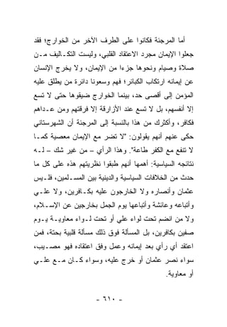 ‫ﺃﻤﺎ ﺍﻟﻤﺭﺠﺌﺔ ﻓﻜﺎﻨﻭﺍ ﻋﻠﻰ ﺍﻟﻁﺭﻑ ﺍﻵﺨﺭ ﻤﻥ ﺍﻟﺨﻭﺍﺭﺝ؛ ﻓﻘﺩ‬
‫ﺠﻌﻠﻭﺍ ﺍﻹﻴﻤﺎﻥ ﻤﺠﺭﺩ ﺍﻻﻋﺘﻘﺎﺩ ﺍﻟﻘﻠﺒﻲ، ﻭﻟﻴﺴﺕ ﺍﻟﺘﻜـﺎﻟﻴﻑ ﻤـﻥ‬
‫ﺼﻼﺓ ﻭﺼﻴﺎﻡ ﻭﻨﺤﻭﻫﺎ ﺠﺯﺀﺍ ﻤﻥ ﺍﻹﻴﻤﺎﻥ، ﻭﻻ ﻴﺨﺭﺝ ﺍﻹﻨﺴﺎﻥ‬
                           ‫‪‬‬
‫ﻋﻥ ﺇﻴﻤﺎﻨﻪ ﺍﺭﺘﻜﺎﺏ ﺍﻟﻜﺒﺎﺌﺭ؛ ﻓﻬﻡ ﻭﺴﻌﻭﻨﺎ ﺩﺍﺌﺭﺓ ﻤﻥ ﻴﻁﻠﻕ ﻋﻠﻴﻪ‬
‫ﺍﻟﻤﺅﻤﻥ ﺇﻟﻰ ﺃﻗﺼﻰ ﺤﺩ، ﺒﻴﻨﻤﺎ ﺍﻟﺨﻭﺍﺭﺝ ﻀﻴﻘﻭﻫﺎ ﺤﺘﻰ ﻻ ﺘﺴﻊ‬
‫ﺇﻻ ﺃﻨﻔﺴﻬﻡ، ﺒل ﻻ ﺘﺴﻊ ﻋﻨﺩ ﺍﻷﺯﺍﺭﻗﺔ ﺇﻻ ﻓﺭﻗﺘﻬﻡ ﻭﻤﻥ ﻋـﺩﺍﻫﻡ‬
‫ﻓﻜﺎﻓﺭ، ﻭﺃﻜﺜﺭﻙ ﻤﻥ ﻫﺫﺍ ﺒﺎﻟﻨﺴﺒﺔ ﺇﻟﻰ ﺍﻟﻤﺭﺠﺌﺔ ﺃﻥ ﺍﻟﺸﻬﺭﺴﺘﺎﻨﻲ‬
‫ﺤﻜﻰ ﻋﻨﻬﻡ ﺃﻨﻬﻡ ﻴﻘﻭﻟﻭﻥ: "ﻻ ﺘﻀﺭ ﻤﻊ ﺍﻹﻴﻤﺎﻥ ﻤﻌﺼﻴﺔ ﻜﻤـﺎ‬
‫ﻻ ﺘﻨﻔﻊ ﻤﻊ ﺍﻟﻜﻔﺭ ﻁﺎﻋﺔ". ﻭﻫﺫﺍ ﺍﻟﺭﺃﻱ – ﻤﻥ ﻏﻴﺭ ﺸﻙ – ﻟـﻪ‬
‫ﻨﺘﺎﺌﺠﻪ ﺍﻟﺴﻴﺎﺴﻴﺔ: ﺃﻫﻤﻬﺎ ﺃﻨﻬﻡ ﻁﺒﻘﻭﺍ ﻨﻅﺭﻴﺘﻬﻡ ﻫﺫﻩ ﻋﻠﻰ ﻜل ﻤﺎ‬
‫ﺤﺩﺙ ﻤﻥ ﺍﻟﺨﻼﻓﺎﺕ ﺍﻟﺴﻴﺎﺴﻴﺔ ﻭﺍﻟﺩﻴﻨﻴﺔ ﺒﻴﻥ ﺍﻟﻤﺴـﻠﻤﻴﻥ، ﻓﻠـﻴﺱ‬
‫ﻋﺜﻤﺎﻥ ﻭﺃﻨﺼﺎﺭﻩ ﻭﻻ ﺍﻟﺨﺎﺭﺠﻭﻥ ﻋﻠﻴﻪ ﺒﻜـﺎﻓﺭﻴﻥ، ﻭﻻ ﻋﻠـﻲ‬
‫‪‬‬
‫ﻭﺃﺘﺒﺎﻋﻪ ﻭﻋﺎﺌﺸﺔ ﻭﺃﺘﺒﺎﻋﻬﺎ ﻴﻭﻡ ﺍﻟﺠﻤل ﺒﺨﺎﺭﺠﻴﻥ ﻋﻥ ﺍﻹﺴـﻼﻡ،‬
‫ﻭﻻ ﻤﻥ ﺍﻨﻀﻡ ﺘﺤﺕ ﻟﻭﺍﺀ ﻋﻠﻲ ﺃﻭ ﺘﺤﺕ ﻟـﻭﺍﺀ ﻤﻌﺎﻭﻴـﺔ ﻴـﻭﻡ‬
                          ‫‪‬‬
‫ﺼﻔﻴﻥ ﺒﻜﺎﻓﺭﻴﻥ، ﺒل ﺍﻟﻤﺴﺄﻟﺔ ﻓﻭﻕ ﺫﻟﻙ ﻤﺴﺄﻟﺔ ﻗﻠﺒﻴﺔ ﺒﺤﺘﺔ، ﻓﻤﻥ‬
‫ﺍﻋﺘﻘﺩ ﺃﻱ ﺭﺃﻱ ﺒﻌﺩ ﺇﻴﻤﺎﻨﻪ ﻭﻋﻤل ﻭﻓﻕ ﺍﻋﺘﻘﺎﺩﻩ ﻓﻬﻭ ﻤﺼـﻴﺏ،‬
                                           ‫‪‬‬
‫ﺴﻭﺍﺀ ﻨﺼﺭ ﻋﺜﻤﺎﻥ ﺃﻭ ﺨﺭﺝ ﻋﻠﻴﻪ، ﻭﺴﻭﺍﺀ ﻜـﺎﻥ ﻤـﻊ ﻋﻠـﻲ‬
‫‪‬‬
                                             ‫ﺃﻭ ﻤﻌﺎﻭﻴﺔ.‬


                     ‫- ٠١٦ -‬
 