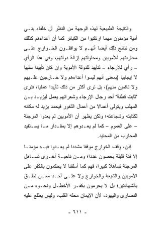 ‫ﻭﺍﻟﻨﺘﻴﺠﺔ ﺍﻟﻁﺒﻴﻌﻴﺔ ﻟﻬﺫﻩ ﺍﻟﻭﺠﻬﺔ ﻤﻥ ﺍﻟﻨﻅﺭ ﺃﻥ ﺨﻠﻔﺎﺀ ﺒﻨـﻲ‬
‫ﺃﻤﻴﺔ ﻤﺅﻤﻨﻭﻥ ﻤﻬﻤﺎ ﺍﺭﺘﻜﺒﻭﺍ ﻤﻥ ﺍﻟﻜﺒﺎﺌﺭ ﻜﻤﺎ ﺃﻥ ﺃﻋﺩﺍﺀﻫﻡ ﻜﺫﻟﻙ‬
‫ﻭﻤﻥ ﻨﺘﺎﺌﺞ ﺫﻟﻙ ﺃﻴﻀﺎ ﺃﻨﻬـﻡ ﻻ ﻴﻭﺍﻓﻘـﻭﻥ ﺍﻟﺨـﻭﺍﺭﺝ ﻋﻠـﻰ‬
                                ‫‪‬‬
‫ﻤﺤﺎﺭﺒﺘﻬﻡ ﻟﻸﻤﻭﻴﻴﻥ ﻭﻤﺤﺎﻭﻟﺘﻬﻡ ﺇﺯﺍﻟﺔ ﺩﻭﻟﺘﻬﻡ، ﻭﻓﻲ ﻫﺫﺍ ﺍﻟﺭﺃﻱ‬
‫– ﺭﺃﻱ ﻟﻺﺭﺠﺎﺀ – ﻟﺘﺄﻴﻴﺩ ﻟﻠﺩﻭﻟﺔ ﺍﻷﻤﻭﻴﺔ ﻭﺇﻥ ﻜﺎﻥ ﺘﺄﻴﻴﺩﺍ ﺴﻠﺒﻴﺎ‬
 ‫‪‬‬     ‫‪‬‬
‫ﻻ ﺇﻴﺠﺎﺒﻴﺎ )ﺒﻤﻌﻨﻰ ﺃﻨﻬﻡ ﻟﻴﺴﻭﺍ ﺃﻋﺩﺍﺀﻫﻡ ﻭﻻ ﺨـﺎﺭﺠﻴﻥ ﻋﻠـﻴﻬﻡ‬
                                             ‫‪‬‬
‫ﻭﻻ ﻨﺎﻗﻤﻴﻥ ﻤﻨﻬﻡ(، ﺒل ﻨﺭﻯ ﺃﻜﺜﺭ ﻤﻥ ﺫﻟﻙ ﺘﺄﻴﻴﺩﺍ ﻋﻤﻠﻴﺎ، ﻓﻨﺭﻯ‬
       ‫‪‬‬     ‫‪‬‬
‫"ﺜﺎﺒﺕ ﻗﻁﻨﺔ" ﺃﺤﺩ ﺭﺠﺎل ﺍﻹﺭﺠﺎﺀ ﻭﺸﻌﺭﺍﺌﻬﻡ ﻴﻌﻤل ﻟﻴﺯﻴـﺩ ﺒـﻥ‬
‫ﺍﻟﻤﻬﻠﺏ ﻭﻴﺘﻭﻟﻰ ﺃﻋﻤﺎﻻ ﻤﻥ ﺃﻋﻤﺎل ﺍﻟﺜﻐﻭﺭ ﻓﻴﺤﻤﺩ ﻴﺯﻴﺩ ﻟﻪ ﻤﻜﺎﻨﻪ‬
                                    ‫ﹰ‬
‫ﻟﻜﺘﺎﺒﺘﻪ ﻭﺸﺠﺎﻋﺘﻪ؛ ﻭﻟﻜﻥ ﻴﻅﻬﺭ ﺃﻥ ﺍﻷﻤﻭﻴﻴﻥ ﻟﻡ ﻴﻌﺩﻭﺍ ﺍﻟﻤﺭﺠﺌﺔ‬
‫– ﻋﻠﻰ ﺍﻟﻌﻤﻭﻡ – ﻜﻤﺎ ﻟﻡ ﻴﻌـﺩﻭﻫﻡ ﺇﻻ ﺒﻤﻘـﺩﺍﺭ ﻤـﺎ ﻴﺴـﺘﻔﻴﺩ‬
                                    ‫ﺍﻟﻤﺤﺎﺭﺏ ﻤﻥ ﺍﻟﻤﺤﺎﻴﺩ.‬
‫ﺇﺫﻥ، ﻭﻗﻑ ﺍﻟﺨﻭﺍﺭﺝ ﻤﻭﻗﻔﺎ ﻤﺸﺩﺩﺍ ﻟﻡ ﻴﻌـﺩﻭﺍ ﻓﻴـﻪ ﻤﺅﻤ ﹰـﺎ‬
  ‫ﻨ‬                     ‫‪‬‬     ‫ﹰ‬
‫ﺇﻻ ﻓﺌﺔ ﻗﻠﻴﻠﺔ ﻴﺤﺼﻭﻥ ﻋﺩﺩﺍ؛ ﻭﻤـﻥ ﻨﺎﺤﻴـﺔ ﺃﺨـﺭﻯ ﺘﺴـﺎﻫل‬
                           ‫‪‬‬
‫ﺍﻟﻤﺭﺠﺌﺔ ﺘﺴﺎﻫﻼ ﻜﺒﻴﺭﺍ، ﻓﻬﻡ ﻜﻤﺎ ﺃﺴﻠﻔﻨﺎ ﻻ ﻴﺤﻜﻤﻭﻥ ﺒﺎﻟﻜﻔﺭ ﻋﻠﻰ‬
                                     ‫‪‬‬    ‫ﹰ‬
‫ﺍﻷﻤﻭﻴﻴﻥ ﻭﺍﻟﺸﻴﻌﺔ ﻭﺍﻟﺨﻭﺍﺭﺝ ﻭﻻ ﻋﻠـﻰ ﺃﺤـﺩ ﻤﻤـﻥ ﻨﻁـﻕ‬
‫ﺒﺎﻟﺸﻬﺎﺩﺘﻴﻥ؛ ﺒل ﻻ ﻴﺤﺭﻤﻭﻥ ﺒﻜﻔـﺭ ﺍﻷﺨﻁـل ﻭﻨﺤـﻭﻩ ﻤـﻥ‬
‫ﺍﻟﻨﺼﺎﺭﻯ ﻭﺍﻟﻴﻬﻭﺩ، ﻷﻥ ﺍﻹﻴﻤﺎﻥ ﻤﺤﻠﻪ ﺍﻟﻘﻠﺏ، ﻭﻟﻴﺱ ﻴﻁﻠﻊ ﻋﻠﻴﻪ‬

                     ‫- ١١٦ -‬
 