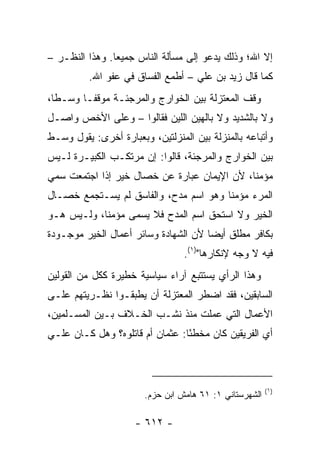 ‫ﺇﻻ ﺍﷲ؛ ﻭﺫﻟﻙ ﻴﺩﻋﻭ ﺇﻟﻰ ﻤﺴﺄﻟﺔ ﺍﻟﻨﺎﺱ ﺠﻤﻴﻌﺎ. ﻭﻫﺫﺍ ﺍﻟﻨﻅـﺭ –‬
                ‫‪‬‬
          ‫ﻜﻤﺎ ﻗﺎل ﺯﻴﺩ ﺒﻥ ﻋﻠﻲ – ﺃﻁﻤﻊ ﺍﻟﻔﺴﺎﻕ ﻓﻲ ﻋﻔﻭ ﺍﷲ.‬
‫ﻭﻗﻑ ﺍﻟﻤﻌﺘﺯﻟﺔ ﺒﻴﻥ ﺍﻟﺨﻭﺍﺭﺝ ﻭﺍﻟﻤﺭﺠﺌـﺔ ﻤﻭﻗ ﹰـﺎ ﻭﺴـﻁﺎ،‬
  ‫ﹰ‬      ‫ﻔ‬
‫ﻭﻻ ﺒﺎﻟﺸﺩﻴﺩ ﻭﻻ ﺒﺎﻟﻬﻴﻥ ﺍﻟﻠﻴﻥ ﻓﻘﺎﻟﻭﺍ – ﻭﻋﻠﻰ ﺍﻷﺨﺹ ﻭﺍﺼـل‬
‫ﻭﺃﺘﺒﺎﻋﻪ ﺒﺎﻟﻤﻨﺯﻟﺔ ﺒﻴﻥ ﺍﻟﻤﻨﺯﻟﺘﻴﻥ، ﻭﺒﻌﺒﺎﺭﺓ ﺃﺨﺭﻯ: ﻴﻘﻭل ﻭﺴـﻁ‬
‫ﺒﻴﻥ ﺍﻟﺨﻭﺍﺭﺝ ﻭﺍﻟﻤﺭﺠﺌﺔ، ﻗﺎﻟﻭﺍ: ﺇﻥ ﻤﺭﺘﻜـﺏ ﺍﻟﻜﺒﻴـﺭﺓ ﻟـﻴﺱ‬
‫ﻤﺅﻤﻨﺎ، ﻷﻥ ﺍﻹﻴﻤﺎﻥ ﻋﺒﺎﺭﺓ ﻋﻥ ﺨﺼﺎل ﺨﻴﺭ ﺇﺫﺍ ﺍﺠﺘﻤﻌﺕ ﺴﻤﻲ‬
                                             ‫ﹰ‬
‫ﺍﻟﻤﺭﺀ ﻤﺅﻤﻨﺎ ﻭﻫﻭ ﺍﺴﻡ ﻤﺩﺡ، ﻭﺍﻟﻔﺎﺴﻕ ﻟﻡ ﻴﺴـﺘﺠﻤﻊ ﺨﺼـﺎل‬
                                       ‫ﹰ‬
‫ﺍﻟﺨﻴﺭ ﻭﻻ ﺍﺴﺘﺤﻕ ﺍﺴﻡ ﺍﻟﻤﺩﺡ ﻓﻼ ﻴﺴﻤﻰ ﻤﺅﻤﻨﺎ، ﻭﻟـﻴﺱ ﻫـﻭ‬
            ‫ﹰ‬
‫ﺒﻜﺎﻓﺭ ﻤﻁﻠﻕ ﺃﻴﻀﺎ ﻷﻥ ﺍﻟﺸﻬﺎﺩﺓ ﻭﺴﺎﺌﺭ ﺃﻋﻤﺎل ﺍﻟﺨﻴﺭ ﻤﻭﺠـﻭﺩﺓ‬
                                      ‫‪‬‬
                                 ‫ﻓﻴﻪ ﻻ ﻭﺠﻪ ﻹﻨﻜﺎﺭﻫﺎ")١(.‬
‫ﻭﻫﺫﺍ ﺍﻟﺭﺃﻱ ﻴﺴﺘﺘﺒﻊ ﺁﺭﺍﺀ ﺴﻴﺎﺴﻴﺔ ﺨﻁﻴﺭﺓ ﻜﻜل ﻤﻥ ﺍﻟﻘﻭﻟﻴﻥ‬
‫ﺍﻟﺴﺎﺒﻘﻴﻥ، ﻓﻘﺩ ﺍﻀﻁﺭ ﺍﻟﻤﻌﺘﺯﻟﺔ ﺃﻥ ﻴﻁﺒﻘـﻭﺍ ﻨﻅـﺭﻴﺘﻬﻡ ﻋﻠـﻰ‬
‫ﺍﻷﻋﻤﺎل ﺍﻟﺘﻲ ﻋﻤﻠﺕ ﻤﻨﺫ ﻨﺸـﺏ ﺍﻟﺨـﻼﻑ ﺒـﻴﻥ ﺍﻟﻤﺴـﻠﻤﻴﻥ،‬
‫ﺃﻱ ﺍﻟﻔﺭﻴﻘﻴﻥ ﻜﺎﻥ ﻤﺨﻁﺌﺎ: ﻋﺜﻤﺎﻥ ﺃﻡ ﻗﺎﺘﻠﻭﻩ؟ ﻭﻫل ﻜـﺎﻥ ﻋﻠـﻲ‬
‫‪‬‬                                ‫ً‬                 ‫‪‬‬



                                                        ‫)١(‬
                       ‫ﺍﻟﺸﻬﺭﺴﺘﺎﻨﻲ ١: ١٦ ﻫﺎﻤﺵ ﺍﺒﻥ ﺤﺯﻡ.‬

                     ‫- ٢١٦ -‬
 