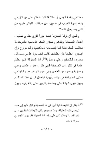 ‫ﻤﺤﻘﺎ ﻓﻲ ﻭﻗﻌﺔ ﺍﻟﺠﻤل ﺃﻭ ﻋﺎﺌﺸﺔ؟ ﻜﻴﻑ ﻨﺤﻜﻡ ﻋﻠﻰ ﻤﻥ ﻜﺎﻥ ﻓﻲ‬
                                                ‫ﹰ‬
‫ﻴﺩﻫﻡ ﺇﺩﺍﺭﺓ ﺍﻟﺤﺭﺏ ﻓﻲ ﺼﻔﻴﻥ، ﻤﻥ ﻤﺭﺘﻜﺏ ﺍﻟﻜﺒﺎﺌﺭ ﻤﻨﻬﻡ، ﻤﻥ‬
                                           ‫ﺍﻟﺫﻱ ﻴﻌﺩ ﺒﺤﻕ ﻓﺎﺴﻘﺎ؟‬
                                             ‫ﹰ‬
‫ﻭﺍﻟﺤﻕ ﺃﻥ ﻓﺭﻗﺔ ﺍﻟﻤﻌﺘﺯﻟﺔ ﻜﺎﻨﺕ ﺃﺠﺭﺃ ﺍﻟﻔﺭﻕ ﻋﻠـﻰ ﺘﺤﻠﻴـل‬
‫ﺃﻋﻤﺎل ﺍﻟﺼﺤﺎﺒﺔ ﻭﻨﻘﺩﻫﻡ ﻭﺇﺼﺩﺍﺭ ﺍﻟﺤﻜﻡ ﻋﻠـﻴﻬﻡ؛ ﻓﺎﻟﻤﺭﺠﺌـﺔ‬
‫ﺘﺤﺎﺸﺕ ﺍﻟﺤﻜﻡ ﺒﺘﺎﺘﺎ ﻜﻤﺎ ﻴﻘﺘﻀـﻴﻪ ﻤـﺫﻫﺒﻬﻡ، ﻭﺍﻟﺨـﻭﺍﺭﺝ ﻭﺇﻥ‬
                                    ‫ﹰ‬
‫ﺃﺼﺩﺭﻭﺍ ﺃﺤﻜﺎﻤﺎ ﻓﺈﻥ ﺃﺤﻜﺎﻤﻬﻡ ﻜﺎﻨﺕ ﻗﺎﺼـﺭﺓ ﻋﻠـﻰ ﻤﺴـﺎﺌل‬
                                     ‫‪‬‬
‫ﻤﺤﺩﻭﺩﺓ ﻜﺎﻟﺘﺤﻜﻴﻡ ﻭﻋﻠﻲ ﻭﻤﻌﺎﻭﻴﺔ)١(. ﺃﻤﺎ ﺍﻟﻤﻌﺘﺯﻟﺔ ﻓﻠﻬﻡ ﺃﺤﻜﺎﻡ‬
                                    ‫‪‬‬
‫ﻋﺎﻤﺔ ﻓﻲ ﻜﺜﻴﺭ ﻤﻥ ﺍﻟﺼﺤﺎﺒﺔ ﻜﺄﺒﻲ ﺒﻜﺭ ﻭﻋﻤﺭ ﻭﻋﺜﻤﺎﻥ ﻭﻋﻠﻲ‬
‫‪‬‬
‫ﻭﻤﻌﺎﻭﻴﺔ ﻭﻋﻤﺭﻭ ﺒﻥ ﺍﻟﻌﺎﺹ ﻭﺃﺒﻲ ﻫﺭﻴﺭﺓ ﻭﻏﻴﺭﻫﻡ، ﻭﻜﺎﻨﻭﺍ ﻓﻲ‬
‫ﻤﻨﺘﻬﻰ ﺍﻟﺼﺭﺍﺤﺔ ﻓﻲ ﺇﺒﺩﺍﺀ ﺭﺃﻴﻬﻡ؛ ﻓﻭﺍﺼل ﺍﺒـﻥ ﻋﻁـﺎﺀ "ﻟـﻡ‬
‫ﻴﺠﻭﺯ ﻗﺒﻭل ﺸﻬﺎﺩﺓ ﻋﻠﻲ ﻭﻁﻠﺤﺔ ﻭﺍﻟﺯﺒﻴﺭ ﻋﻠﻰ ﺒﺎﻗﺔ ﺒﻘل، ﻭﺠ ‪‬ﺯ‬
 ‫ﻭ‬                                ‫‪‬‬




                                                                  ‫)١(‬
‫ﻗﺩ ﻴﻘﺎل ﺇﻥ ﺍﻟﺸﻴﻌﺔ ﻜﺎﻨﻭﺍ ﺃﺠﺭﺃ ﻓﻲ ﻨﻘﺩ ﺍﻟﺼﺤﺎﺒﺔ ﻭﺍﻟﻨﻴل ﻤﻨﻬﻡ ﺇﻟﻰ ﺤـﺩ‬
‫ﻟﻡ ﻴﺼل ﺇﻟﻴﻪ ﺍﻟﻤﻌﺘﺯﻟﺔ، ﻭﻫﺫﺍ ﺼﺤﻴﺢ: ﻭﻟﻜﻥ ﺍﻟﺸﻴﻌﺔ ﺇﻨﻤﺎ ﻴﻨﻘﺩﻭﻥ ﻤـﻥ‬
‫ﻨﻘﺩﻭﺍ ﻗﺼ ‪‬ﺍ ﻹﻋﻼﺀ ﺸﺄﻥ ﻋﻠﻲ ﻭﺇﻟﻪ؛ ﺃﻤﺎ ﺍﻟﻤﻌﺘﺯﻟﺔ ﻓﻘﺩ ﻭﺯﻨﻭﺍ ﺍﻟﺠﻤﻴـﻊ‬
                                                   ‫ﺩ‬
                                                  ‫ﺒﻤﻴﺯﺍﻥ ﻭﺍﺤﺩ.‬

                         ‫- ٣١٦ -‬
 