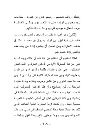 ‫ﻭﺘﻬﺘﻙ، ﻭﻭﻗﻑ ﺒﻌﻀﻬﻡ – ﻭﻤﻨﻬﻡ ﻋﻤﺭﻭ ﺒﻥ ﻋﺒﻴـﺩ – ﺒﺠﺎﻨـﺏ‬
‫ﻴﺯﻴﺩ ﻴﺤﺎﺭﺒﻭﻥ ﺍﻟﻭﻟﻴﺩ، ﺤﺘﻰ ﺇﺫﺍ ﺍﻨﺘﺼﺭ ﻴﺯﻴﺩ ﻭﻭﻟـﻰ ﺍﻟﺨﻼﻓـﺔ‬
          ‫ﻋﺭﻑ ﻟﻠﻤﻌﺘﺯﻟﺔ ﻤﻭﻗﻔﻬﻡ ﻓﻘﺭﺒﻬﻡ ﻭﻋﻼ ﺇﺫ ﺫﺍﻙ ﺸﺄﻨﻬﻡ.‬
‫)ﺍﻟﺜﺎﻨﻲ( ﻭﻫﻭ ﺃﻫﻡ، ﻤﺎ ﻨﻘل ﻤﻥ ﺃﻥ ﺒﻌﺽ ﺍﻟﻤﺘـﺄﺨﺭﻴﻥ ﻤـﻥ‬
‫ﺨﻠﻔﺎﺀ ﺒﻨﻲ ﺃﻤﻴﺔ ﻜﻴﺯﻴﺩ ﺒﻥ ﺍﻟﻭﻟﻴﺩ ﻭﻤﺭﻭﺍﻥ ﺒﻥ ﻤﺤﻤـﺩ ﺍﻋﺘﻨـﻕ‬
‫ﻤﺫﻫﺏ ﺍﻻﻋﺘﺯﺍل، ﻭﻤﻥ ﺍﻟﻤﺤﺎل ﺃﻥ ﻴﻌﺘﻨﻘﻭﻩ ﺇﺫﺍ ﻜـﺎﻥ ﻴﻀـﻌﻑ‬
                                   ‫ﺩﻭﻟﺘﻬﻡ ﻭﻴﺅﻴﺩ ﺨﺼﻭﻤﻬﻡ.‬
‫ﻟﻌﻠﻨﺎ ﻨﺴﺘﻁﻴﻊ ﺃﻥ ﻨﺴﺘﻨﺘﺞ ﻤﻥ ﻫﺫﺍ ﻜﻠﻪ ﺃﻥ ﻫﻨﺎﻙ ﻭﺠﻪ ﺸـﺒﻪ‬
‫ﻜﺒﻴﺭ ﺒﻴﻥ ﻓﺌﺔ ﺍﻟﻤﻌﺘﺯﻟﺔ ﺍﻷﻭﻟـﻰ ﺍﻟـﺫﻴﻥ ﺍﻋﺘﺯﻟـﻭﺍ ﺍﻟﻁـﺎﺌﻔﺘﻴﻥ‬
‫ﺍﻟﻤﺘﻘﺎﺘﻠﻴﻥ، ﺃﻋﻨﻲ ﻋﻠﻴﺎ ﻭﻋﺎﺌﺸﺔ ﻭﻁﻠﺤﺔ ﻭﺍﻟﺯﺒﻴﺭ ﺃﻭ ﹰ، ﺜﻡ ﻋﻠ ‪‬ـﺎ‬
  ‫ﻴ‬        ‫‪‬ﻻ‬                         ‫‪‬‬
‫ﻭﻤﻌﺎﻭﻴﺔ ﺜﺎﻨﻴﺎ، ﻭﺒﻴﻥ ﻓﺌﺔ ﺍﻟﻤﻌﺘﺯﻟﺔ ﺍﻟﺜﺎﻨﻴﺔ ﺍﻟﺘﻲ ﺭﺃﺕ ﺃﻥ ﻟـﻴﺱ‬
                                             ‫‪‬‬
‫ﺤﻘﺎ ﻤﺎ ﻋﻠﻴﻪ ﺍﻟﺨﻭﺍﺭﺝ ﻤﻥ ﺘﻜﻔﻴﺭ ﻭﺤﺭﺏ ﻭﻗﺘﺎل، ﻭﻤـﺎ ﻋﻠﻴـﻪ‬
                                                 ‫ﹰ‬
‫ﺍﻟﻤﺭﺠﺌﺔ ﻤﻥ ﻟﻴﻥ ﻭﺘﺴﺎﻤﺢ؛ ﻭﺃﻥ ﻜﻠﺘﺎ ﺍﻟﻔﺭﻗﺘﻴﻥ ﺍﻟﻤﻌﺘﺯﻟﺘﻴﻥ ﻗـﺩ‬
‫ﺍﻨﺘﺤﺕ ﻨﺎﺤﻴﺔ ﻭﺤﺩﻫﺎ ﺘﺨﺎﻟﻑ ﻓﻲ ﻤﻨﺤﺎﻫﺎ ﺍﻟﻁﻭﺍﺌﻑ ﺍﻟﻤﺨﺘﻠﻔﺔ ﻓﻲ‬
‫ﺯﻤﺎﻨﻬﺎ؛ ﻭﺃﻥ ﻜﻠﺘﺎ ﺍﻟﻔﺭﻗﺘﻴﻥ ﺘﻤﺜل ﻓﻲ ﺃﺴﺎﺱ ﺘﻌﺎﻟﻴﻤﻬـﺎ ﻨﺎﺤﻴـﺔ‬
‫ﺴﻴﺎﺴﻴﺔ ﺩﻴﻨﻴﺔ، ﻭﺇﻥ ﻜﺎﻨﺕ ﻓﺭﻗﺔ ﺍﻟﻤﻌﺘﺯﻟﺔ ﺍﻟﺜﺎﻨﻴﺔ ﺃﻀﺎﻓﺕ ﺇﻟـﻰ‬
‫ﺫﻟﻙ ﺒﻌﺩ ﺃﺒﺤﺎﺜﺎ ﺩﻴﻨﻴﺔ ﺒﺤﺘﺔ ﻜﺒﺤﺜﻬﻡ ﺍﻟﻤﻴﺘﺎﻓﻴﺯﻴﻘﻲ ﻓـﻲ ﺼـﻔﺎﺕ‬
                                          ‫ﹰ‬     ‫‪‬‬
‫ﺍﷲ، ﻭﺃﻨﻪ ﻟﻴﺱ ﺒﺠﺴﻡ ﻭﻻ ﻋﺭﺽ.. ﺇﻟﺦ. ﻭﻫﺫﺍ ﺍﻟﻘﻭل ‪‬ﺴﻠ ‪‬ﻨﺎ –‬
    ‫ﻴ ِﻤ‬

                      ‫- ٦١٦ -‬
 