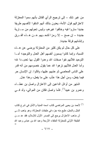 ‫ﻤﻥ ﻏﻴﺭ ﺸﻙ – ﺇﻟﻰ ﺘﺭﺠﻴﺢ ﺍﻟﺭﺃﻱ ﺍﻟﻘﺎﺌل ﺒﺄﻨﻬﻡ ﺴﻤﻭﺍ ﺍﻟﻤﻌﺘﺯﻟﺔ‬
‫ﻻﻋﺘﺯﺍﻟﻬﻡ ﻗﻭل ﺍﻷﻤﺔ، ﻴﻌﻨﻭﻥ ﺒﺫﻟﻙ ﺃﻨﻬﻡ ﺍﺸﺘﻘﻭﺍ ﻷﻨﻔﺴﻬﻡ ﻁﺭﻴﻘﺎ‬
 ‫ﹰ‬
‫ﺠﺩﻴﺩﺍ ﺴﺎﺭﻭﺍ ﻓﻴﻪ ﻭﺨﺎﻟﻔﻭﺍ ﻏﻴﺭﻫﻡ، ﻭﻟﻴﺱ ﺘﺤﻭﻟﻬﻡ ﻤﻥ ﺴـﺎﺭﻴﺔ‬
                                                ‫‪‬‬
‫ﺠﺩﻴﺩﺓ – ﺇﻥ ﺼﺢ – ﺇﻻ ﺭﻤﺯﺍ ﻟﺘﻨﺤـﻴﻬﻡ ﻋـﻥ ﻫـﺫﻩ ﺍﻟﻔـﺭﻕ‬
                          ‫‪‬‬
                                         ‫ﻭﺇﻨﺸﺎﺌﻬﻡ ﻓﺭﻗﺔ ﺠﺩﻴﺩﺓ.‬
‫ﻋﻠﻰ ﻜل ﺤﺎل ﻟﻡ ﻴﻜﻥ ﻜﺜﻴﺭ ﻤﻥ ﺍﻟﻤﻌﺘﺯﻟﺔ ﻴﺭﻀﻲ ﻋﻥ ﻫـﺫﻩ‬
‫ﺍﻟﻨﺴﺒﺔ، ﻭﺇﻨﻤﺎ ﻜﺎﻨﻭﺍ ﻴﺴﻤﻭﻥ ﺃﻨﻔﺴﻬﻡ ﺃﻫل ﺍﻟﻌﺩل ﻭﺍﻟﺘﻭﺤﻴﺩ؛ ﺃﻤـﺎ‬
‫ﺍﻟﺘﻭﺤﻴﺩ ﻓﻸﻨﻬﻡ ﻨﻔﻭﺍ ﺼﻔﺎﺕ ﺍﷲ ﻭﻋﺩﻭﺍ ﺍﻟﻘﻭل ﺒﻬﺎ ﺘﻌﺩﻴـﺩﺍ ﷲ؛‬
    ‫‪‬‬
‫ﻭﺃﻤﺎ ﺍﻟﻌﺩل ﻓﻸﻨﻬﻡ ﻨﺯﻫﻭﺍ ﺍﷲ ﻋﻤﺎ ﻴﻘﻭل ﺨﺼﻭﻤﻬﻡ ﻤﻥ ﺃﻨﻪ ﻗ ‪‬ﺭ‬
 ‫ﺩ‬
‫ﻋﻠﻰ ﺍﻟﻨﺎﺱ ﺍﻟﻤﻌﺎﺼﻲ ﺜﻡ ﻋﺫﺒﻬﻡ ﻋﻠﻴﻬﺎ، ﻭﻗﺎﻟﻭﺍ: ﺇﻥ ﺍﻹﻨﺴﺎﻥ ﺤﺭ‬
    ‫ﻓﻴﻤﺎ ﻴﻔﻌل، ﻭﻤﻥ ﺃﺠل ﻫﺫﺍ ﻋ ﱢﺏ ﻋﻠﻰ ﻤﺎ ﻴﻔﻌل، ﻭﻫﺫﺍ ﻋﺩل.‬
                            ‫‪‬ﺫ‬
‫ﺍﺸﺘﻬﺭ ﻤﻥ ﺃﻭﺍﺌل ﺍﻟﺩﺍﻋﻴﻥ ﺇﻟﻰ ﺍﻻﻋﺘﺯﺍل ﻭﺍﺼل ﺒﻥ ﻋﻁـﺎﺀ‬
‫ﻭﻋﻤﺭﻭ ﺒﻥ ﻋﺒﻴﺩ)١(. ﻓﺄﻤﺎ ﻭﺍﺼل ﻓﻜﺎﻥ ﻤﻥ ﺍﻟﻤﻭﺍﻟﻲ، ﻭﻟﺩ ﻓـﻲ‬


                                                               ‫)١(‬
‫ﻷﺤﻤﺩ ﺒﻥ ﻴﺤﻴﻰ ﺍﻟﻤﺭﺘﻀﻲ ﻜﺘﺎﺏ ﺍﺴﻤﻪ ﺍﻟﻤﻨﻴﺔ ﻭﺍﻷﻤل ﻓﻲ ﺸﺭﺡ ﻜﺘﺎﺏ‬
‫ﺍﻟﻤﻠل ﻭﺍﻟﻨﺤل، ﻁﺒﻊ ﻤﻨﻪ ﺠﺯﺀ ﻓﻲ ﻁﺒﻘﺎﺕ ﺍﻟﻤﻌﺘﺯﻟﺔ، ﻭﻫﻭ ﻴﺫﻫﺏ ﺇﻟـﻰ‬
‫ﺃﻥ ﻤﺫﻫﺏ ﺍﻻﻋﺘﺯﺍل ﻴﺭﺠﻊ ﺇﻟﻰ ﺍﻟﺼﺩﺭ ﺍﻷﻭل ﻟﻺﺴﻼﻡ، ﻓﻘﺩ ﻋﺩ ﻤـﻥ‬
‫ﺍﻟﻁﺒﻘﺔ ﺍﻷﻭﻟﻰ ﻟﻠﻤﻌﺘﺯﻟﺔ ﺍﻟﺨﻠﻔﺎﺀ ﺍﻷﺭﺒﻌﺔ ﻭﻋﺒﺩ ﺍﷲ ﺒﻥ ﻋﺒﺎﺱ ﻭﻋﺒﺩ ﺍﷲ‬
‫=‬
                        ‫- ٧١٦ -‬
 