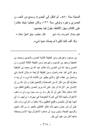 ‫ﺍﻟﻤﺩﻴﻨﺔ ﺴﻨﺔ ٠٨ﻫـ ﺜﻡ ﺍﻨﺘﻘل ﺇﻟﻰ ﺍﻟﺒﺼﺭﺓ، ﻭﺴﻤﻊ ﻤﻥ ﺍﻟﺤﺴـﻥ‬
‫ﺍﻟﺒﺼﺭﻱ ﻭﻏﻴﺭﻩ ﻭﺘﻭﻓﻲ ﺴﻨﺔ ١٣١، ﻭﻜﺎﻥ ﺨﻁﻴﺒﺎ ﺒﻠﻴﻐﺎ ﻤﻘﺘﺩﺭﺍ‬
 ‫‪‬‬      ‫‪ ‬ﹰ‬
                  ‫ﻋﻠﻰ ﺍﻟﻜﻼﻡ ﺴﻬل ﺍﻷﻟﻔﺎﻅ، ﻴﻘﻭل ﻓﻴﻪ ﺒﻌﻀﻬﻡ:‬
 ‫ﻟﻜل ﺨﻁﻴﺏ ﻴﺒﻠﻎ ﺍﻟﺤﻕ ﺒﺎﻁﻠـﻪ‬
        ‫ﱠ‬                            ‫ﻋﻠﻴﻡ ﺒﺈﺒﺩﺍل ﺍﻟﺤﺭﻭﻑ ﻭ ﹶـﺎﻤﻊ‬
                                     ‫ﻗ ِ‪‬‬                    ‫‪ِ‬‬

                  ‫ﻭﻗﺩ ﺃﻟﻑ ﻜﺘﺒﺎ ﻜﺜﻴﺭﺓ ﻟﻡ ﻴﺼﻠﻨﺎ ﻤﻨﻬﺎ ﺸﻲﺀ.‬
                                            ‫‪‬‬


                                                                ‫=‬
‫ﺒﻥ ﻤﺴﻌﻭﺩ ﻭﻏﻴﺭﻫﻡ، ﻭﻤﻥ ﺍﻟﻁﺒﻘﺔ ﺍﻟﺜﺎﻨﻴﺔ ﺍﻟﺤﺴﻥ ﻭﺍﻟﺤﺴﻴﻥ ﻭﻤﺤﻤﺩ ﺒﻥ‬
‫ﺍﻟﺤﻨﻔﻴﺔ ﻭﺴﻌﻴﺩ ﺒﻥ ﺍﻟﻤﺴﻴﺏ ﻭﻏﻴﺭﻫﻡ؛ ﻭﻤﻥ ﺍﻟﻁﺒﻘﺔ ﺍﻟﺜﺎﻟﺜﺔ ﺍﻟﺤﺴﻥ ﺒـﻥ‬
‫ﺍﻟﺤﺴﻥ ﻭﻋﺒﺩ ﺍﷲ ﺍﺒﻥ ﺍﻟﺤﺴﻥ ﻭﺃﺒﺎ ﻫﺎﺸﻡ ﻋﺒﺩ ﺍﷲ ﺒﻥ ﻤﺤﻤﺩ ﺒﻥ ﺍﻟﺤﻨﻔﻴﺔ‬
‫ﻭﻫﻭ ﺍﻟﺫﻱ ﺃﺨﺫ ﻋﻨﻪ ﻭﺍﺼل، ﻭﻤﻥ ﺍﻟﻁﺒﻘﺔ ﺍﻟﺭﺍﺒﻌﺔ ﻏـﻴﻼﻥ ﺍﻟﺩﻤﺸـﻘﻲ‬
‫ﻭﻭﺍﺼل ﺒﻥ ﻋﻁﺎﺀ ﺇﻟﺦ. ﻭﺍﻟﺫﻱ ﻴﻅﻬﺭ ﻤﻥ ﻜﻼﻤﻪ ﺃﻨﻪ ﻴﺭﻴـﺩ ﺃﻥ ﻴﻌـﺩ‬
‫ﻤﻌﺘﺯﻟ ‪‬ﺎ ﻜل ﻤﻥ ﺫﻜﺭ ﻟﻪ ﻤﻥ ﺍﻟﺼﺤﺎﺒﺔ ﻭﺍﻟﺘﺎﺒﻌﻴﻥ ﻗﻭل ﻴـﺩل ﻋﻠـﻰ ﺃﻥ‬
                                                    ‫ﻴ‬
‫ﺍﻹﻨﺴﺎﻥ ﺤﺭ ﺍﻹﺭﺍﺩﺓ ﺃﻭ ﻴﺩل ﻋﻠﻰ ﺃﻨﻪ ﻴﺭﻯ ﺍﻟﺤﺴﻥ ﻭﺍﻟﻘﺒﺢ ﺍﻟﻌﻘﻠﻴـﻴﻥ،‬
‫ﻷﻨﻪ ﺍﺴﺘﺩل ﻤﺜﻼ ﻋﻠﻰ ﺃﻥ ﺃﺒﺎ ﺒﻜﺭ ﻭﺍﺒـﻥ ﻤﺴـﻌﻭﺩ ﻴﺭﻴـﺎﻥ ﻤـﺫﻫﺏ‬
                                         ‫ﹰ‬
‫ﺍﻻﻋﺘﺯﺍل ﺒﺄﻨﻬﻤﺎ ﻗﺎﻻ ﻓﻲ ﺍﻟﻤﺭﺃﺓ ﺍﻟﻤﻔﻭﻀﺔ ﻓﻲ ﻤﻬﺭﻫـﺎ ﺒﺭﺃﻴﻬﻤـﺎ، ﺃﻱ‬
‫ﺃﻨﻬﻤﺎ ﻴﻘﻭﻻﻥ ﺒﺎﻟﺤﺴﻥ ﻭﺍﻟﻘﺒﺢ ﺍﻟﻌﻘﻠﻴﻴﻥ ﻭﻟﺫﺍ ﺤﻜﻤﺎ ﺒـﺎﻟﺭﺃﻱ، ﻭﺍﺴـﺘﺩل‬
‫ﻋﻠﻰ ﺃﻥ ﺍﺒﻥ ﻋﺒﺎﺱ ﻤﻨﻬﻡ ﺒﺄﻨﻪ ﻨﺎﻅﺭ ﺍﻟﻘﺎﺌﻠﻴﻥ ﺒﺎﻟﺠﺒﺭ ﻤـﻥ ﺍﻟﺸـﺎﻤﻴﻴﻥ‬
‫ﻭﺃﻟﺯﻤﻬﻡ ﺍﻟﺤﺠﺔ، ﻭﻟﻴﺱ ﻴﺭﻴﺩ ﺃﻥ ﻤﺫﻫﺏ ﺍﻻﻋﺘﺯﺍل ﺒﻬﺫﺍ ﺍﻻﺴﻡ ﻭﺒﺼﻔﺘﻪ‬
                                   ‫ﻤﺫﻫ ‪‬ﺎ ﻜﺎﻥ ﻤﻥ ﻋﻬﺩ ﺃﺒﻲ ﺒﻜﺭ.‬
                                                        ‫ﺒ‬

                         ‫- ٨١٦ -‬
 