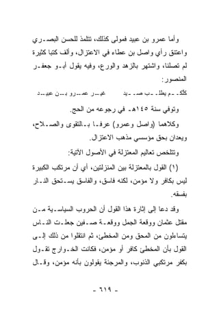 ‫ﻭﺃﻤﺎ ﻋﻤﺭﻭ ﺒﻥ ﻋﺒﻴﺩ ﻓﻤﻭﻟﻰ ﻜﺫﻟﻙ، ﺘﺘﻠﻤﺫ ﻟﻠﺤﺴﻥ ﺍﻟﺒﺼـﺭﻱ‬
‫ﻭﺍﻋﺘﻨﻕ ﺭﺃﻱ ﻭﺍﺼل ﺒﻥ ﻋﻁﺎﺀ ﻓﻲ ﺍﻻﻋﺘﺯﺍل، ﻭﺃﻟﻑ ﻜﺘﺒﺎ ﻜﺜﻴﺭﺓ‬
       ‫‪‬‬
‫ﻟﻡ ﺘﺼﻠﻨﺎ، ﻭﺍﺸﺘﻬﺭ ﺒﺎﻟﺯﻫﺩ ﻭﺍﻟﻭﺭﻉ، ﻭﻓﻴﻪ ﻴﻘﻭل ﺃﺒـﻭ ﺠﻌﻔـﺭ‬
                                               ‫ﺍﻟﻤﻨﺼﻭﺭ:‬
 ‫ﻏﻴ ـﺭ ﻋﻤ ـﺭﻭ ﺒ ـﻥ ﻋﺒﻴ ـﺩ‬
  ‫‪‬ـ ِ ‪  ‬ـ‬  ‫ﹶ ‪‬ـ ‪  ‬ـ‬       ‫ﻜﻠ ﹸـ ـﻡ ﻴﻁﹸـ ـﺏ ﺼـ ـﻴ‪‬ﺩ‬
                                         ‫‪‬‬   ‫‪ ‬ﻠ‬     ‫ﱡﻜ‬

             ‫ﻭﺘﻭﻓﻲ ﺴﻨﺔ ٥٤١ﻫـ ﻓﻲ ﺭﺠﻭﻋﻪ ﻤﻥ ﺍﻟﺤﺞ.‬
‫ﻭﻜﻼﻫﻤﺎ )ﻭﺍﺼل ﻭﻋﻤﺭﻭ( ﻋﺭﻓـﺎ ﺒـﺎﻟﺘﻘﻭﻯ ﻭﺍﻟﺼـﻼﺡ،‬
                    ‫ﻭﻴﻌﺩﺍﻥ ﺒﺤﻕ ﻤﺅﺴﺴﻲ ﻤﺫﻫﺏ ﺍﻻﻋﺘﺯﺍل.‬
             ‫ﻭﺘﺘﻠﺨﺹ ﺘﻌﺎﻟﻴﻡ ﺍﻟﻤﻌﺘﺯﻟﺔ ﻓﻲ ﺍﻷﺼﻭل ﺍﻵﺘﻴﺔ:‬
‫)١( ﺍﻟﻘﻭل ﺒﺎﻟﻤﻌﺘﺯﻟﺔ ﺒﻴﻥ ﺍﻟﻤﻨﺯﻟﺘﻴﻥ، ﺃﻱ ﺃﻥ ﻤﺭﺘﻜﺏ ﺍﻟﻜﺒﻴﺭﺓ‬
‫ﻟﻴﺱ ﺒﻜﺎﻓﺭ ﻭﻻ ﻤﺅﻤﻥ، ﻟﻜﻨﻪ ﻓﺎﺴﻕ، ﻭﺍﻟﻔﺎﺴﻕ ﻴﺴـﺘﺤﻕ ﺍﻟﻨـﺎﺭ‬
                                                   ‫ﺒﻔﺴﻘﻪ.‬
‫ﻭﻗﺩ ﺩﻋﺎ ﺇﻟﻰ ﺇﺜﺎﺭﺓ ﻫﺫﺍ ﺍﻟﻘﻭل ﺃﻥ ﺍﻟﺤﺭﻭﺏ ﺍﻟﺴﻴﺎﺴـﻴﺔ ﻤـﻥ‬
‫ﻤﻘﺘل ﻋﺜﻤﺎﻥ ﻭﻭﻗﻌﺔ ﺍﻟﺠﻤل ﻭﻭﻗﻌـﺔ ﺼـﻔﻴﻥ ﺠﻌﻠـﺕ ﺍﻟﻨـﺎﺱ‬
‫ﻴﺘﺴﺎﺀﻟﻭﻥ ﻤﻥ ﺍﻟﻤﺤﻕ ﻭﻤﻥ ﺍﻟﻤﺨﻁﺊ، ﺜﻡ ﺍﻨﺘﻘﻠﻭﺍ ﻤﻥ ﺫﻟﻙ ﺇﻟـﻰ‬
‫ﺍﻟﻘﻭل ﺒﺄﻥ ﺍﻟﻤﺨﻁﺊ ﻜﺎﻓﺭ ﺃﻭ ﻤﺅﻤﻥ، ﻓﻜﺎﻨﺕ ﺍﻟﺨـﻭﺍﺭﺝ ﺘﻘـﻭل‬
‫ﺒﻜﻔﺭ ﻤﺭﺘﻜﺒﻲ ﺍﻟﺫﻨﻭﺏ، ﻭﺍﻟﻤﺭﺠﺌﺔ ﻴﻘﻭﻟﻭﻥ ﺒﺄﻨﻪ ﻤﺅﻤﻥ، ﻭﻗـﺎل‬


                      ‫- ٩١٦ -‬
 