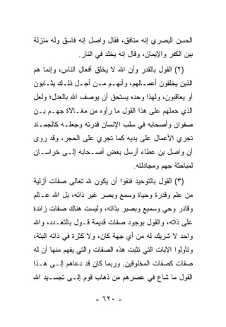 ‫ﺍﻟﺤﺴﻥ ﺍﻟﺒﺼﺭﻱ ﺇﻨﻪ ﻤﻨﺎﻓﻕ، ﻓﻘﺎل ﻭﺍﺼل ﺇﻨﻪ ﻓﺎﺴﻕ ﻭﻟﻪ ﻤﻨﺯﻟﺔ‬
               ‫ﺒﻴﻥ ﺍﻟﻜﻔﺭ ﻭﺍﻹﻴﻤﺎﻥ، ﻭﻗﺎل ﺇﻨﻪ ﻴﺨﻠﺩ ﻓﻲ ﺍﻟﻨﺎﺭ.‬
‫)٢( ﺍﻟﻘﻭل ﺒﺎﻟﻘﺩﺭ ﻭﺃﻥ ﺍﷲ ﻻ ﻴﺨﻠﻕ ﺃﻓﻌﺎل ﺍﻟﻨﺎﺱ، ﻭﺇﻨﻤﺎ ﻫﻡ‬
‫ﺍﻟﺫﻴﻥ ﻴﺨﻠﻘﻭﻥ ﺃﻋﻤـﺎﻟﻬﻡ، ﻭﺃﻨﻬـﻡ ﻤـﻥ ﺃﺠـل ﺫﻟـﻙ ﻴﺜـﺎﺒﻭﻥ‬
‫ﺃﻭ ﻴﻌﺎﻗﺒﻭﻥ، ﻭﻟﻬﺫﺍ ﻭﺤﺩﻩ ﻴﺴﺘﺤﻕ ﺃﻥ ﻴﻭﺼﻑ ﺍﷲ ﺒﺎﻟﻌﺩل؛ ﻭﻟﻌل‬
‫ﺍﻟﺫﻱ ﺤﻤﻠﻬﻡ ﻋﻠﻰ ﻫﺫﺍ ﺍﻟﻘﻭل ﻤﺎ ﺭﺃﻭﻩ ﻤﻥ ﻤﻐـﺎﻻﺓ ﺠﻬـﻡ ﺒـﻥ‬
‫ﺼﻔﻭﺍﻥ ﻭﺃﺼﺤﺎﺒﻪ ﻓﻲ ﺴﻠﺏ ﺍﻹﻨﺴﺎﻥ ﻗﺩﺭﺘﻪ ﻭﺠﻌﻠـﻪ ﻜﺎﻟﺠﻤـﺎﺩ‬
‫ﺘﺠﺭﻱ ﺍﻷﻋﻤﺎل ﻋﻠﻰ ﻴﺩﻴﻪ ﻜﻤﺎ ﺘﺠﺭﻱ ﻋﻠﻰ ﺍﻟﺤﺠﺭ، ﻭﻗﺩ ﺭﻭﻯ‬
‫ﺃﻥ ﻭﺍﺼل ﺒﻥ ﻋﻁﺎﺀ ﺃﺭﺴل ﺒﻌﺽ ﺃﺼـﺤﺎﺒﻪ ﺇﻟـﻰ ﺨﺭﺍﺴـﺎﻥ‬
                                   ‫ﻟﻤﺒﺎﺤﺜﺔ ﺠﻬﻡ ﻭﻤﺠﺎﺩﻟﺘﻪ.‬
‫)٣( ﺍﻟﻘﻭل ﺒﺎﻟﺘﻭﺤﻴﺩ ﻓﻨﻔﻭﺍ ﺃﻥ ﻴﻜﻭﻥ ﷲ ﺘﻌﺎﻟﻰ ﺼﻔﺎﺕ ﺃﺯﻟﻴﺔ‬
‫ﻤﻥ ﻋﻠﻡ ﻭﻗﺩﺭﺓ ﻭﺤﻴﺎﺓ ﻭﺴﻤﻊ ﻭﺒﺼﺭ ﻏﻴﺭ ﺫﺍﺘﻪ، ﺒل ﺍﷲ ﻋـﺎﻟﻡ‬
‫ﻭﻗﺎﺩﺭ ﻭﺤﻲ ﻭﺴﻤﻴﻊ ﻭﺒﺼﻴﺭ ﺒﺫﺍﺘﻪ، ﻭﻟﻴﺴﺕ ﻫﻨﺎﻙ ﺼﻔﺎﺕ ﺯﺍﺌﺩﺓ‬
‫ﻋﻠﻰ ﺫﺍﺘﻪ، ﻭﺍﻟﻘﻭل ﺒﻭﺠﻭﺩ ﺼﻔﺎﺕ ﻗﺩﻴﻤﺔ ﻗـﻭل ﺒﺎﻟﺘﻌـﺩﺩ، ﻭﺍﷲ‬
‫ﻭﺍﺤﺩ ﻻ ﺸﺭﻴﻙ ﻟﻪ ﻤﻥ ﺃﻱ ﺠﻬﺔ ﻜﺎﻥ، ﻭﻻ ﻜﺜﺭﺓ ﻓﻲ ﺫﺍﺘﻪ ﺍﻟﺒﺘﺔ،‬
‫ﻭﺘﺄﻭﻟﻭﺍ ﺍﻵﻴﺎﺕ ﺍﻟﺘﻲ ﺘﺜﺒﺕ ﻫﺫﻩ ﺍﻟﺼﻔﺎﺕ ﻭﺍﻟﺘﻲ ﻴﻔﻬﻡ ﻤﻨﻬﺎ ﺃﻥ ﻟﻪ‬
‫ﺼﻔﺎﺕ ﻜﺼﻔﺎﺕ ﺍﻟﻤﺨﻠﻭﻗﻴﻥ. ﻭﺭﺒﻤﺎ ﻜﺎﻥ ﻗﺩ ﺩﻋﺎﻫﻡ ﺇﻟـﻰ ﻫـﺫﺍ‬
‫ﺍﻟﻘﻭل ﻤﺎ ﺸﺎﻉ ﻓﻲ ﻋﺼﺭﻫﻡ ﻤﻥ ﺫﻫﺎﺏ ﻗﻭﻡ ﺇﻟـﻰ ﺘﺠﺴـﻴﺩ ﺍﷲ‬

                     ‫- ٠٢٦ -‬
 