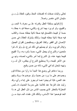 ‫ﺘﻌﺎﻟﻰ ﻭﺇﺜﺒﺎﺕ ﺼﻔﺎﺕ ﻟﻪ ﻜﺼﻔﺎﺕ ﺍﻟﻤﺨﻠـﻭﻗﻴﻥ، ﻜﻤﻘﺎﺘـل ﺒـﻥ‬
                             ‫ﺴﻠﻴﻤﺎﻥ ﺍﻟﺫﻱ ﻋﺎﺼﺭ ﻭﺍﺼﻼ.‬
                              ‫ﹰ‬
‫)٤( ﻗﻭﻟﻬﻡ ﺒﺴﻠﻁﺔ ﺍﻟﻌﻘل ﻭﻗﺩﺭﺘﻪ ﻋﻠـﻰ ﻤﻌﺭﻓـﺔ ﺍﻟﺤﺴـﻥ‬
‫ﻭﺍﻟﻘﺒﻴﺢ، ﻭﻟﻭ ﻟﻡ ﻴﺭﺩ ﺒﻬﻤﺎ ﺸﺭﻉ، ﻭﻟﻠﺸﻲﺀ ﺼﻔﺔ ﻓﻴـﻪ ﺠﻌﻠﺘـﻪ‬
‫ﺤﺴﻨﺎ ﺃﻭ ﻗﺒﻴﺤﺎ، ﻓﺎﻟﺼﺩﻕ ﻓﻴﻪ ﺼﻔﺔ ﺫﺍﺘﻴﺔ ﺠﻌﻠﺘﻪ ﺤﺴﻨﺎ، ﻭﺍﻟﻜﺫﺏ‬
         ‫ﹰ‬                                ‫‪‬‬        ‫ﹰ‬
‫ﻓﻴﻪ ﺼﻔﺔ ﺫﺍﺘﻴﺔ ﺠﻌﻠﺘﻪ ﻗﺒﻴﺤﺎ، ﻭﻟﺫﻟﻙ ﻴﺸﺘﺭﻙ ﺍﻟﻌﻘﻼﺀ ﻓﻲ ﺤﺴﻥ‬
                            ‫‪‬‬
‫ﺍﻹﺤﺴﺎﻥ ﺇﻟﻰ ﺍﻟﻔﻘﻴﺭ ﻭﺇﻨﻘﺎﺫ ﺍﻟﻐﺭﻴﻕ، ﻭﻴﺴﺘﻘﺒﺤﻭﻥ ﻜﻔﺭﺍﻥ ﺍﻟﺠﻤﻴل‬
‫ﻭﺇﻴﻼﻡ ﺍﻟﺒﺭﻱﺀ، ﻭﻟﻭ ﻟﻡ ﻴﺼﻠﻬﻡ ﻓﻲ ﺫﻟﻙ ﺸﺭﻉ، ﺒل ﻭﻟﻭ ﻜـﺎﻨﻭﺍ‬
‫ﻤﻠﺤﺩﻴﻥ؛ ﻭﺍﻟﺸﺭﻉ ﻟﻡ ﻴﺠﻌل ﺍﻟﺸﻲﺀ ﺤﺴﻨﺎ ﺒﺄﻤﺭﻩ ﺒﻪ، ﻭﻻ ﺍﻟﻘﺒﻴﺢ‬
                     ‫ﹰ‬
‫ﻗﺒﻴﺤﺎ ﺒﻨﻬﻴﻪ ﻋﻨﻪ، ﺒل ﺍﻟﺸﺭﻉ ﺇﻨﻤﺎ ﺃﻤﺭ ﺒﺎﻟﺸﻲﺀ ﻟﺤﺴﻨﻪ، ﻭﻨﻬـﻲ‬
                                                  ‫‪‬‬
‫ﻋﻥ ﺍﻵﺨﺭ ﻟﻘﺒﺤﻪ، ﻭﻻ ﻴﺴﺘﻁﻴﻊ ﺍﻟﺸﺭﻉ ﺃﻥ ﻴﻌﻜﺱ، ﻷﻥ ﺃﻤـﺭﻩ‬
           ‫ﻭﻨﻬﻴﻪ ﺘﺎﺒﻌﺎﻥ ﻟﻤﺎ ﻓﻲ ﺍﻟﺸﻲﺀ ﺫﺍﺘﻪ ﻤﻥ ﺤﺴﻥ ﻭﻗﺒﺢ.‬
‫ﻭﺭﺒﻤﺎ ﺩﻋﺎﻫﻡ ﺇﻟﻰ ﻭﻀﻊ ﻫﺫﺍ ﺍﻟﻤﺒﺩﺃ ﻤﺎ ﺭﺃﻭﺍ ﻤﻥ ﻤﻐﺎﻻﺓ ﻗﻭﻡ‬
‫ﻭﺠﻤﻭﺩﻫﻡ ﻋﻠﻰ ﻤﺎ ﻭﺭﺩ ﻤﻥ ﺤﺩﻴﺙ ﻭﻟﻭ ﻤﻭﻀﻭﻋﺎ، ﻭﻭﻗـﻭﻓﻬﻡ‬
           ‫‪‬‬
‫ﻋﻨﺩ ﺍﻟﻨﺹ، ﻓﺈﺫﺍ ﻟﻡ ﻴﺠﺩﻭﺍ ﻨﺼﺎ ﻟﻡ ﻴﺠﺭﺅ ﻋﻠﻰ ﺇﺒﺩﺍﺀ ﺭﺃﻱ، ﻭﻗﺩ‬
                            ‫‪‬‬
‫ﺭﺃﻴﺕ ﻫﺫﻩ ﺍﻟﻨﺯﻋﺔ ﻋﻨﺩ ﻜﻼﻤﻨﺎ ﻋﻠﻰ ﻤﺩﺭﺴﺔ ﺍﻟﺤﺩﻴﺙ، ﻓـﺄﺤﺱ‬
‫ﺍﻟﻤﻌﺘﺯﻟﺔ ﺒﺎﻟﺨﻁﺭ ﺍﻟﺫﻱ ﻴﺼﻴﺏ ﺍﻟﻨﺎﺱ ﻤﻥ ﺸل ﺍﻟﻌﻘل ﺇﻟﻰ ﻫـﺫﺍ‬
‫ﺍﻟﺤﺩ ﻓﻭﻀﻌﻭﺍ ﻫﺫﺍ ﺍﻷﺴﺎﺱ، ﻭﻟﺫﻟﻙ ﻜﺎﻥ ﻋﻠﻤﺎﺀ ﺍﻟﺤـﺩﻴﺙ ﻤـﻥ‬

                     ‫- ١٢٦ -‬
 