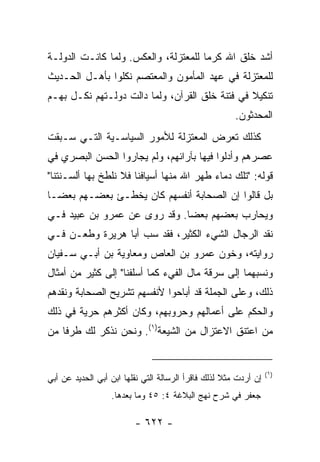 ‫ﺃﺸﺩ ﺨﻠﻕ ﺍﷲ ﻜﺭﻤﺎ ﻟﻠﻤﻌﺘﺯﻟﺔ، ﻭﺍﻟﻌﻜﺱ. ﻭﻟﻤﺎ ﻜﺎﻨـﺕ ﺍﻟﺩﻭﻟـﺔ‬
                                      ‫‪‬‬
‫ﻟﻠﻤﻌﺘﺯﻟﺔ ﻓﻲ ﻋﻬﺩ ﺍﻟﻤﺄﻤﻭﻥ ﻭﺍﻟﻤﻌﺘﺼﻡ ﻨﻜﻠﻭﺍ ﺒﺄﻫـل ﺍﻟﺤـﺩﻴﺙ‬
‫ﺘﻨﻜﻴﻼ ﻓﻲ ﻓﺘﻨﺔ ﺨﻠﻕ ﺍﻟﻘﺭﺁﻥ، ﻭﻟﻤﺎ ﺩﺍﻟﺕ ﺩﻭﻟـﺘﻬﻡ ﻨﻜـل ﺒﻬـﻡ‬
                                                ‫ﹰ‬
                                                       ‫ﺍﻟﻤﺤ ‪‬ﺜﻭﻥ.‬
                                                           ‫ﺩ‬
‫ﻜﺫﻟﻙ ﺘﻌﺭﺽ ﺍﻟﻤﻌﺘﺯﻟﺔ ﻟﻸﻤﻭﺭ ﺍﻟﺴﻴﺎﺴـﻴﺔ ﺍﻟﺘـﻲ ﺴـﺒﻘﺕ‬
‫ﻋﺼﺭﻫﻡ ﻭﺃﺩﻟﻭﺍ ﻓﻴﻬﺎ ﺒﺂﺭﺍﺌﻬﻡ، ﻭﻟﻡ ﻴﺠﺎﺭﻭﺍ ﺍﻟﺤﺴﻥ ﺍﻟﺒﺼﺭﻱ ﻓﻲ‬
‫ﻗﻭﻟﻪ: "ﺘﻠﻙ ﺩﻤﺎﺀ ﻁﻬﺭ ﺍﷲ ﻤﻨﻬﺎ ﺃﺴﻴﺎﻓﻨﺎ ﻓﻼ ﻨﻠﻁﺦ ﺒﻬﺎ ﺃﻟﺴـﻨﺘﻨﺎ"‬
‫ﺒل ﻗﺎﻟﻭﺍ ﺇﻥ ﺍﻟﺼﺤﺎﺒﺔ ﺃﻨﻔﺴﻬﻡ ﻜﺎﻥ ﻴﺨﻁـﺊ ﺒﻌﻀـﻬﻡ ﺒﻌ ‪‬ـﺎ‬
  ‫ﻀ‬
‫ﻭﻴﺤﺎﺭﺏ ﺒﻌﻀﻬﻡ ﺒﻌﻀﺎ. ﻭﻗﺩ ﺭﻭﻯ ﻋﻥ ﻋﻤﺭﻭ ﺒﻥ ﻋﺒﻴﺩ ﻓـﻲ‬
                              ‫‪‬‬
‫ﻨﻘﺩ ﺍﻟﺭﺠﺎل ﺍﻟﺸﻲﺀ ﺍﻟﻜﺜﻴﺭ، ﻓﻘﺩ ﺴﺏ ﺃﺒﺎ ﻫﺭﻴﺭﺓ ﻭﻁﻌـﻥ ﻓـﻲ‬
‫ﺭﻭﺍﻴﺘﻪ، ﻭﺨ ‪‬ﻥ ﻋﻤﺭﻭ ﺒﻥ ﺍﻟﻌﺎﺹ ﻭﻤﻌﺎﻭﻴﺔ ﺒﻥ ﺃﺒـﻲ ﺴـﻔﻴﺎﻥ‬
                                      ‫ﻭ‬
‫ﻭﻨﺴﺒﻬﻤﺎ ﺇﻟﻰ ﺴﺭﻗﺔ ﻤﺎل ﺍﻟﻔﻲﺀ ﻜﻤﺎ ﺃﺴﻠﻔﻨﺎ" ﺇﻟﻰ ﻜﺜﻴﺭ ﻤﻥ ﺃﻤﺜﺎل‬
‫ﺫﻟﻙ، ﻭﻋﻠﻰ ﺍﻟﺠﻤﻠﺔ ﻗﺩ ﺃﺒﺎﺤﻭﺍ ﻷﻨﻔﺴﻬﻡ ﺘﺸﺭﻴﺢ ﺍﻟﺼﺤﺎﺒﺔ ﻭﻨﻘﺩﻫﻡ‬
‫ﻭﺍﻟﺤﻜﻡ ﻋﻠﻰ ﺃﻋﻤﺎﻟﻬﻡ ﻭﺤﺭﻭﺒﻬﻡ، ﻭﻜﺎﻥ ﺃﻜﺜﺭﻫﻡ ﺤﺭﻴﺔ ﻓﻲ ﺫﻟﻙ‬
‫ﻤﻥ ﺍﻋﺘﻨﻕ ﺍﻻﻋﺘﺯﺍل ﻤﻥ ﺍﻟﺸﻴﻌﺔ)١(. ﻭﻨﺤﻥ ﻨﺫﻜﺭ ﻟﻙ ﻁﺭﻓﺎ ﻤﻥ‬
    ‫ﹰ‬


                                                                  ‫)١(‬
‫ﺇﻥ ﺃﺭﺩﺕ ﻤﺜﻼ ﻟﺫﻟﻙ ﻓﺎﻗﺭﺃ ﺍﻟﺭﺴﺎﻟﺔ ﺍﻟﺘﻲ ﻨﻘﻠﻬﺎ ﺍﺒﻥ ﺃﺒﻲ ﺍﻟﺤﺩﻴﺩ ﻋﻥ ﺃﺒﻲ‬
                                                    ‫ﹰ‬
                  ‫ﺠﻌﻔﺭ ﻓﻲ ﺸﺭﺡ ﻨﻬﺞ ﺍﻟﺒﻼﻏﺔ ٤: ٥٤ ﻭﻤﺎ ﺒﻌﺩﻫﺎ.‬

                         ‫- ٢٢٦ -‬
 