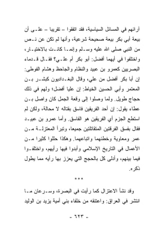 ‫ﺁﺭﺍﺌﻬﻡ ﻓﻲ ﺍﻟﻤﺴﺎﺌل ﺍﻟﺴﻴﺎﺴﻴﺔ، ﻓﻘﺩ ﺍﺘﻔﻘﻭﺍ – ﺘﻘﺭﻴﺒﺎ – ﻋﻠـﻰ ﺃﻥ‬
           ‫‪‬‬
‫ﺒﻴﻌﺔ ﺃﺒﻲ ﺒﻜﺭ ﺒﻴﻌﺔ ﺼﺤﻴﺤﺔ ﺸﺭﻋﻴﺔ، ﻭﺃﻨﻬﺎ ﻟﻡ ﺘﻜﻥ ﻋﻥ ﻨـﺹ‬
‫ﻤﻥ ﺍﻟﻨﺒﻲ ﺼﻠﻰ ﺍﷲ ﻋﻠﻴﻪ ﻭﺴـﻠﻡ ﻭﺇﻨﻤـﺎ ﻜﺎﻨـﺕ ﺒﺎﻻﺨﺘﻴـﺎﺭ،‬
‫ﻭﺍﺨﺘﻠﻔﻭﺍ ﻓﻲ ﺃﻴﻬﻤﺎ ﺃﻓﻀل: ﺃﺒﻭ ﺒﻜﺭ ﺃﻡ ﻋﻠـﻲ؟ ﻓﻘـﺎل ﻗـﺩﻤﺎﺀ‬
‫ﺍﻟﺒﺼﺭﻴﻴﻥ ﻜﻌﻤﺭﻭ ﺒﻥ ﻋﺒﻴﺩ ﻭﺍﻟﻨﻅﺎﻡ ﻭﺍﻟﺠﺎﺤﻅ ﻭﻫﺸﺎﻡ ﺍﻟ ﹸﻭﻁﻰ:‬
    ‫ﻔ‬
‫ﺇﻥ ﺃﺒﺎ ﺒﻜﺭ ﺃﻓﻀل ﻤﻥ ﻋﻠ ‪ ،‬ﻭﻗﺎل ﺍﻟﺒﻐـﺩﺍﺩﻴﻭﻥ ﻜﺒﺸـﺭ ﺒـﻥ‬
                            ‫ﻲ‬
‫ﺍﻟﻤﻌﺘﻤﺭ ﻭﺃﺒﻲ ﺍﻟﺤﺴﻴﻥ ﺍﻟﺨﻴﺎﻁ: ﺇﻥ ﻋﻠﻴﺎ ﺃﻓﻀل؛ ﻭﻟﻬﻡ ﻓﻲ ﺫﻟﻙ‬
                   ‫‪‬‬
‫ﺤﺠﺎﺝ ﻁﻭﻴل. ﻭﻟﻤﺎ ﻭﺼﻠﻭﺍ ﺇﻟﻰ ﻭﻗﻌﺔ ﺍﻟﺠﻤل ﻜﺎﻥ ﻭﺍﺼل ﺒـﻥ‬
‫ﻋﻁﺎﺀ ﻴﻘﻭل: ﺇﻥ ﺃﺤﺩ ﺍﻟﻔﺭﻴﻘﻴﻥ ﻓﺎﺴﻕ ﺒﻘﺘﺎﻟﻪ ﻻ ﻤﺤﺎﻟﺔ، ﻭﻟﻜﻥ ﻟﻡ‬
‫ﺍﺴﺘﻁﻊ ﺍﻟﺠﺯﻡ ﺃﻱ ﺍﻟﻔﺭﻴﻘﻴﻥ ﻫﻭ ﺍﻟﻔﺎﺴﻕ. ﻭﺃﻤﺎ ﻋﻤﺭﻭ ﺒﻥ ﻋﺒﻴـﺩ‬
‫ﻓﻘﺎل ﺒﻔﺴﻕ ﺍﻟﻔﺭﻗﺘﻴﻥ ﺍﻟﻤﺘﻘﺎﺘﻠﺘﻴﻥ ﺠﻤﻴﻌﺎ، ﻭﺘﺒﺭﺃ ﺍﻟﻤﻌﺘﺯﻟـﺔ ﻤـﻥ‬
                      ‫‪‬‬
‫ﻋﻤﺭ ﻭﻤﻌﺎﻭﻴﺔ ﻭﺨﻁﺌﻬﻤﺎ ﻭﺍﺘﺒﺎﻋﻬﻤﺎ. ﻭﻫﻜﺫﺍ ﺤﻠﻠﻭﺍ ﻜﺜﻴﺭﺍ ﻤـﻥ‬
     ‫‪‬‬
‫ﺍﻷﻋﻤﺎل ﻓﻲ ﺍﻟﺘﺎﺭﻴﺦ ﺍﻹﺴﻼﻤﻲ ﻭﺃﺒﺩﻭﺍ ﻓﻴﻬﺎ ﺭﺃﻴﻬﻡ، ﻭﺍﺨﺘﻠﻔـﻭﺍ‬
‫ﻓﻴﻤﺎ ﺒﻴﻨﻬﻡ، ﻭﺃﺩﻟﻰ ﻜل ﺒﺎﻟﺤﺠﺞ ﺍﻟﺘﻲ ﻴﻌﺯﺯ ﺒﻬﺎ ﺭﺃﻴﻪ ﻤﻤﺎ ﻴﻁﻭل‬
                                                   ‫ﺫﻜﺭﻩ.‬
                        ‫***‬
‫ﻭﻗﺩ ﻨﺸﺄ ﺍﻻﻋﺘﺯﺍل ﻜﻤﺎ ﺭﺃﻴﺕ ﻓﻲ ﺍﻟﺒﺼﺭﺓ، ﻭﺴـﺭﻋﺎﻥ ﻤـﺎ‬
‫ﺍﻨﺘﺸﺭ ﻓﻲ ﺍﻟﻌﺭﺍﻕ: ﻭﺍﻋﺘﻨﻘﻪ ﻤﻥ ﺨﻠﻔﺎﺀ ﺒﻨﻲ ﺃﻤﻴﺔ ﻴﺯﻴﺩ ﺒﻥ ﺍﻟﻭﻟﻴﺩ‬

                      ‫- ٣٢٦ -‬
 