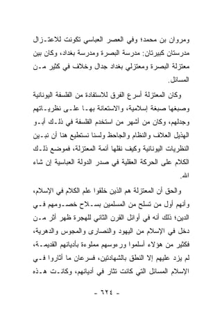 ‫ﻭﻤﺭﻭﺍﻥ ﺒﻥ ﻤﺤﻤﺩ؛ ﻭﻓﻲ ﺍﻟﻌﺼﺭ ﺍﻟﻌﺒﺎﺴﻲ ﺘﻜﻭﻨﺕ ﻟﻼﻋﺘـﺯﺍل‬
‫ﻤﺩﺭﺴﺘﺎﻥ ﻜﺒﻴﺭﺘﺎﻥ: ﻤﺩﺭﺴﺔ ﺍﻟﺒﺼﺭﺓ ﻭﻤﺩﺭﺴﺔ ﺒﻐﺩﺍﺩ، ﻭﻜﺎﻥ ﺒﻴﻥ‬
‫ﻤﻌﺘﺯﻟﺔ ﺍﻟﺒﺼﺭﺓ ﻭﻤﻌﺘﺯﻟﻲ ﺒﻐﺩﺍﺩ ﺠﺩﺍل ﻭﺨﻼﻑ ﻓﻲ ﻜﺜﻴﺭ ﻤـﻥ‬
                                                 ‫ﺍﻟﻤﺴﺎﺌل.‬
‫ﻭﻜﺎﻥ ﺍﻟﻤﻌﺘﺯﻟﺔ ﺃﺴﺭﻉ ﺍﻟﻔﺭﻕ ﻟﻼﺴﺘﻔﺎﺩﺓ ﻤﻥ ﺍﻟﻔﻠﺴﻔﺔ ﺍﻟﻴﻭﻨﺎﻨﻴﺔ‬
‫ﻭﺼﺒﻐﻬﺎ ﺼﺒﻐﺔ ﺇﺴﻼﻤﻴﺔ، ﻭﺍﻻﺴﺘﻌﺎﻨﺔ ﺒﻬـﺎ ﻋﻠـﻰ ﻨﻅﺭﻴـﺎﺘﻬﻡ‬
‫ﻭﺠﺩﻟﻬﻡ، ﻭﻜﺎﻥ ﻤﻥ ﺃﺸﻬﺭ ﻤﻥ ﺍﺴﺘﺨﺩﻡ ﺍﻟﻔﻠﺴﻔﺔ ﻓﻲ ﺫﻟـﻙ ﺃﺒـﻭ‬
‫ﺍﻟﻬﺫﻴل ﺍﻟﻌﻼﻑ ﻭﺍﻟﻨﻅﺎﻡ ﻭﺍﻟﺠﺎﺤﻅ ﻭﻟﺴﻨﺎ ﻨﺴﺘﻁﻴﻊ ﻫﻨﺎ ﺃﻥ ﻨﺒـﻴﻥ‬
‫ﺍﻟﻨﻅﺭﻴﺎﺕ ﺍﻟﻴﻭﻨﺎﻨﻴﺔ ﻭﻜﻴﻑ ﻨﻘﻠﻬﺎ ﺃﺌﻤﺔ ﺍﻟﻤﻌﺘﺯﻟﺔ، ﻓﻤﻭﻀﻊ ﺫﻟـﻙ‬
‫ﺍﻟﻜﻼﻡ ﻋﻠﻰ ﺍﻟﺤﺭﻜﺔ ﺍﻟﻌﻘﻠﻴﺔ ﻓﻲ ﺼﺩﺭ ﺍﻟﺩﻭﻟﺔ ﺍﻟﻌﺒﺎﺴﻴﺔ ﺇﻥ ﺸﺎﺀ‬
                                                     ‫ﺍﷲ.‬
‫ﻭﺍﻟﺤﻕ ﺃﻥ ﺍﻟﻤﻌﺘﺯﻟﺔ ﻫﻡ ﺍﻟﺫﻴﻥ ﺨﻠﻘﻭﺍ ﻋﻠﻡ ﺍﻟﻜﻼﻡ ﻓﻲ ﺍﻹﺴﻼﻡ،‬
‫ﻭﺃﻨﻬﻡ ﺃﻭل ﻤﻥ ﺘﺴﻠﺢ ﻤﻥ ﺍﻟﻤﺴﻠﻤﻴﻥ ﺒﺴـﻼﺡ ﺨﺼـﻭﻤﻬﻡ ﻓـﻲ‬
‫ﺍﻟﺩﻴﻥ؛ ﺫﻟﻙ ﺃﻨﻪ ﻓﻲ ﺃﻭﺍﺌل ﺍﻟﻘﺭﻥ ﺍﻟﺜﺎﻨﻲ ﻟﻠﻬﺠﺭﺓ ﻅﻬﺭ ﺃﺜﺭ ﻤـﻥ‬
‫ﺩﺨل ﻓﻲ ﺍﻹﺴﻼﻡ ﻤﻥ ﺍﻟﻴﻬﻭﺩ ﻭﺍﻟﻨﺼﺎﺭﻯ ﻭﺍﻟﻤﺠﻭﺱ ﻭﺍﻟﺩﻫﺭﻴﺔ،‬
‫ﻓﻜﺜﻴﺭ ﻤﻥ ﻫﺅﻻﺀ ﺃﺴﻠﻤﻭﺍ ﻭﺭﺀﻭﺴﻬﻡ ﻤﻤﻠﻭﺀﺓ ﺒﺄﺩﻴﺎﻨﻬﻡ ﺍﻟﻘﺩﻴﻤـﺔ،‬
‫ﻟﻡ ﻴﺯﺩ ﻋﻠﻴﻬﻡ ﺇﻻ ﺍﻟﻨﻁﻕ ﺒﺎﻟﺸﻬﺎﺩﺘﻴﻥ، ﻓﺴﺭﻋﺎﻥ ﻤﺎ ﺃﺜﺎﺭﻭﺍ ﻓـﻲ‬
‫ﺍﻹﺴﻼﻡ ﺍﻟﻤﺴﺎﺌل ﺍﻟﺘﻲ ﻜﺎﻨﺕ ﺘﺜﺎﺭ ﻓﻲ ﺃﺩﻴﺎﻨﻬﻡ، ﻭﻜﺎﻨـﺕ ﻫـﺫﻩ‬

                      ‫- ٤٢٦ -‬
 