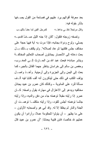 ‫ﺒﻌﺩ ﻤﻌﺭﻓﺔ ﺃﻗﻭﺍﻟﻬﻡ ﻴﺭﺩ ﻋﻠﻴﻬﻡ ﻓﻲ ﻓﺼﺎﺤﺔ ﻤﻥ ﺍﻟﻘﻭل ﻴﺼـﻔﻬﺎ‬
                                         ‫ﺒ ﱠﺎﺭ ﺒﻘﻭﻟﻪ ﻓﻴﻪ:‬
                                                      ‫ﺸ‬
 ‫ﻜﻤﺭﺠل ﺍﻟﻘﻴﻥ ﻟﻤﺎ ﺤ ﱠ ﺒﺎﻟﻠﻬـﺏ‬
 ‫ِ‬       ‫‪‬ﻑ‬                     ‫ﻭﻗﺎل ﻤﺭﺘﺠﻼ ﺘﻐﻠـﻲ ﺒﺩﺍﻫﺘـﻪ‬
                                              ‫ﹰ‬

‫ﻭﺘﺼﻔﻪ ﺯﻭﺠﺘﻪ ﻓﺘﻘﻭل: "ﻜﺎﻥ ﺇﺫﺍ ﺠ ﹼﻪ ﺍﻟﻠﻴل ﺼـﻑ ﻗﺩﻤﻴـﻪ‬
       ‫ﱠ‬          ‫ﻨ‬
‫ﻴﺼﻠﻲ، ﻭﻟﻭﺡ ﻭﺩﻭﺍﺓ ﺒﺠﺎﻨﺒﻪ، ﻓﺈﺫﺍ ﻤﺭﺕ ﺒﻪ ﺁﻴﺔ ﻓﻴﻬﺎ ﺤﺠﺔ ﻋﻠﻰ‬
‫ﻤﺨﺎﻟﻑ ﺠﻠﺱ ﻓﻜﺘﺒﻬﺎ ﺜﻡ ﻋﺎﺩ ﻟﺼﻼﺘﻪ". ﻭﻟﻡ ﻴﻜﺘﻑ ﺒـﺫﻟﻙ ﺒـل‬
‫ﺒﻌﺙ ﺩﻋﺎﺘﻪ ﺇﻟﻰ ﺍﻷﻤﺼﺎﺭ ﻴﺠﺎﺩﻟﻭﻥ ﺃﺼﺤﺎﺏ ﺍﻟﺘﻌﺎﻟﻴﻡ ﺍﻟﻤﺨﺎﻟﻔـﺔ‬
‫ﻭﻴﻨﺸﺭ ﻤﺒﺎﺩﺌﻪ؛ ﻓﺒﻌﺙ ﻋﺒﺩ ﺍﷲ ﺒﻥ ﺍﻟﺤـﺎﺭﺙ ﺇﻟـﻰ ﺍﻟﻤﻐـﺭﺏ،‬
‫ﻭﺤﻔﺹ ﺒﻥ ﺴﺎﻟﻡ ﺇﻟﻰ ﺨﺭﺍﺴﺎﻥ ﻴﻨﺎﻅﺭ ﺠﻬﻤﺎ ﺍﻟﻘﺎﺌل ﺒﺎﻟﺠﺒﺭ، ﻜﻤﺎ‬
                    ‫‪‬‬
‫ﺒﻌﺙ ﺇﻟﻰ ﺍﻟﻴﻤﻥ ﻭﺇﻟﻰ ﺍﻟﺠﺯﻴﺭﺓ ﻭﺇﻟﻰ ﺃﺭﻤﻴﻨﻴﺔ. ﻭﺃﺨـﺫ ﻭﺍﺼـل‬
‫ﻴﺅﻟﻑ ﺍﻟﻜﺘﺏ ﻓﻲ ﺫﻟﻙ ﺤﺘﻰ ﻟﻴﺫﻜﺭﻭﻥ ﺃﻨﻪ ﺃﻟﻑ ﻜﺘﺎﺒﺎ ﻓﻴﻪ ﺃﻟـﻑ‬
          ‫‪‬‬
‫ﻤﺴﺄﻟﺔ ﻟﻠﺭﺩ ﻋﻠﻰ ﺍﻟﻤﺎﻨﻭﻴﺔ – ﻭﻜﺫﻟﻙ ﻜﺎﻥ ﻋﻤﺭﻭ ﺒﻥ ﻋﺒﻴﺩ ﻴﺠﺎﺩل‬
‫ﻤﺨﺎﻟﻔﻴﻪ ﻭﻴﺩﻋﻭ ﺇﻟﻰ ﺍﻻﻋﺘﺯﺍل ﻓﻲ ﻤﻬﺎﺭﺓ، ﻴﻘﻭل ﻭﺍﺼﻔﻪ: ﻜـﺎﻥ‬
‫ﻋﻤﺭﻭ ﺇﺫﺍ ﺭﺃﻴﺘﻪ ﻤﻘﺒﻼ ﺘﻭﻫﻤﺘﻪ ﺠﺎﺀ ﻤﻥ ﺩﻓﻥ ﻭﺍﻟﺩﻴﻪ، ﻭﺇﺫﺍ ﺭﺃﻴﺘﻪ‬
                                     ‫ﹰ‬
‫ﺠﺎﻟﺴﺎ ﺘﻭﻫﻤﺘﻪ ﺃﺠﻠﺱ ﻟﻠ ﹶﻭ ‪ ،‬ﻭﺇﺫﺍ ﺭﺃﻴﺘﻪ ﻤﺘﻜﻠ ‪‬ـﺎ ﺘﻭﻫﻤـﺕ ﺃﻥ‬
            ‫ﻤ‬                  ‫ﻘ ﺩ‬                  ‫‪‬‬
‫ﺍﻟﺠﻨﺔ ﻭﺍﻟﻨﺎﺭ ﻟﻡ ﻴﺨﻠﻘﺎ ﺇﻻ ﻟﻪ. ﻭﻗﺩ ﺃﺒﻲ ﻫﻭ ﻭﺃﺼﺤﺎﺒﻪ ﺍﻷﻭﻟﻭﻥ –‬
‫ﻋﻠﻰ ﻤﺎ ﻴﻅﻬﺭ – ﺃﻥ ﻴﺘﻭﻟﻭﺍ ﻟﻠﺤﻜﻭﻤﺔ ﻋﻤ ﹰ، ﻭﺃﺭﺍﺩﻭﺍ ﺃﻥ ﻴﻜﻭﻥ‬
                 ‫ﻼ‬
‫ﻋﻤﻠﻬﻡ ﷲ ﺨﺎﻟﺼﺎ، ﻓﺎﺒﻥ ﻗﺘﻴﺒﺔ ﻴﺤﺩﺜﻨﺎ: "ﺃﻥ ﻋﻤﺭﻭ ﺒﻥ ﻋﺒﻴﺩ ﻗﺎل‬
                                          ‫‪‬‬

                      ‫- ٦٢٦ -‬
 