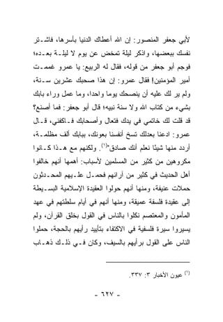 ‫ﻷﺒﻲ ﺠﻌﻔﺭ ﺍﻟﻤﻨﺼﻭﺭ: ﺇﻥ ﺍﷲ ﺃﻋﻁﺎﻙ ﺍﻟﺩﻨﻴﺎ ﺒﺄﺴﺭﻫﺎ، ﻓﺎﺸـﺘﺭ‬
‫ﻨﻔﺴﻙ ﺒﺒﻌﻀﻬﺎ، ﻭﺍﺫﻜﺭ ﻟﻴﻠﺔ ﺘﻤﺨﺽ ﻋﻥ ﻴﻭﻡ ﻻ ﻟﻴﻠـﺔ ﺒﻌـﺩﻩ؛‬
‫ﻓﻭﺠﻡ ﺃﺒﻭ ﺠﻌﻔﺭ ﻤﻥ ﻗﻭﻟﻪ، ﻓﻘﺎل ﻟﻪ ﺍﻟﺭﺒﻴﻊ: ﻴﺎ ﻋﻤﺭﻭ ﻏﻤﻤـﺕ‬
‫ﺃﻤﻴﺭ ﺍﻟﻤﺅﻤﻨﻴﻥ! ﻓﻘﺎل ﻋﻤﺭﻭ: ﺇﻥ ﻫﺫﺍ ﺼﺤﺒﻙ ﻋﺸﺭﻴﻥ ﺴـﻨﺔ،‬
‫ﻭﻟﻡ ﻴﺭ ﻟﻙ ﻋﻠﻴﻪ ﺃﻥ ﻴﻨﺼﺤﻙ ﻴﻭﻤﺎ ﻭﺍﺤﺩﺍ، ﻭﻤﺎ ﻋﻤل ﻭﺭﺍﺀ ﺒﺎﺒﻙ‬
                    ‫‪‬‬     ‫‪‬‬
‫ﺒﺸﻲﺀ ﻤﻥ ﻜﺘﺎﺏ ﺍﷲ ﻭﻻ ﺴﻨﺔ ﻨﺒﻴﻪ؛ ﻗﺎل ﺃﺒﻭ ﺠﻌﻔﺭ: ﻓﻤﺎ ﺃﺼﻨﻊ؟‬
‫ﻗﺩ ﻗﻠﺕ ﻟﻙ ﺨﺎﺘﻤﻲ ﻓﻲ ﻴﺩﻙ ﻓﺘﻌﺎل ﻭﺃﺼﺤﺎﺒﻙ ﻓـﺎﻜﻔﻨﻲ، ﻗـﺎل‬
‫ﻋﻤﺭﻭ: ﺍﺩﻋﻨﺎ ﺒﻌﺩﻟﻙ ﺘﺴﺦ ﺃﻨﻔﺴﻨﺎ ﺒﻌﻭﻨﻙ، ﺒﺒﺎﺒﻙ ﺃﻟﻑ ﻤﻅﻠﻤـﺔ،‬
‫ﺃﺭﺩﺩ ﻤﻨﻬﺎ ﺸﻴﺌﺎ ﻨﻌﻠﻡ ﺃﻨﻙ ﺼﺎﺩﻕ")١(. ﻭﻟﻜﻨﻬﻡ ﻤﻊ ﻫـﺫﺍ ﻜـﺎﻨﻭﺍ‬
                                          ‫ً‬
‫ﻤﻜﺭﻭﻫﻴﻥ ﻤﻥ ﻜﺜﻴﺭ ﻤﻥ ﺍﻟﻤﺴﻠﻤﻴﻥ ﻷﺴﺒﺎﺏ: ﺃﻫﻤﻬﺎ ﺃﻨﻬﻡ ﺨﺎﻟﻔﻭﺍ‬
‫ﺃﻫل ﺍﻟﺤﺩﻴﺙ ﻓﻲ ﻜﺜﻴﺭ ﻤﻥ ﺁﺭﺍﺌﻬﻡ ﻓﺤﻤـل ﻋﻠـﻴﻬﻡ ﺍﻟﻤﺤـﺩﺜﻭﻥ‬
‫ﺤﻤﻼﺕ ﻋﻨﻴﻔﺔ، ﻭﻤﻨﻬﺎ ﺃﻨﻬﻡ ﺤﻭﻟﻭﺍ ﺍﻟﻌﻘﻴﺩﺓ ﺍﻹﺴﻼﻤﻴﺔ ﺍﻟﺒﺴـﻴﻁﺔ‬
‫ﺇﻟﻰ ﻋﻘﻴﺩﺓ ﻓﻠﺴﻔﺔ ﻋﻤﻴﻘﺔ، ﻭﻤﻨﻬﺎ ﺃﻨﻬﻡ ﻓﻲ ﺃﻴﺎﻡ ﺴﻠﻁﺘﻬﻡ ﻓﻲ ﻋﻬﺩ‬
‫ﺍﻟﻤﺄﻤﻭﻥ ﻭﺍﻟﻤﻌﺘﺼﻡ ﻨﻜﻠﻭﺍ ﺒﺎﻟﻨﺎﺱ ﻓﻲ ﺍﻟﻘﻭل ﺒﺨﻠﻕ ﺍﻟﻘﺭﺁﻥ، ﻭﻟﻡ‬
‫ﻴﺴﻴﺭﻭﺍ ﺴﻴﺭﺓ ﻓﻠﺴﻔﻴﺔ ﻓﻲ ﺍﻻﻜﺘﻔﺎﺀ ﺒﺘﺄﻴﻴﺩ ﺭﺃﻴﻬﻡ ﺒﺎﻟﺤﺠﺔ، ﺤﻤﻠﻭﺍ‬
‫ﺍﻟﻨﺎﺱ ﻋﻠﻰ ﺍﻟﻘﻭل ﺒﺭﺃﻴﻬﻡ ﺒﺎﻟﺴﻴﻑ، ﻭﻜﺎﻥ ﻓـﻲ ﺫﻟـﻙ ﺫﻫـﺎﺏ‬


                                                        ‫)١(‬
                                  ‫ﻋﻴﻭﻥ ﺍﻷﺨﺒﺎﺭ ٣: ٧٣٣.‬

                     ‫- ٧٢٦ -‬
 