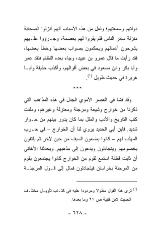 ‫ﺩﻭﻟﺘﻬﻡ ﻭﺴﻤﻌﺘﻬﻡ؛ ﻭﻟﻌل ﻤﻥ ﻫﺫﻩ ﺍﻷﺴﺒﺎﺏ ﺃﻨﻬﻡ ﺃﻨﺯﻟﻭﺍ ﺍﻟﺼﺤﺎﺒﺔ‬
‫ﻤﻨﺯﻟﺔ ﺴﺎﺌﺭ ﺍﻟﻨﺎﺱ ﻓﻠﻡ ﻴﻘﺭﻭﺍ ﻟﻬﻡ ﺒﻌﺼﻤﺔ، ﻭﺠـﺭﺅﻭﺍ ﻋﻠـﻴﻬﻡ‬
‫ﻴﺸﺭﺤﻭﻥ ﺃﻋﻤﺎﻟﻬﻡ ﻭﻴﺤﻜﻤﻭﻥ ﺒﺼﻭﺍﺏ ﺒﻌﻀﻬﺎ ﻭﺨﻁﺄ ﺒﻌﻀﻬﺎ،‬
‫ﻓﻘﺩ ﺭﺃﻴﺕ ﻤﺎ ﻗﺎل ﻋﻤﺭﻭ ﺒﻥ ﻋﺒﻴﺩ، ﻭﺠﺎﺀ ﺒﻌﺩﻩ ﺍﻟﻨﻅﺎﻡ ﻓﻨﻘﺩ ﻋﻤﺭ‬
‫ﻭﺃﺒﺎ ﺒﻜﺭ ﻭﺍﺒﻥ ﻤﺴﻌﻭﺩ ﻓﻲ ﺒﻌﺽ ﺃﻗﻭﺍﻟﻬﻡ، ﻭﺃﻜﺫﺏ ﺤﺫﻴﻔﺔ ﻭﺃﺒـﺎ‬
                               ‫ﻫﺭﻴﺭﺓ ﻓﻲ ﺤﺩﻴﺙ ﻁﻭﻴل )١(.‬
                         ‫***‬
‫ﻭﻗﺩ ﻓﺸﺎ ﻓﻲ ﺍﻟﻌﺼﺭ ﺍﻷﻤﻭﻱ ﺍﻟﺠﺩل ﻓﻲ ﻫﺫﻩ ﺍﻟﻤﺫﺍﻫﺏ ﺍﻟﺘﻲ‬
‫ﺫﻜﺭﻨﺎ ﻤﻥ ﺨﻭﺍﺭﺝ ﻭﺸﻴﻌﺔ ﻭﻤﺭﺠﺌﺔ ﻭﻤﻌﺘﺯﻟﺔ ﻭﻏﻴﺭﻫﻡ، ﻭﻤﻠﺌﺕ‬
‫ﻜﺘﺏ ﺍﻟﺘﺎﺭﻴﺦ ﻭﺍﻷﺩﺏ ﻭﺍﻟﻤﻠل ﺒﻤﺎ ﻜﺎﻥ ﻴﺩﻭﺭ ﺒﻴﻨﻬﻡ ﻤﻥ ﺤـﻭﺍﺭ‬
‫ﺸﺩﻴﺩ. ﻓﺎﺒﻥ ﺃﺒﻲ ﺍﻟﺤﺩﻴﺩ ﻴﺭﻭﻱ ﻟﻨﺎ ﺃﻥ ﺍﻟﺨﻭﺍﺭﺝ – ﻓﻲ ﺤـﺭﺏ‬
‫ﺍﻟﻤﻬﻠﺏ ﻟﻬﻡ – ﻜﺎﻨﻭﺍ ﻴﻀﻌﻭﻥ ﺍﻟﺴﻴﻑ ﻤﻥ ﺤﻴﻥ ﻵﺨﺭ ﺜﻡ ﻴﻠﺘﻘﻭﻥ‬
‫ﺒﺨﺼﻭﻤﻬﻡ ﻭﻴﺘﺠﺎﺩﻟﻭﻥ ﻭﻴﺩﻋﻭﻥ ﺇﻟﻰ ﻤﺫﻫﺒﻬﻡ. ﻭﻴﺤﺩﺜﻨﺎ ﺍﻷﻏﺎﻨﻲ‬
‫ﺃﻥ ﺜﺎﺒﺕ ﻗﻁ ﹶﺔ ﺍﺴﺘﻤﻊ ﻟﻘﻭﻡ ﻤﻥ ﺍﻟﺨﻭﺍﺭﺝ ﻜﺎﻨﻭﺍ ﻴﺠﺘﻤﻌﻭﻥ ﺒﻘﻭﻡ‬
                                          ‫ﹶ ﹸ ﹸﻨ‬
‫ﻤﻥ ﺍﻟﻤﺭﺠﺌﺔ ﺒﺨﺭﺍﺴﺎﻥ ﻓﻴﺘﺠﺎﺩﻟﻭﻥ ﻓﻤﺎل ﺇﻟﻰ ﻗـﻭل ﺍﻟﻤﺭﺠﺌـﺔ‬


                                                          ‫)١(‬
‫ﺘﺭﻯ ﻫﺫﺍ ﺍﻟﻘﻭل ﻤﻁﻭﻻ ﻭﻤﺭﺩﻭ ‪‬ﺍ ﻋﻠﻴﻪ ﻓﻲ ﻜﺘـﺎﺏ ﺘﺄﻭﻴـل ﻤﺨﺘﻠـﻑ‬
                             ‫ﺩ‬       ‫ﹰ‬
                       ‫ﺍﻟﺤﺩﻴﺙ ﻻﺒﻥ ﻗﺘﻴﺒﺔ ﺹ ١٢ ﻭﻤﺎ ﺒﻌﺩﻫﺎ.‬

                      ‫- ٨٢٦ -‬
 