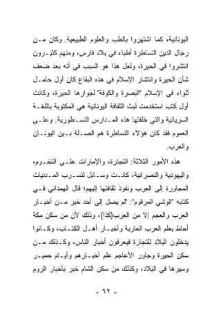 ‫ﺍﻟﻴﻭﻨﺎﻨﻴﺔ، ﻜﻤﺎ ﺍﺸﺘﻬﺭﻭﺍ ﺒﺎﻟﻁﺏ ﻭﺍﻟﻌﻠﻭﻡ ﺍﻟﻁﺒﻴﻌﻴﺔ. ﻭﻜﺎﻥ ﻤـﻥ‬
‫ﺭﺠﺎل ﺍﻟﺩﻴﻥ ﺍﻟﻨﺴﺎﻁﺭﺓ ﺃﻁﺒﺎﺀ ﻓﻲ ﺒﻼﺩ ﻓﺎﺭﺱ، ﻭﻤﻨﻬﻡ ﻜﺜﻴـﺭﻭﻥ‬
‫ﺍﻨﺘﺸﺭﻭﺍ ﻓﻲ ﺍﻟﺤﻴﺭﺓ، ﻭﻟﻌل ﻫﺫﺍ ﻫﻭ ﺍﻟﺴﺒﺏ ﻓﻲ ﺃﻨﻪ ﺒﻌﺩ ﻀﻌﻑ‬
‫ﺸﺄﻥ ﺍﻟﺤﻴﺭﺓ ﻭﺍﻨﺘﺸﺎﺭ ﺍﻹﺴﻼﻡ ﻓﻲ ﻫﺫﻩ ﺍﻟﺒﻘﺎﻉ ﻜﺎﻥ ﺃﻭل ﺤﺎﻤـل‬
‫ﻟﻠﻭﺍﺀ ﻓﻲ ﺍﻹﺴﻼﻡ "ﺍﻟﺒﺼﺭﺓ ﻭﺍﻟﻜﻭﻓﺔ" ﻟﺠﻭﺍﺭﻫﺎ ﺍﻟﺤﻴﺭﺓ، ﻭﻜﺎﻨﺕ‬
‫ﺃﻭل ﻜﺘﺏ ﺍﺴﺘﺨﺩﻤﺕ ﻟﺒﺙ ﺍﻟﺜﻘﺎﻓﺔ ﺍﻟﻴﻭﻨﺎﻨﻴﺔ ﻫﻲ ﺍﻟﻤﻜﺘﻭﺒﺔ ﺒﺎﻟﻠﻐـﺔ‬
‫ﺍﻟﺴﺭﻴﺎﻨﻴﺔ ﻭﺍﻟﺘﻲ ﺨﻠﻔﺘﻬﺎ ﻫﺫﻩ ﺍﻟﻤـﺩﺍﺭﺱ ﺍﻟﻨﺴـﻁﻭﺭﻴﺔ. ﻭﻋﻠـﻰ‬
‫ﺍﻟﻌﻤﻭﻡ ﻓﻘﺩ ﻜﺎﻥ ﻫﺅﻻﺀ ﺍﻟﻨﺴﺎﻁﺭﺓ ﻫﻡ ﺍﻟﺼـﻠﺔ ﺒـﻴﻥ ﺍﻟﻴﻭﻨـﺎﻥ‬
                                                ‫ﻭﺍﻟﻌﺭﺏ.‬
‫ﻫﺫﻩ ﺍﻷﻤﻭﺭ ﺍﻟﺜﻼﺜﺔ: ﺍﻟﺘﺠﺎﺭﺓ، ﻭﺍﻹﻤﺎﺭﺍﺕ ﻋﻠـﻰ ﺍﻟﺘﺨـﻭﻡ،‬
‫ﻭﺍﻟﻴﻬﻭﺩﻴﺔ ﻭﺍﻟﻨﺼﺭﺍﻨﻴﺔ، ﻜﺎﻨـﺕ ﻭﺴـﺎﺌل ﻟﺘﺴـﺭﺏ ﺍﻟﻤـﺩﻨﻴﺎﺕ‬
‫ﺍﻟﻤﺠﺎﻭﺭﺓ ﺇﻟﻰ ﺍﻟﻌﺭﺏ ﻭﻨﻔﻭﺫ ﺜﻘﺎﻓﺘﻬﺎ ﺇﻟﻴﻬﻡ؛ ﻗﺎل ﺍﻟﻬﻤ ‪‬ﺍﻨﻲ ﻓـﻲ‬
       ‫‪ ‬ﺩ‬
‫ﻜﺘﺎﺒﻪ "ﺍﻟﻭﺸﹾﻲ ﺍﻟﻤﺭﻗﻭﻡ": "ﻟﻡ ﻴﺼل ﺇﻟﻰ ﺃﺤﺩ ﺨﺒﺭ ﻤـﻥ ﺃﺨﺒـﺎﺭ‬
                                            ‫‪‬‬
‫ﺍﻟﻌﺭﺏ ﻭﺍﻟﻌﺠﻡ ﺇﻻ ﻤﻥ ﺍﻟﻌﺭﺏ)ﻜﺫﺍ(، ﻭﺫﻟﻙ ﻷﻥ ‪‬ﻥ ﺴﻜﻥ ﻤﻜﺔ‬
         ‫ﻤ‬
‫ﺃﺤﺎﻁ ﺒﻌﻠﻡ ﺍﻟﻌﺭﺏ ﺍﻟﻌﺎﺭﺒﺔ ﻭﺃﺨﺒـﺎﺭ ﺃﻫـل ﺍﻟﻜﺘـﺎﺏ، ﻭﻜـﺎﻨﻭﺍ‬
‫ﻴﺩﺨﻠﻭﻥ ﺍﻟﺒﻼﺩ ﻟﻠﺘﺠﺎﺭﺓ ﻓﻴﻌﺭﻓﻭﻥ ﺃﺨﺒﺎﺭ ﺍﻟﻨﺎﺱ، ﻭﻜـﺫﻟﻙ ‪‬ـﻥ‬
  ‫ﻤ‬
‫ﺴﻜﻥ ﺍﻟﺤﻴﺭﺓ ﻭﺠﺎﻭﺭ ﺍﻷﻋﺎﺠﻡ ﻋﻠﻡ ﺃﺨﺒـﺎﺭﻫﻡ ﻭﺃﻴـﺎﻡ ﺤﻤﻴـﺭ‬
‫ﻭﺴ ‪‬ﺭﻫﺎ ﻓﻲ ﺍﻟﺒﻼﺩ، ﻭﻜﺫﻟﻙ ‪‬ﻥ ﺴﻜﻥ ﺍﻟﺸﺎﻡ ﺨﺒﺭ ﺒﺄﺨﺒﺎﺭ ﺍﻟﺭﻭﻡ‬
                            ‫ﻤ‬                    ‫ِﻴ‬

                      ‫- ٢٦ -‬
 