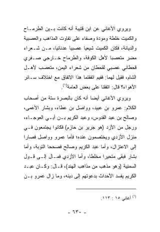 ‫ﻭﻴﺭﻭﻱ ﺍﻷﻏﺎﻨﻲ ﻋﻥ ﺍﺒﻥ ﻗﺘﻴﺒﺔ ﺃﻨﻪ ﻜﺎﻨﺕ ﺒـﻴﻥ ﺍﻟﻁﺭ ‪‬ـﺎﺡ‬
   ‫ﻤ‬
‫ﻭﺍﻟﻜﻤﻴ‪‬ﺕ ﺨﻠﻁﺔ ﻭﻤﻭﺩﺓ ﻭﺼﻔﺎﺀ ﻋﻠﻰ ﺘﻔﺎﻭﺕ ﺍﻟﻤﺫﺍﻫﺏ ﻭﺍﻟﻌﺼﺒﻴﺔ‬
                                               ‫ﹸ‪‬‬
‫ﻭﺍﻟﺩﻴﺎﻨﺔ، ﻓﻜﺎﻥ ﺍﻟﻜﻤﻴﺕ ﺸﻴﻌﻴﺎ ﻋﺼﺒﻴﺎ ﻋﺩﻨﺎﻨﻴﺎ، ﻤـﻥ ﺸـﻌﺭﺍﺀ‬
             ‫‪‬‬       ‫‪‬‬     ‫‪‬‬
‫ﻤﻀﺭ ﻤﺘﻌﺼﺒﺎ ﻷﻫل ﺍﻟﻜﻭﻓﺔ، ﻭﺍﻟﻁﺭ ‪‬ﺎﺡ ﺨـﺎﺭﺠﻲ ‪‬ـﻔﹾﺭﻱ‬
     ‫ﺼ‬          ‫ﹼ ِﻤ‬                 ‫‪‬‬
‫ﻗﺤﻁﺎﻨﻲ ﻋﺼﺒﻲ ﻟﻘﺤﻁﺎﻥ ﻤﻥ ﺸﻌﺭﺍﺀ ﺍﻟﻴﻤﻥ، ﻤﺘﻌﺼﺏ ﻷﻫـل‬
‫ﺍﻟﺸﺎﻡ، ﻓﻘﻴل ﻟﻬﻤﺎ: ﻓﻔﻴﻡ ﺍﺘﻔﻘﺘﻤﺎ ﻫﺫﺍ ﺍﻻﺘﻔﺎﻕ ﻤﻊ ﺍﺨﺘﻼﻑ ﺴـﺎﺌﺭ‬
                  ‫ﺍﻷﻫﻭﺍﺀ؟ ﻗﺎل: ﺍﺘﻔﻘﻨﺎ ﻋﻠﻰ ﺒﻌﺽ ﺍﻟﻌﺎﻤﺔ)١(.‬
‫ﻭﻴﺭﻭﻱ ﺍﻷﻏﺎﻨﻲ ﺃﻴﻀﺎ ﺃﻨﻪ ﻜﺎﻥ ﺒﺎﻟﺒﺼﺭﺓ ﺴﺘﺔ ﻤﻥ ﺃﺼﺤﺎﺏ‬
                              ‫‪‬‬
‫ﺍﻟﻜﻼﻡ: ﻋﻤﺭﻭ ﺒﻥ ﻋﺒﻴﺩ، ﻭﻭﺍﺼل ﺒﻥ ﻋﻁﺎﺀ، ﻭﺒﺸﺎﺭ ﺍﻷﻋﻤﻰ،‬
‫ﻭﺼﺎﻟﺢ ﺒﻥ ﻋﺒﺩ ﺍﻟﻘﺩﻭﺱ، ﻭﻋﺒﺩ ﺍﻟﻜﺭﻴﻡ ﺒـﻥ ﺃﺒـﻲ ﺍﻟﻌﻭﺠـﺎﺀ،‬
‫ﻭﺭﺠل ﻤﻥ ﺍﻷﺯﺩ )ﻫﻭ ﺠﺭﻴﺭ ﺒﻥ ﺤﺎﺯﻡ( ﻓﻜﺎﻨﻭﺍ ﻴﺠﺘﻤﻌﻭﻥ ﻓـﻲ‬
‫ﻤﻨﺯل ﺍﻷﺯﺩﻱ ﻭﻴﺨﺘﺼﻤﻭﻥ ﻋﻨﺩﻩ؛ ﻓﺄﻤﺎ ﻋﻤﺭﻭ ﻭﻭﺍﺼل ﻓﺼﺎﺭﺍ‬
‫ﺇﻟﻰ ﺍﻻﻋﺘﺯﺍل، ﻭﺃﻤﺎ ﻋﺒﺩ ﺍﻟﻜﺭﻴﻡ ﻭﺼﺎﻟﺢ ﻓﺼﺤﺤﺎ ﺍﻟﺘﻭﺒﺔ، ﻭﺃﻤﺎ‬
‫ﺒﺸﺎﺭ ﻓﺒﻘﻰ ﻤﺘﺤﻴﺭﺍ ﻤﺨﻠﻁﺎ، ﻭﺃﻤﺎ ﺍﻷﺯﺩﻱ ﻓﻤـﺎل ﺇﻟـﻰ ﻗـﻭل‬
                             ‫ﹰ‬     ‫‪‬‬
‫ﺍﻟ ‪‬ﻤ ِﻴﺔ )ﻭﻫﻭ ﻤﺫﻫﺏ ﻤﻥ ﻤﺫﺍﻫﺏ ﺍﻟﻬﻨﺩ(، ﻗـﺎل: ﻭﻜـﺎﻥ ﻋﺒـﺩ‬
                                              ‫ﺴﻨ‬
‫ﺍﻟﻜﺭﻴﻡ ﻴﻔﺴﺩ ﺍﻷﺤﺩﺍﺙ ﺒﺩﻋﻭﺘﻬﻡ ﺇﻟﻰ ﺩﻴﻨﻪ، ﻭﻤﺎ ﺯﺍل ﻋﻤﺭﻭ ﺒـﻥ‬


                                                        ‫)١(‬
                                      ‫ﺃﻏﺎﻨﻲ ٥١ : ٣١١.‬

                     ‫- ٠٣٦ -‬
 