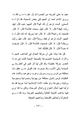 ‫ﻋﺒﻴﺩ ﺒﻪ ﺤﺘﻰ ﺃﺨﺭﺠﻪ ﻤﻥ ﺍﻟﺒﺼﺭﺓ ﺜﻡ ﺩل ﻋﻠﻴـﻪ ﻤـﻥ ﻗﺘﻠـﻪ.‬
‫ﻭﺭﻭﻯ ﺍﻹﻤﺎﻡ ﺃﺤﻤﺩ ﺃﻥ ﺍﻟﺠﻬﻡ ﻟﻘﻲ ﺒﻌﺽ ﺍﻟﺴﻤﻨﻴﺔ، ﻓﻘـﺎل ﻟـﻪ‬
‫ﺍﻟﺴ ‪‬ﻨﻲ: ﺃﻟﺴﺕ ﺘﺯﻋﻡ ﺃﻥ ﻟﻙ ﺇﻟﻬﺎ؟ ﻗﺎل ﺍﻟﺠﻬﻡ: ﻨﻌﻡ، ﻗﺎل: ﻓﻬل‬
                           ‫‪‬‬                      ‫‪‬ﻤ‬
‫ﺭﺃﻴﺕ ﺇﻟﻬﻙ؟ ﻗﺎل: ﻻ. ﻗﺎل: ﻓﻬل ﺴﻤﻌﺕ ﻜﻼﻤﻪ؟ ﻗﺎل: ﻻ. ﻗﺎل:‬
‫ﻓﺸﻤﻌﺕ ﻟﻪ ﺭﺍﺌﺤﺔ؟ ﻗﺎل: ﻻ. ﻗﺎل: ﻓﻤﺎ ﻴﺩﺭﻴﻙ ﺃﻨﻪ ﺇﻟﻪ، ﻗﺎل ﻟـﻪ‬
‫ﺍﻟﺠﻬﻡ: ﺃﻟﺴﺕ ﺘﺯﻋﻡ ﺃﻥ ﻓﻴﻙ ﺭﻭﺤﺎ؟ ﻗﺎل: ﻨﻌﻡ. ﻗﺎل: ﻓﻬل ﺭﺃﻴﺕ‬
                          ‫‪‬‬
‫ﺭﻭﺤﻙ؟ ﻗﺎل: ﻻ. ﻗﺎل: ﻓﺴﻤﻌﺕ ﻜﻼﻤﻪ؟ ﻗﺎل: ﻻ. ﻗﺎل: ﻓﻭﺠﺩﺕ‬
                          ‫ﻟﻪ ﺤﺴﺎ؟ ﻗﺎل: ﻻ. ﻗﺎل ﻓﻜﺫﻟﻙ ﺍﷲ!‬
                                                  ‫‪‬‬
‫ﻜل ﻫﺫﺍ ﻴﺩﻟﻨﺎ ﻋﻠﻰ ﺃﻥ ﺤﺭﻜﺔ ﺍﻟﺠﺩﺍل ﻓﻲ ﺍﻟﻤﺫﺍﻫﺏ ﺍﻟﺩﻴﻨﻴـﺔ‬
‫ﻭﺍﻵﺭﺍﺀ ﺍﻟﺴﻴﺎﺴﻴﺔ ﺍﻟﻤﺼﺒﻭﻏﺔ ﺒﺎﻟﺼﺒﻐﺔ ﺍﻟﺩﻴﻨﻴﺔ ﻜﺎﻨﺕ ﻓﻲ ﻫـﺫﺍ‬
‫ﺍﻟﻌﺼﺭ ﺤﺭﻜﺔ ﻋﻅﻴﻤﺔ، ﻭﻗﺩ ﻜﺎﻥ ﻟﻬﺎ ﺃﺜﺭ ﻜﺒﻴﺭ ﻓﻲ ﺍﻟﻌﻠﻡ ﻭﻓـﻲ‬
‫ﺍﻟﺴﻴﺎﺴﺔ ﻭﻓﻲ ﺍﻷﺩﺏ، ﻭﻗﺩ ﺼﺩﺭﺕ ﻫﺫﻩ ﺍﻟﻔﺭﻕ ﻋـﻥ ﻋﻘﻠﻴـﺎﺕ‬
‫ﻤﺨﺘﻠﻔﺔ ﻤﻥ ﻓﺭﺱ ﻭﺭﻭﻡ ﻭﺴﺭﻴﺎﻥ ﻭﻋﺭﺏ ﻭﻏﻴﺭﻫﻡ، ﻭﻜﺎﻨﺕ ﻫﺫﻩ‬
‫ﺍﻟﻌﻘﻠﻴﺎﺕ ﺘﺅﻤﻥ ﺒﺄﺩﻴﺎﻥ ﻤﺨﺘﻠﻔﺔ ﻤﻥ ﻴﻬﻭﺩﻴﺔ ﻭﻨﺼﺭﺍﻨﻴﺔ ﻭﻤﺠﻭﺴﻴﺔ‬
‫ﻭﻭﺜﻨﻴﺔ، ﻭﻏﻴﺭﻫﺎ؛ ﻭﻟﻭ ﻅﻠﺕ ﺍﻷﻤﺔ ﺍﻹﺴﻼﻤﻴﺔ ﺃﻤﺔ ﻋﺭﺒﻴﺔ ﻓﻘـﻁ‬
‫ﻟﺭﺃﻴﻨﺎ ﻓﻴﻬﺎ ﺃﻤﺜﺎل ﺍﻟﺨﻭﺍﺭﺝ ﻭﺃﻤﺜﺎل ﺍﻟﻤﺭﺠﺌﺔ، ﻭﻟﻜﻥ ﻤﺎ ﻜﻨﺎ ﻨﺭﻯ‬
‫ﻓﻴﻬﺎ ﻤﺫﺍﻫﺏ ﺍﻟﺸﻴﻌﺔ ﺍﻟﻐﺎﻟﻴﺔ ﻭﺘﻌﺎﻟﻴﻤﻬﻡ ﺍﻟﻐﺭﻴﺒﺔ، ﻭﻤﺎ ﻜﻨﺎ ﻨـﺭﻯ‬
               ‫ﺍﻟﻤﻌﺘﺯﻟﺔ ﻭﺃﺒﺤﺎﺜﻬﻡ ﺍﻟﻔﻠﺴﻔﻴﺔ ﻭﻤﺫﺍﻫﺒﻬﻡ ﺍﻟﻌﻤﻴﻘﺔ.‬

                      ‫- ١٣٦ -‬
 