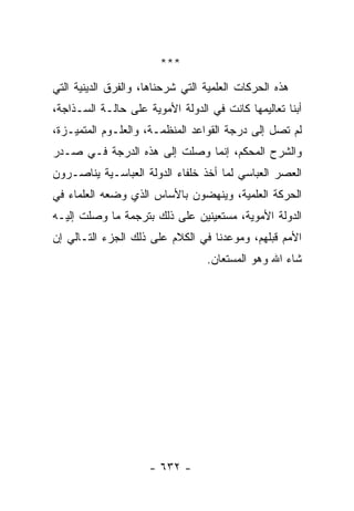 ‫***‬
‫ﻫﺫﻩ ﺍﻟﺤﺭﻜﺎﺕ ﺍﻟﻌﻠﻤﻴﺔ ﺍﻟﺘﻲ ﺸﺭﺤﻨﺎﻫﺎ، ﻭﺍﻟﻔﺭﻕ ﺍﻟﺩﻴﻨﻴﺔ ﺍﻟﺘﻲ‬
‫ﺃﺒﻨﺎ ﺘﻌﺎﻟﻴﻤﻬﺎ ﻜﺎﻨﺕ ﻓﻲ ﺍﻟﺩﻭﻟﺔ ﺍﻷﻤﻭﻴﺔ ﻋﻠﻰ ﺤﺎﻟـﺔ ﺍﻟﺴـﺫﺍﺠﺔ،‬
‫ﻟﻡ ﺘﺼل ﺇﻟﻰ ﺩﺭﺠﺔ ﺍﻟﻘﻭﺍﻋﺩ ﺍﻟﻤﻨﻅﻤـﺔ، ﻭﺍﻟﻌﻠـﻭﻡ ﺍﻟﻤﺘﻤﻴـﺯﺓ،‬
‫ﻭﺍﻟﺸﺭﺡ ﺍﻟﻤﺤﻜﻡ، ﺇﻨﻤﺎ ﻭﺼﻠﺕ ﺇﻟﻰ ﻫﺫﻩ ﺍﻟﺩﺭﺠﺔ ﻓـﻲ ﺼـﺩﺭ‬
‫ﺍﻟﻌﺼﺭ ﺍﻟﻌﺒﺎﺴﻲ ﻟﻤﺎ ﺃﺨﺫ ﺨﻠﻔﺎﺀ ﺍﻟﺩﻭﻟﺔ ﺍﻟﻌﺒﺎﺴـﻴﺔ ﻴﻨﺎﺼـﺭﻭﻥ‬
‫ﺍﻟﺤﺭﻜﺔ ﺍﻟﻌﻠﻤﻴﺔ، ﻭﻴﻨﻬﻀﻭﻥ ﺒﺎﻷﺴﺎﺱ ﺍﻟﺫﻱ ﻭﻀﻌﻪ ﺍﻟﻌﻠﻤﺎﺀ ﻓﻲ‬
‫ﺍﻟﺩﻭﻟﺔ ﺍﻷﻤﻭﻴﺔ، ﻤﺴﺘﻌﻴﻨﻴﻥ ﻋﻠﻰ ﺫﻟﻙ ﺒﺘﺭﺠﻤﺔ ﻤﺎ ﻭﺼﻠﺕ ﺇﻟﻴـﻪ‬
‫ﺍﻷﻤﻡ ﻗﺒﻠﻬﻡ، ﻭﻤﻭﻋﺩﻨﺎ ﻓﻲ ﺍﻟﻜﻼﻡ ﻋﻠﻰ ﺫﻟﻙ ﺍﻟﺠﺯﺀ ﺍﻟﺘـﺎﻟﻲ ﺇﻥ‬
                                  ‫ﺸﺎﺀ ﺍﷲ ﻭﻫﻭ ﺍﻟﻤﺴﺘﻌﺎﻥ.‬




                     ‫- ٢٣٦ -‬
 
