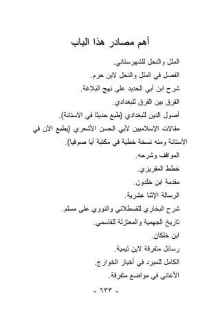 ‫ﺃﻫﻡ ﻤﺼﺎﺩﺭ ﻫﺫﺍ ﺍﻟﺒﺎﺏ‬
                          ‫ﺍﻟﻤﻠل ﻭﺍﻟﻨﺤل ﻟﻠﺸﻬﺭﺴﺘﺎﻨﻲ.‬
                  ‫ﺍﻟﻔﺼل ﻓﻲ ﺍﻟﻤﻠل ﻭﺍﻟﻨﺤل ﻻﺒﻥ ﺤﺭﻡ.‬
              ‫ﺸﺭﺡ ﺍﺒﻥ ﺃﺒﻲ ﺍﻟﺤﺩﻴﺩ ﻋﻠﻰ ﻨﻬﺞ ﺍﻟﺒﻼﻏﺔ.‬
                          ‫ﺍﻟﻔﺭﻕ ﺒﻴﻥ ﺍﻟﻔﺭﻕ ﻟﻠﺒﻐﺩﺍﺩﻱ.‬
       ‫ﺃﺼﻭل ﺍﻟﺩﻴﻥ ﻟﻠﺒﻐﺩﺍﺩﻱ )ﻁﺒﻊ ﺤﺩﻴﺜﺎ ﻓﻲ ﺍﻵﺴﺘﺎﻨﺔ(.‬
                     ‫ﹰ‬
‫ﻤﻘﺎﻻﺕ ﺍﻹﺴﻼﻤﻴﻴﻥ ﻷﺒﻲ ﺍﻟﺤﺴﻥ ﺍﻷﺸﻌﺭﻱ )ﻴﻁﺒﻊ ﺍﻵﻥ ﻓﻲ‬
         ‫ﺍﻵﺴﺘﺎﻨﺔ ﻭﻤﻨﻪ ﻨﺴﺨﺔ ﺨﻁﻴﺔ ﻓﻲ ﻤﻜﺘﺒﺔ ﺃﻴﺎ ﺼﻭﻓﻴﺎ(.‬
                                  ‫ﺍﻟﻤﻭﺍﻗﻑ ﻭﺸﺭﺤﻪ.‬
                                   ‫ﺨﻁﻁ ﺍﻟﻤﻘﺭﻴﺯﻱ.‬
                                 ‫ﻤﻘﺩﻤﺔ ﺍﺒﻥ ﺨﻠﺩﻭﻥ.‬
                              ‫ﺍﻟﺭﺴﺎﻟﺔ ﺍﻹﺜﻨﺎ ﻋﺸﺭﻴﺔ.‬
        ‫ﺸﺭﺡ ﺍﻟﺒﺨﺎﺭﻱ ﻟﻠﻘﺴﻁﻼﻨﻲ ﻭﺍﻟﻨﻭﻭﻱ ﻋﻠﻰ ﻤﺴﻠﻡ.‬
                   ‫ﺘﺎﺭﻴﺦ ﺍﻟﺠﻬﻤﻴﺔ ﻭﺍﻟﻤﻌﺘﺯﻟﺔ ﻟﻠﻘﺎﺴﻤﻲ.‬
                                        ‫ﺍﺒﻥ ﺨﻠﻜﺎﻥ.‬
                          ‫ﺭﺴﺎﺌل ﻤﺘﻔﺭﻗﺔ ﻻﺒﻥ ﺘﻴﻤﻴﺔ.‬
                   ‫ﺍﻟﻜﺎﻤل ﻟﻠﻤﺒﺭﺩ ﻓﻲ ﺃﺨﺒﺎﺭ ﺍﻟﺨﻭﺍﺭﺝ.‬
                        ‫ﺍﻷﻏﺎﻨﻲ ﻓﻲ ﻤﻭﺍﻀﻊ ﻤﺘﻔﺭﻗﺔ.‬
                   ‫- ٣٣٦ -‬
 