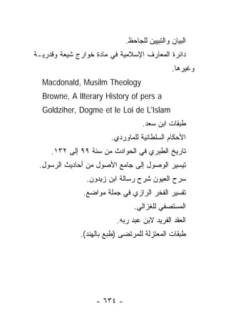 ‫ﺍﻟﺒﻴﺎﻥ ﻭﺍﻟﺘﺒﻴﻴﻥ ﻟﻠﺠﺎﺤﻅ.‬
‫ﺩﺍﺌﺭﺓ ﺍﻟﻤﻌﺎﺭﻑ ﺍﻹﺴﻼﻤﻴﺔ ﻓﻲ ﻤﺎﺩﺓ ﺨﻭﺍﺭﺝ ﺸﻴﻌﺔ ﻭﻗﺩﺭﻴـﺔ‬
                                              ‫ﻭﻏﻴﺭﻫﺎ.‬
  ‫‪Macdonald, Musilm Theology‬‬
  ‫‪Browne, A lIterary History of pers a‬‬
  ‫‪Goldziher, Dogme et le Loi de L'Islam‬‬
                                   ‫ﻁﺒﻘﺎﺕ ﺍﺒﻥ ﺴﻌﺩ.‬
                        ‫ﺍﻷﺤﻜﺎﻡ ﺍﻟﺴﻠﻁﺎﻨﻴﺔ ﻟﻠﻤﺎﻭﺭﺩﻱ.‬
     ‫ﺘﺎﺭﻴﺦ ﺍﻟﻁﺒﺭﻱ ﻓﻲ ﺍﻟﺤﻭﺍﺩﺙ ﻤﻥ ﺴﻨﺔ ٩٩ ﺇﻟﻰ ٢٣١.‬
 ‫ﺘﻴﺴﻴﺭ ﺍﻟﻭﺼﻭل ﺇﻟﻰ ﺠﺎﻤﻊ ﺍﻷﺼﻭل ﻤﻥ ﺃﺤﺎﺩﻴﺙ ﺍﻟﺭﺴﻭل.‬
                ‫ﺴﺭﺡ ﺍﻟﻌﻴﻭﻥ ﺸﺭﺡ ﺭﺴﺎﻟﺔ ﺍﺒﻥ ﺯﻴﺩﻭﻥ.‬
               ‫ﺘﻔﺴﻴﺭ ﺍﻟﻔﺨﺭ ﺍﻟﺭﺍﺯﻱ ﻓﻲ ﺠﻤﻠﺔ ﻤﻭﺍﻀﻊ.‬
                                ‫ﺍﻟﻤﺴﺘﺼﻔﻲ ﻟﻠﻐﺯﺍﻟﻲ.‬
                          ‫ﺍﻟﻌﻘﺩ ﺍﻟﻔﺭﻴﺩ ﻻﺒﻥ ﻋﺒﺩ ﺭﺒﻪ.‬
              ‫ﻁﺒﻘﺎﺕ ﺍﻟﻤﻌﺘﺯﻟﺔ ﻟﻠﻤﺭﺘﻀﻰ )ﻁﺒﻊ ﺒﺎﻟﻬﻨﺩ(.‬




                   ‫- ٤٣٦ -‬
 