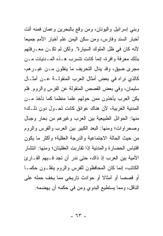 ‫ﻭﺒﻨﻲ ﺇﺴﺭﺍﺌﻴل ﻭﺍﻟﻴﻭﻨﺎﻥ، ﻭﻤﻥ ﻭﻗﻊ ﺒﺎﻟﺒﺤﺭﻴﻥ ﻭﻋﻤﺎﻥ ﻓﻤﻨﻪ ﺃﺘﺕ‬
‫ﺃﺨﺒﺎﺭ ﺍﻟ ‪‬ﻨﺩ ﻭﻓﺎﺭﺱ، ﻭﻤﻥ ﺴﻜﻥ ﺍﻟﻴﻤﻥ ﻋﻠﻡ ﺃﺨﺒﺎﺭ ﺍﻷﻤﻡ ﺠﻤﻴﻌﺎ‬
 ‫‪‬‬                             ‫‪‬‬           ‫ﺴ‬
‫ﻷﻨﻪ ﻜﺎﻥ ﻓﻲ ﻅل ﺍﻟﻤﻠﻭﻙ ﺍﻟﺴﻴﺎﺭﺓ". ﻭﻟﻜﻥ ﻟﻡ ﺘﻜـﻥ ﻤﻌـﺭﻓﺘﻬﻡ‬
‫ﺒﺫﻟﻙ ﻤﻌﺭﻓﺔ ﻭﺍﻓﺭﺓ، ﺇﻨﻤﺎ ﻜﺎﻨﺕ ﺘﺘﺴﺭﺏ ﻫـﺫﻩ ﺍﻟﻤـﺩﻨﻴﺎﺕ ﻤـﻥ‬
‫ﻤﺠﺭﻯ ﻀﻴﻕ، ﻭﻗﺩ ﻴﻨﺎل ﺍﻟﺘﺤﺭﻴﻑ ﻤﺎ ﻴﻨﻘﻠﻭﻥ ﻤـﻥ ﻏﻴـﺭﻫﻡ،‬
‫ﻜﺎﻟﺫﻱ ﻨﺭﺍﻩ ﻓﻲ ﺒﻌﺽ ﺃﻤﺜﺎل ﺍﻟﻌﺭﺏ ﺍﻟﻤﻨﻘﻭﻟـﺔ ﻋـﻥ ﺃﻤﺜـﺎل‬
‫ﺴﻠﻴﻤﺎﻥ، ﻭﻓﻲ ﺒﻌﺽ ﺍﻟﻘﺼﺹ ﺍﻟﻤﻨﻘﻭﻟﺔ ﻋﻥ ﺍﻟﻔﺭﺱ ﻭﺍﻟﺭﻭﻡ. ﻓﻠﻡ‬
‫ﻴﻜﻥ ﺍﻟﻌﺭﺏ ﻴﺄﺨﺫﻭﻥ ﻤﻤﻥ ﺤﻭﻟﻬﻡ ﻋﻠﻤﺎ ﻤﻨﻅﻤﺎ ﻜﻤﺎ ﻨﺄﺨﺫ ﻤـﻥ‬
              ‫‪‬‬     ‫‪‬‬
‫ﺍﻟﻤﺩﻨﻴﺔ ﺍﻟﻐﺭﺒﻴﺔ، ﻷﻥ ﻫﻨﺎﻙ ﻋﻭﺍﺌﻕ ﻜﺎﻨﺕ ﺘﺤـﻭل ﺩﻭﻥ ﺫﻟـﻙ؛‬
‫ﻤﻨﻬﺎ: ﺍﻟﺤﻭﺍﺌل ﺍﻟﻁﺒﻴﻌﻴﺔ ﺒﻴﻥ ﺍﻟﻌﺭﺏ ﻭﻏﻴﺭﻫﻡ ﻤﻥ ﺒﺤﺎﺭ ﻭﺠﺒﺎل‬
‫ﻭﺼﺤﺭﺍﻭﺍﺕ؛ ﻭﻤﻨﻬﺎ: ﺍﻟﺒﻌﺩ ﺍﻟﻜﺒﻴﺭ ﺒﻴﻥ ﺍﻟﻌﺭﺏ ﻭﺍﻟﻔﺭﺱ ﻭﺍﻟﺭﻭﻡ‬
‫ﻤﻥ ﺤﻴﺙ ﺍﻟﺤﺎﻟﺔ ﺍﻻﺠﺘﻤﺎﻋﻴﺔ ﻭﺍﻟﺩﺭﺠﺔ ﺍﻟﻌﻘﻠﻴﺔ؛ ﻭﺃﻜﺜﺭ ﻤﺎ ﻴﻜﻭﻥ‬
‫ﺍﻗﺘﺒﺎﺱ ﺍﻟﺤﻀﺎﺭﺓ ﻭﺍﻟﻤﺩﻨﻴﺔ ﺇﺫﺍ ﺘﻘﺎﺭﺒﺕ ﺍﻟﻌﻘﻠﻴﺘﺎﻥ؛ ﻭﻤﻨﻬﺎ: ﺍﻨﺘﺸﺎﺭ‬
‫ﺍﻷ ‪‬ﻴﺔ ﺒﻴﻥ ﺍﻟﻌﺭﺏ ﺇﺫ ﺫﺍﻙ، ﺤﺘﻰ ﻨ ‪‬ﺭ ﺃﻥ ﺘﺠﺩ ﻓـﻴﻬﻡ ﺍﻟﻘـﺎﺭﺉ‬
                      ‫ﹶﺩ‬                          ‫ﻤ‬
‫ﺍﻟﻜﺎﺘﺏ، ﺇﻨﻤﺎ ﻜﺎﻥ ﺍﻟﻤﺤﺎﻓﻅﻭﻥ ﻟﻠﻔﺭﺱ ﻭﺍﻟﺭﻭﻡ ﻴﻨﻘﻠـﻭﻥ ﺤﻜ ‪‬ـﺎ‬
  ‫ﻤ‬
‫ﺃﻭ ﻗﺼﺼﺎ ﺃﻭ ﺃﻤﺜﺎﻻ ﺃﻭ ﺤﻭﺍﺩﺙ ﺘﺎﺭﻴﺨﻲ ﻤﻤﺎ ﻴﺨﻑ ﺤﻤﻠﻪ ﻋﻠﻰ‬
                                 ‫ﹰ‬         ‫‪‬‬
     ‫ﺍﻟﻨﺎﻗل، ﻭﻤﻤﺎ ﻴﺴﺘﻁﻴﻊ ﺍﻟﺒﺩﻭﻱ ﻭ ‪‬ﻥ ﻓﻲ ﺤﻜﻤﻪ ﺃﻥ ﻴﻬﻀﻤﻪ.‬
                        ‫ﻤ‬



                       ‫- ٣٦ -‬
 