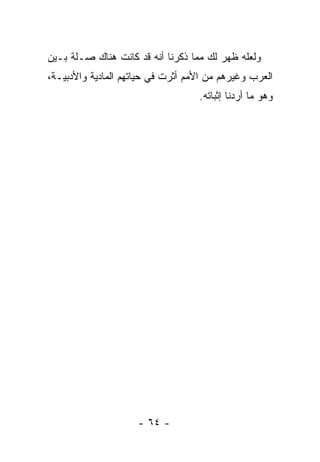 ‫ﻭﻟﻌﻠﻪ ﻅﻬﺭ ﻟﻙ ﻤﻤﺎ ﺫﻜﺭﻨﺎ ﺃﻨﻪ ﻗﺩ ﻜﺎﻨﺕ ﻫﻨﺎﻙ ﺼـﻠﺔ ﺒـﻴﻥ‬
‫ﺍﻟﻌﺭﺏ ﻭﻏﻴﺭﻫﻡ ﻤﻥ ﺍﻷﻤﻡ ﺃﺜﺭﺕ ﻓﻲ ﺤﻴﺎﺘﻬﻡ ﺍﻟﻤﺎﺩﻴﺔ ﻭﺍﻷﺩﺒﻴـﺔ،‬
                                   ‫ﻭﻫﻭ ﻤﺎ ﺃﺭﺩﻨﺎ ﺇﺜﺒﺎﺘﻪ.‬




                     ‫- ٤٦ -‬
 