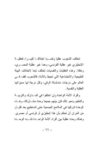 ‫ﺘﺨﺘﻠﻑ ﺍﻟﺸﻌﻭﺏ ﻋﻘﻠﻴﺎ ﻭﻨﻔﺴـﻴﺎ ﺍﺨﺘﻼ ﹰـﺎ ﻜﺒﻴـﺭﺍ، ﻓﻌﻘﻠﻴـﺔ‬
          ‫‪‬‬       ‫ﻓ‬       ‫‪‬‬       ‫‪‬‬
‫ﺍﻹﻨﺠﻠﻴﺯﻱ ﻏﻴﺭ ﻋﻘﻠﻴﺔ ﺍﻟﻔﺭﻨﺴﻲ، ﻭﻫﻤﺎ ﻏﻴﺭ ﻋﻘﻠﻴﺔ ﺍﻟﻤﺼـﺭﻱ،‬
‫ﻭﻫﻜﺫﺍ. ﻭﻫﺫﻩ ﺍﻟﻌﻘﻠﻴﺎﺕ ﻭﺍﻟﻨﻔﺴﻴﺎﺕ ﺘﺨﺘﻠﻑ ﺘﺒﻌﺎ ﻻﺨﺘﻼﻑ ﺍﻟﺒﻴﺌﺔ‬
              ‫‪‬‬
‫ﺍﻟﻁﺒﻴﻌﻴﺔ ﻭﺍﻻﺠﺘﻤﺎﻋﻴﺔ ﺍﻟﺘﻲ ﺘﺤﻴﻁ ﺒﺎﻷﻤﺔ، ﻓﺎﻟﺸﻌﻭﺏ ﺘﻘﻑ ﻓـﻲ‬
‫ﺍﻟﻌﺎﻟﻡ ﻋﻠﻰ ﺩﺭﺠﺎﺕ ﻤﺘﺴﻠﺴﻠﺔ ﺍﻟﺭﻗﻲ، ﻭﻜل ﺩﺭﺠﺔ ﻟﻬﺎ ﻤﻤﻴﺯﺍﺘﻬﺎ‬
                                         ‫ﺍﻟﻌﻘﻠﻴﺔ ﻭﺍﻟﻨﻔﺴﻴﺔ.‬
‫ﻭﺃﻓﺭﺍﺩ ﺍﻷﻤﺔ ﺍﻟﻭﺍﺤﺩﺓ ﻭﺇﻥ ﺍﺨﺘﻠﻔﻭﺍ ﻓﻲ ﺍﻟﻤـﺩﺍﺭﻙ ﻭﺍﻟﺘﺭﺒﻴـﺔ‬
‫ﻭﺍﻟﺘﻌﻠﻴﻡ ﻭﻨﺤﻭ ﺫﻟﻙ ﻓﺈﻥ ﺒﻴﻨﻬﻡ ﺠﻤﻴﻌﺎ ﻭﺤﺩﺓ ﻤﺸـﺘﺭﻜﺔ، ﻭﻫـﺫﻩ‬
                     ‫‪‬‬
‫ﺍﻟﻭﺤﺩﺓ ﺘﺩﺭﻜﻬﺎ ﻓﻲ ﺍﻟﻤﻼﻤﺢ ﺍﻟﺠﺴﻤﻴﺔ ﺤﺘﻰ ﻟﺘﺴﺘﻁﻴﻊ ﺒﻌﺩ ﻗﻠﻴـل‬
‫ﻤﻥ ﺍﻟﻤﺭﺍﻥ ﺃﻥ ﺘﺤﻜﻡ ﺒﺄﻥ ﻫﺫﺍ ﺇﻨﺠﻠﻴﺯﻱ ﺃﻭ ﻓﺭﻨﺴﻲ ﺃﻭ ﻤﺼﺭﻱ.‬
‫ﻭﻫﻨﺎﻙ ﻭﺤﺩﺓ ﻋﻘﻠﻴﺔ ﺒﻴﻥ ﺃﻓﺭﺍﺩ ﺍﻷﻤﺔ ﺍﻟﻭﺍﺤـﺩﺓ ﺘﺸـﺒﻪ ﺍﻟﻭﺤـﺩﺓ‬


                      ‫- ٦٦ -‬
 