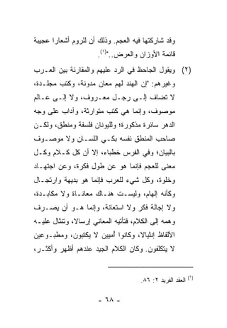 ‫ﻭﻗﺩ ﺸﺎﺭﻜﺘﻬﺎ ﻓﻴﻪ ﺍﻟﻌﺠﻡ. ﻭﺫﻟﻙ ﺃﻥ ﻟﻠﺭﻭﻡ ﺃﺸﻌﺎﺭﺍ ﻋﺠﻴﺒﺔ‬
       ‫‪‬‬
                       ‫ﻗﺎﺌﻤﺔ ﺍﻷﻭﺯﺍﻥ ﻭﺍﻟ ‪‬ﺭﺽ..")١(.‬
                                ‫ﻌ‬
‫)٢( ﻭﻴﻘﻭل ﺍﻟﺠﺎﺤﻅ ﻓﻲ ﺍﻟﺭﺩ ﻋﻠﻴﻬﻡ ﻭﺍﻟﻤﻘﺎﺭﻨﺔ ﺒﻴﻥ ﺍﻟﻌـﺭﺏ‬
‫ﻭﻏﻴﺭﻫﻡ: "ﺇﻥ ﺍﻟﻬﻨﺩ ﻟﻬﻡ ﻤﻌﺎﻥ ﻤﺩﻭﻨﺔ، ﻭﻜﺘﺏ ﻤﺠﻠـﺩﺓ،‬
‫ﻻ ﺘﻀﺎﻑ ﺇﻟـﻰ ﺭﺠـل ﻤﻌـﺭﻭﻑ، ﻭﻻ ﺇﻟـﻰ ﻋـﺎﻟﻡ‬
‫ﻤﻭﺼﻭﻑ، ﻭﺇﻨﻤﺎ ﻫﻲ ﻜﺘﺏ ﻤﺘﻭﺍﺭﺜﺔ، ﻭﺁﺩﺍﺏ ﻋﻠﻰ ﻭﺠﻪ‬
‫ﺍﻟﺩﻫﺭ ﺴﺎﺌﺭﺓ ﻤﺫﻜﻭﺭﺓ؛ ﻭﻟﻠﻴﻭﻨﺎﻥ ﻓﻠﺴﻔﺔ ﻭﻤﻨﻁﻕ، ﻭﻟﻜـﻥ‬
‫ﺼﺎﺤﺏ ﺍﻟﻤﻨﻁﻕ ﻨﻔﺴﻪ ﺒﻜـﻲ ﺍﻟﻠﺴـﺎﻥ ﻭﻻ ﻤﻭﺼـﻭﻑ‬
                  ‫‪‬‬
‫ﺒﺎﻟﺒﻴﺎﻥ؛ ﻭﻓﻲ ﺍﻟﻔﺭﺱ ﺨﻁﺒﺎﺀ، ﺇﻻ ﺃﻥ ﻜل ﻜـﻼﻡ ﻭﻜـل‬
‫ﻤﻌﻨﻰ ﻟﻠﻌﺠﻡ ﻓﺈﻨﻤﺎ ﻫﻭ ﻋﻥ ﻁﻭل ﻓﻜﺭﺓ، ﻭﻋﻥ ﺍﺠﺘﻬـﺎﺩ‬
‫ﻭﺨﻠﻭﺓ، ﻭﻜل ﺸﻲﺀ ﻟﻠﻌﺭﺏ ﻓﺈﻨﻤﺎ ﻫﻭ ﺒﺩﻴﻬﺔ ﻭﺍﺭﺘﺠـﺎل‬
‫ﻭﻜﺄﻨﻪ ﺇﻟﻬﺎﻡ، ﻭﻟﻴﺴـﺕ ﻫﻨـﺎﻙ ﻤﻌﺎﻨـﺎﺓ ﻭﻻ ﻤﻜﺎﺒـﺩﺓ،‬
‫ﻭﻻ ﺇﺠﺎﻟﺔ ﻓﻜﺭ ﻭﻻ ﺍﺴﺘﻌﺎﻨﺔ، ﻭﺇﻨﻤﺎ ﻫـﻭ ﺃﻥ ﻴﺼـﺭﻑ‬
‫ﻭﻫﻤﻪ ﺇﻟﻰ ﺍﻟﻜﻼﻡ، ﻓﺘﺄﺘﻴﻪ ﺍﻟﻤﻌﺎﻨﻲ ﺇﺭﺴﺎ ﹰ، ﻭﺘﻨﺜﺎل ﻋﻠﻴـﻪ‬
              ‫ﻻ‬
‫ﺍﻷﻟﻔﺎﻅ ﺇﻨﺜﻴﺎ ﹰ، ﻭﻜﺎﻨﻭﺍ ﺃﻤ ‪‬ﻴﻥ ﻻ ﻴﻜﺘﺒﻭﻥ، ﻭﻤﻁﺒـﻭﻋﻴﻥ‬
                      ‫ُ ‪‬ﻴ‬         ‫ﻻ‬
‫ﻻ ﻴﺘﻜﻠﻔﻭﻥ. ﻭﻜﺎﻥ ﺍﻟﻜﻼﻡ ﺍﻟﺠﻴﺩ ﻋﻨﺩﻫﻡ ﺃﻅﻬﺭ ﻭﺃﻜﺜـﺭ،‬


                                                            ‫)١(‬
                                      ‫ﺍﻟﻌﻘﺩ ﺍﻟﻔﺭﻴﺩ ٢: ٦٨.‬

                       ‫- ٨٦ -‬
 