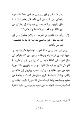 ‫ﻭﻫﻡ ﻋﻠﻴﻪ ﺃﻗﺩﺭ ﻭﺃﻗﻬﺭ.. ﻭﻟﻴﺱ ﻫﻡ ﻜﻤﻥ ﺤﻔﻅ ﻋﻠﻡ ﻏﻴﺭﻩ‬
‫ﻭﺍﺤﺘﺫﻯ ﻋﻠﻰ ﻜﻼﻡ ﻤﻥ ﻜﺎﻥ ﻗﺒﻠﻪ، ﻓﻠﻡ ﻴﺤﻔﻅﻭﺍ ﺇﻻ ﻤـﺎ‬
‫ﻋِﻕ ﺒﻘﻠﻭﺒﻬﻡ، ﻭﺍﻟﺘﺤﻡ ﺒﺼﺩﻭﺭﻫﻡ، ﻭﺍﺘﺼل ﺒﻌﻘﻭﻟﻬﻡ ﻤﻥ‬
                                           ‫‪‬ﻠ‬
        ‫ﻏﻴﺭ ﺘﻜﻠﻑ ﻭﻻ ﻗﺼﺩ، ﻭﻻ ﺘﺤﻔﻅ ﻭﻻ ﻁﻠﺏ")١(.‬
‫)٣( ﺭﺃﻱ ﺍﺒﻥ ﺨﻠﺩﻭﻥ ﻓﻲ ﺍﻟﻌﺭﺏ: - ﻭﻻﺒﻥ ﺨﻠﺩﻭﻥ ﺭﺃﻱ ﻓﻲ‬
‫ﺍﻟﻌﺭﺏ ﻤﻨﺜﻭﺭ ﻓﻲ ﻤﻭﺍﻀﻊ ﻋﺩﺓ ﻤﻥ ﺘﺎﺭﻴﺨـﻪ ﻨﻠﺨﺼـﻪ‬
                                    ‫ﻓﻴﻤﺎ ﻴﻠﻲ ﺒﺄﻟﻔﺎﻅﻪ:‬
‫ﻴﺭﻯ ﺍﺒﻥ ﺨﻠﺩﻭﻥ ﺃﻥ ﺤﺎﻟﺔ ﺍﻟﻌﺭﺏ ﺍﺠﺘﻤﺎﻋﻴﺔ ﻁﺒﻴﻌﻴﺔ، ﻴﻤـﺭ‬
‫ﻋﻠﻴﻬﺎ ﺍﻹﻨﺴﺎﻥ ﻓﻲ ﻨﺸﻭﺌﻪ ﻭﺍﺭﺘﻘﺎﺌﻪ؛ ﻭﻋ ‪‬ﺭ ﻋﻥ ﺫﻟﻙ ﺒﻘﻭﻟﻪ: "ﺇﻥ‬
                   ‫ﺒ‬
‫ﺠﻴل ﺍﻟﻌﺭﺏ ﻓﻲ ﺍﻟﺨﻠﻘﺔ ﻁﺒﻴﻌـﻲ "، ﻭﻴﻘـﻭل: ﺇﻨﻬـﻡ ﻟﻁﺒﻴﻌـﺔ‬
                                                ‫َ‬
‫ﺍﻟﺘﻭﺤﺵ ﺍﻟﺫﻱ ﻫﻡ ﻓﻴﻪ ﺃﻫل ﺍﻨﺘﻬﺎﺏ ﻭﻋ ‪‬ﺙ، ﻴﻨﺘﻬﺒﻭﻥ ﻤﺎ ﻗـﺩﺭﻭﺍ‬
                    ‫‪‬ﺒ‬          ‫ُ‬
‫ﻋﻠﻴﻪ ﻤﻥ ﻏﻴﺭ ﻤﻐﺎﻟﺒﺔ ﻭﻻ ﺭﻜﻭﺏ ﺨﻁﺭ، ﻭﻴﻔﺭﻭﻥ ﺇﻟﻰ ﻤﻨﺘﺠﻌﻬﻡ‬
‫ﺒﺎﻟﻘﻔﺭ، ﻭﺍﻟﺒﺎﺌل ﺍﻟﻤﻤﺘﻨﻌﺔ ﻋﻠﻴﻬﻡ – ﺒﺄﻭﻋﺎﺭ ﺍﻟﺠﺒﺎل – ﺒﻤﻨﺠﺎﺓ ﻤﻥ‬
                                           ‫ُ‬
‫ﻋﺒﺜﻬﻡ ﻭﻓﺴﺎﺩﻫﻡ، ﻭﺃﻤﺎ ﺍﻟﺒﺴﺎﺌﻁ ﻤﺘﻰ ﺍﻗﺘـﺩﺭﻭﺍ ﻋﻠﻴﻬـﺎ ﺒﻔﻘـﺩﺍﻥ‬
‫ﺍﻟﺤﺎﻤﻴﺔ ﻭﻀﻌﻑ ﺍﻟﺩﻭﻟﺔ – ﻓﻬﻲ ﻨﻬﺏ ﻟﻬﻡ ﻴﺭﺩﺩﻭﻥ ﻋﻠﻴﻬﺎ ﺍﻟﻐﺎﺭﺓ‬
                        ‫ﹶ‪ ‬‬



                                                             ‫)١(‬
                        ‫ﺍﻟﺒﻴﺎﻥ ﻭﺍﻟﺘﺒﻴﻴﻥ ﺠﺯﺀ ٣: ٥١ ﻤﺨﺘﺼ ‪‬ﺍ.‬
                          ‫ﺭ‬

                       ‫- ٩٦ -‬
 