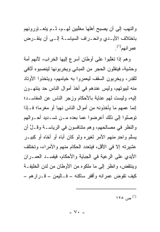 ‫ﻭﺍﻟﻨﻬﺏ ﺇﻟﻰ ﺃﻥ ﻴﺼﺒﺢ ﺃﻫﻠﻬﺎ ﻤﻐﱠﺒﻴﻥ ﻟﻬـﻡ، ﺜـﻡ ﻴﺘﻌـﺎﻭﺭﻭﻨﻬﻡ‬
                         ‫‪ ‬ﹶﻠ‬
‫ﺒﺎﺨﺘﻼﻑ ﺍﻷﻴـﺩﻱ ﻭﺍﻨﺤـﺭﺍﻑ ﺍﻟﺴﻴﺎﺴـﺔ ﺇﻟـﻰ ﺃﻥ ﻴﻨﻘـﺭﺽ‬
                                              ‫ﻋﻤﺭﺍﻨﻬﻡ)١(.‬
‫ﻭﻫﻡ ﺇﺫﺍ ﺘﻐﱠﺒﻭﺍ ﻋﻠﻰ ﺃﻭﻁﺎﻥ ﺃﺴﺭﻉ ﺇﻟﻴﻬﺎ ﺍﻟﺨﺭﺍﺏ، ﻷﻨﻬﻡ ﺃﻤﺔ‬
                                         ‫ﻠ‬
‫ﻭﺤﺸﻴﺔ، ﻓﻴﻨﻘﻠﻭﻥ ﺍﻟﺤﺠﺭ ﻤﻥ ﺍﻟﻤﺒﺎﻨﻲ ﻭﻴﺨﺭﺒﻭﻨﻬﺎ ﻟﻴﻨﺼﺒﻭﻩ ﺃﺜﺎﻓﻲ‬
‫ﻟﻠﻘﺩ‪‬ﺭ، ﻭﻴﺨ ‪‬ﺒﻭﻥ ﺍﻟﺴﻘﻑ ﻟﻴﻌ ‪‬ﺭﻭﺍ ﺒﻪ ﺨﻴﺎﻤﻬﻡ، ﻭﻴﺘﺨﺫﻭﺍ ﺍﻷﻭﺘﺎﺩ‬
                             ‫‪ ‬ﻤ‬           ‫ﺭ‬         ‫ِ‬
‫ﻤﻨﻪ ﻟﺒﻴﻭﺘﻬﻡ، ﻭﻟﻴﺱ ﻋﻨﺩﻫﻡ ﻓﻲ ﺃﺨﺫ ﺃﻤﻭﺍل ﺍﻟﻨﺎﺱ ﺤﺩ ﻴﻨﺘﻬـﻭﻥ‬
        ‫‪‬‬
‫ﺇﻟﻴﻪ، ﻭﻟﻴﺴﺕ ﻟﻬﻡ ﻋﻨﺎﻴﺔ ﺒﺎﻷﺤﻜﺎﻡ ﻭﺯﺠﺭ ﺍﻟﻨﺎﺱ ﻋﻥ ﺍﻟﻤﻔﺎﺴـﺩ؛‬
‫ﺇﻨﻤﺎ ﻋﻤﻬﻡ ﻤﺎ ﻴﺄﺨﺫﻭﻨﻪ ﻤﻥ ﺃﻤﻭﺍل ﺍﻟﻨﺎﺱ ﻨﻬﺒﺎ ﺃﻭ ﻤﻐﺭﻤﺎ؛ ﻓـﺈﺫﺍ‬
        ‫‪‬‬        ‫‪‬‬
‫ﺘﻭﺼﻠﻭﺍ ﺇﻟﻰ ﺫﻟﻙ ﺃﻋﺭﻀﻭﺍ ﻋﻤﺎ ﺒﻌﺩﻩ ﻤـﻥ ﺘﺴـﺩﻴﺩ ﺃﺤـﻭﺍﻟﻬﻡ‬
‫ﻭﺍﻟﻨﻅﺭ ﻓﻲ ﻤﺼﺎﻟﺤﻬﻡ، ﻭﻫﻡ ﻤﺘﻨﺎﻓﺴﻭﻥ ﻓﻲ ﺍﻟﺭﻴﺎﺴـﺔ ﻭﻗـل ﺃﻥ‬
   ‫ﱠ‬
‫‪‬ﺴﱠﻡ ﻭﺍﺤﺩ ﻤﻨﻬﻡ ﺍﻷﻤﺭ ﻟﻐﻴﺭﻩ ﻭﻟﻭ ﻜﺎﻥ ﺃﺒﺎﻩ ﺃﻭ ﺃﺨﺎﻩ ﺃﻭ ﻜﺒﻴـﺭ‬
                                    ‫‪‬‬         ‫ٍ‬     ‫ﻴ ﻠ‬
‫ﻋﺸﻴﺭﺘﻪ ﺇﻻ ﻓﻲ ﺍﻷﻗل، ﻓﻴﺘﻌﺩﺩ ﺍﻟﺤﻜﺎﻡ ﻤﻨﻬﻡ ﻭﺍﻷﻤﺭﺍﺀ، ﻭﺘﺨﺘﻠﻑ‬
‫ﺍﻷﻴﺩﻱ ﻋﻠﻰ ﺍﻟﺭﻋﻴﺔ ﻓﻲ ﺍﻟﺠﺒﺎﻴﺔ ﻭﺍﻷﺤﻜﺎﻡ، ﻓﻴﻔﺴـﺩ ﺍﻟﻌﻤـﺭﺍﻥ‬
‫ﻭﻴﻨﺘﻘﺽ، ﻭﺍﻨﻅﺭ ﺇﻟﻰ ﻤﺎ ﻤﻠﻜﻭﻩ ﻤﻥ ﺍﻷﻭﻁﺎﻥ ﻤﻥ ﻟﺩﻥ ﺍﻟﺨﻠﻴﻔـﺔ‬
‫ﻜﻴﻑ ﺘﻘﻭﺽ ﻋﻤﺭﺍﻨﻪ ﻭﺃﻗ ﹶﺭ ﺴﺎﻜﻨﻪ – ﻓـﺎﻟﻴﻤﻥ – ﻗـﺭﺍﺭﻫﻡ –‬
                             ‫ﹾﻔ‬           ‫‪ ‬‬


                                                       ‫)١(‬
                                              ‫ﺹ ٥٢١‬

                      ‫- ٠٧ -‬
 