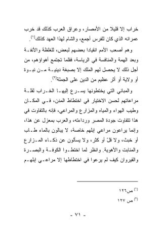 ‫ﺨﺭﺍﺏ ﺇﻻ ﻗﻠﻴﻼ ﻤﻥ ﺍﻷﻤﺼﺎﺭ، ﻭﻋﺭﺍﻕ ﺍﻟﻌﺭﺏ ﻜﺫﻟﻙ ﻗﺩ ﺨﺭﺏ‬
                                   ‫ﹰ‬
  ‫ﻋﻤﺭﺍﻨﻪ ﺍﻟﺫﻱ ﻜﺎﻥ ﻟﻠﻔﺭﺱ ﺃﺠﻤﻊ، ﻭﺍﻟﺸﺎﻡ ﻟﻬﺫﺍ ﺍﻟﻌﻬﺩ ﻜﺫﻟﻙ)١(.‬
‫ﻭﻫﻡ ﺃﺼﻌﺏ ﺍﻷﻤﻡ ﺍﻨﻘﻴﺎﺩﺍ ﺒﻌﻀﻬﻡ ﻟﺒﻌﺽ، ﻟﻠﻐﻠﻅﺔ ﻭﺍﻷﻨﻔـﺔ‬
                            ‫‪‬‬
‫ﻭﺒﻌ‪‬ﺩ ﺍﻟﻬﻤﺔ ﻭﺍﻟﻤﻨﺎﻓﺴﺔ ﻓﻲ ﺍﻟﺭﻴﺎﺴﺔ، ﻓﻘﹼﻤﺎ ﺘﺠﺘﻤﻊ ﺃﻫﻭﺍﺅﻫﻡ، ﻤﻥ‬
                    ‫ﻠ‬                                  ‫‪‬‬
‫ﺃﺠل ﺫﻟﻙ ﻻ ﻴﺤﺼل ﻟﻬﻡ ﺍﻟﻤﻠﻙ ﺇﻻ ﺒﺼﺒﻐﺔ ﺩﻴﻨﻴـﺔ ﻤـﻥ ﻨﺒـ ‪‬ﺓ‬
 ‫ﻭ‬
             ‫ﺃﻭ ﻭﻻﻴﺔ ﺃﻭ ﺃﺜﺭ ﻋﻅﻴﻡ ﻤﻥ ﺍﻟﺩﻴﻥ ﻋﻠﻰ ﺍﻟﺠﻤﻠﺔ)٢(.‬
‫ﻭﺍﻟﻤﺒﺎﻨﻲ ﺍﻟﺘﻲ ﻴﺨﺘﻁﻭﻨﻬﺎ ﻴﺴـﺭﻉ ﺇﻟﻴﻬـﺎ ﺍﻟﺨـﺭﺍﺏ ﻟﻘﻠـﺔ‬
‫ﻤﺭﺍﻋﺎﺘﻬﻡ ﻟﺤﺴﻥ ﺍﻻﺨﺘﻴﺎﺭ ﻓﻲ ﺍﺨﺘﻁﺎﻁ ﺍﻟﻤﺩﻥ، ﻓـﻲ ﺍﻟﻤﻜـﺎﻥ‬
‫ﻭﻁﻴﺏ ﺍﻟﻬﻭﺍﺀ ﻭﺍﻟﻤﻴﺎﻩ ﻭﺍﻟﻤﺯﺍﺭﻉ ﻭﺍﻟﻤﺭﺍﻋﻲ، ﻓﺈﻨﻪ ﺒﺎﻟﺘﻔﺎﻭﺕ ﻓﻲ‬
‫ﻫﺫﺍ ﺘﺘﻔﺎﻭﺕ ﺠﻭﺩﺓ ﺍﻟﻤﺼﺭ ﻭﺭﺩﺍﺀﺘﻪ، ﻭﺍﻟﻌﺭﺏ ﺒﻤﻌﺯل ﻋﻥ ﻫﺫﺍ،‬
‫ﻭﺇﻨﻤﺎ ﻴﺭﺍﻋﻭﻥ ﻤﺭﺍﻋﻲ ﺇﺒﻠﻬﻡ ﺨﺎﺼﺔ، ﻻ ﻴﺒﺎﻟﻭﻥ ﺒﺎﻟﻤﺎﺀ ﻁـﺎﺏ‬
‫ﺃﻭ ﺨﺒﺙ، ﻭﻻ ﻗل ﺃﻭ ﻜﺜﺭ، ﻭﻻ ﻴﺴﺄﻟﻭﻥ ﻋﻥ ﺫﻜـﺎﺀ ﺍﻟﻤـﺯﺍﺭﻉ‬
                                    ‫ّ‬
‫ﻭﺍﻟﻤﻨﺎﺒﺕ ﻭﺍﻷﻫﻭﻴﺔ. ﻭﺍﻨﻅﺭ ﻟﻤﺎ ﺍﺨﺘﻁـﻭﺍ ﺍﻟﻜﻭﻓـﺔ ﻭﺍﻟﺒﺼـﺭﺓ‬
‫ﻭﺍﻟﻘﻴ‪‬ﺭﻭﺍﻥ ﻜﻴﻑ ﻟﻡ ﻴﺭﻋﻭﺍ ﻓﻲ ﺍﺨﺘﻁﺎﻁﻬﺎ ﺇﻻ ﻤﺭﺍﻋـﻲ ﺇﺒﻠﻬـﻡ‬
                                                ‫ﹶ‬



                                                       ‫)١(‬
                                               ‫ﺹ٦٢١‬
                                                       ‫)٢(‬
                                              ‫ﺹ ٧٢١‬

                      ‫- ١٧ -‬
 